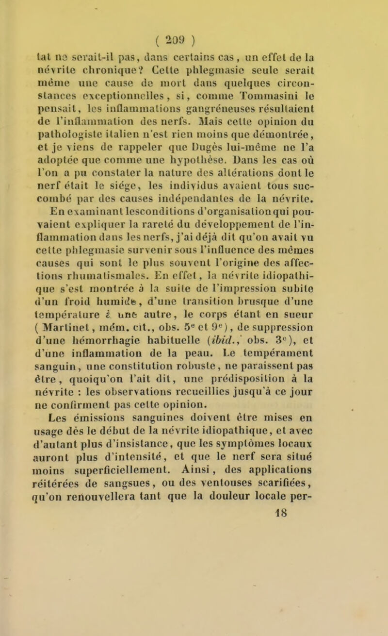 lal na sevail-il pas, liajvs certains cas , un effel de la névrite chronique? Celle phlegniasic seule serait inèinc une cause do mort dans quelques circon- slanccs exceptionnelles, si, comme Tommasini le pensait, les inflammations gangreneuses résultaient de rinllanunalion des nerfs. Mais celle opinion du palhologisle italien n'est rien moins que démontrée, et je viens de rappeler que Dugès lui-même ne l'a adoptée que comme une hypothèse. Dans les cas où l'on a pu constater la nature des altérations dont le nerf était le siège, les individus avalent tous suc- combé par des causes indépendantes de la névrite. En examinant lescondilions d'organisalionqui pou- vaient expliquer la rareté du développement de l'in- flammation dans les nerfs, j'ai déjà dit qu'on avait vu cette piilcgmasie survenir sous l'influence des mêmes causes qui sont le plus souvent l'origine des affec- tions rhumatismales. En effet, la névrite idiopathi- que s'est montrée à la suite do l'impression subite d'un froid humittts, d'une transition brusque d'une température è unfe autre, le corps étant en sueur ( Martinet, mém. cit., obs. 5 ol 9«), de suppression d'une hémorrhagie habituelle (ibid.,' obs. 3*-), et d'une inflammation de la peau. Le tempérament sanguin, une constitution robuste, ne paraissent pas être, quoiqu'on l'ait dit, une prédisposition à la névrite : les observations recueillies jusqu'à ce jour ne confirment pas celte opinion. Les émissions sanguines doivent être mises en usage dès le début de la névrite idiopathique, et avec d'autant plus d'insistance, que les symptômes locaux auront plus d'intensité, et que le nerf sera situé moins superficiellement. Ainsi, des applications réitérées de sangsues, ou des ventouses scarifiées, qu'on renouvellera tant que la douleur locale per- 18