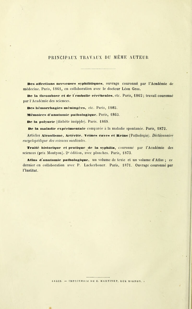 PRINCIPAUX TRAVAUX DU MÊME AUTEUR Des «affections nerveuses syphilitiques, ouvrage couronné par l’Académie de médecine. Paris, 1861, en collaboration avec le docteur Léon Gros. De la thrombose et «le l’embolie cérébrales, etc. Paris, 1862; travail couronné par l'Académie des sciences. Des hémorrhagies méningées, etc. Paris, 1863. Mémoires d'anatomie pathologique. Paris, 1863. De la polyurie (diabète insipjde). Paris. 1869. De la maladie expérimentale comparée à la maladie spontanée. Paris, 1872. Articles Alcoolisme, Artérite, Veines caves et Reins (Pathologie). Dictionnaire encyclopédique des sciences médicales. Traité historique et prati«iue de la syphilis, couronné par l’Académie des sciences (prix Montyon). 2e édition, avec planches. Paris, 1873. Atlas d’anatomie pathologique, un volume de texte et un volume d’Atlas ; ce dernier en collaboration avec P. Lackerbauer. Paris, 1871. Ouvrage couronné par l’Institut.