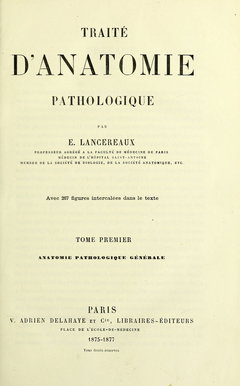 D’ANATOMIE PATHOLOGIQUE I* A R E. LANCEREAUX PROFESSEUR AGRÉGÉ A LA FACULTÉ DE MÉDECINE DE PARIS MÉDECIN DE L’HÔPITAL SAINT-ANTOINE MEMBRE DE LA SOCIÉTÉ DE BIOLOGIE, DE LA SOCIÉTÉ ANATOMIQUE, ETC. Avec 267 figures intercalées dans le texte TOME PREMIER ANATOMIE PATHOLOGIQUE GÉNÉRALE PARIS Y. ADRIEN DELAHAYE et O, LIBRAIRES-ÉDITEURS PLACE DE l’ÉCOLE-DE-MÉDECINE 1875-1877 Tous droits réservés