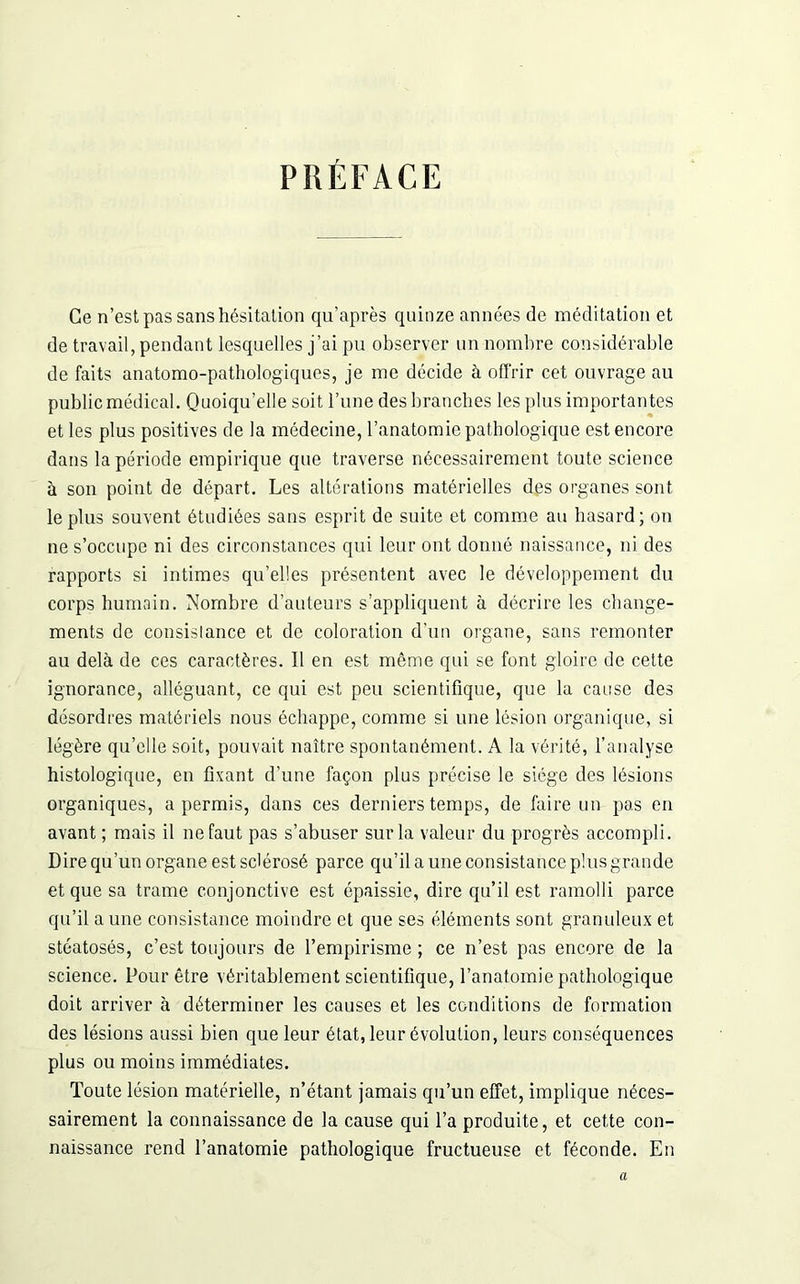 PRÉFACE Ce n’est pas sans hésitation qu’après quinze années de méditation et de travail, pendant lesquelles j’ai pu observer un nombre considérable de faits anatomo-pathologiques, je me décide à offrir cet ouvrage au public médical. Quoiqu’elle soit l’une des branches les plus importantes et les plus positives de la médecine, l’anatomie pathologique est encore dans la période empirique que traverse nécessairement toute science à son point de départ. Les altérations matérielles des organes sont le plus souvent étudiées sans esprit de suite et comme au hasard; on ne s’occupe ni des circonstances qui leur ont donné naissance, ni des rapports si intimes qu’elles présentent avec le développement du corps humain. Nombre d’auteurs s’appliquent à décrire les change- ments de consistance et de coloration d’un organe, sans remonter au delà de ces caractères. Il en est même qui se font gloire de cette ignorance, alléguant, ce qui est peu scientifique, que la cause des désordres matériels nous échappe, comme si une lésion organique, si légère qu’elle soit, pouvait naître spontanément. A la vérité, l’analyse histologique, en fivant d’une façon plus précise le siège des lésions organiques, a permis, dans ces derniers temps, de faire un pas en avant ; mais il ne faut pas s’abuser sur la valeur du progrès accompli. Dire qu’un organe est sclérosé parce qu’il a une consistance plus grande et que sa trame conjonctive est épaissie, dire qu’il est ramolli parce qu’il a une consistance moindre et que ses éléments sont granuleux et stéatosés, c’est toujours de l’empirisme ; ce n’est pas encore de la science. Pour être véritablement scientifique, l’anatomie pathologique doit arriver à déterminer les causes et les conditions de formation des lésions aussi bien que leur état, leur évolution, leurs conséquences plus ou moins immédiates. Toute lésion matérielle, n’étant jamais qu’un effet, implique néces- sairement la connaissance de la cause qui l’a produite, et cette con- naissance rend l’anatomie pathologique fructueuse et féconde. En a
