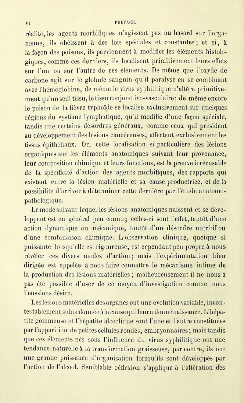 réalité, les agents morbifiques n’agissent pas au hasard sur l’orga- nisme, ils obéissent à des lois spéciales et constantes; et si, à la façon des poisons, ils parviennent à modifier les éléments histolo- giques, comme ces derniers, ils localisent primitivement leurs effets sur l’un ou sur l’autre de ces éléments. De même que l’oxyde de carbone agit sur le globule sanguin qu’il paralyse en se combinant avec l’hémoglobine, de même le virus syphilitique n’altère primitive- ment qu’un seul tissu, le tissu conjouctivo-vasculaire ; de même encore le poison de la fièvre typhoïde se localise exclusivement sur quelques régions du système lymphatique, qu’il modifie d’une façon spéciale, tandis que certains désordres généraux, comme ceux qui président au développement des lésions cancéreuses, affectent exclusivement les tissus épithéliaux. Or, cette localisation si particulière des lésions organiques sur les éléments anatomiques suivant leur provenance, leur composition chimique et leurs fonctions, est la preuve irrécusable de la spécificité d’action des agents morbifiques, des rapports qui existent entre la lésion matérielle et sa cause productrice, et de la possibilité d’arriver à déterminer cette dernière par l’étude anatomo- pathologique. Le mode suivant lequel les lésions anatomiques naissent et se déve- loppent est en général peu connu; celles-ci sont l’effet,tantôt d’une action dynamique ou mécanique, tantôt d’un désordre nutritif ou d’une combinaison chimique. L’observation clinique, quoique si puissante lorsqu’elle est rigoureuse, est cependant peu propre à nous révéler ces divers modes d’action; mais l’expérimentation bien dirigée est appelée à nous faire connaître le mécanisme intime de la production des lésions matérielles ; malheureusement il ne nous a pas été possible d’user de ce moyen d’investigation comme nous l’eussions désiré. Les lésions matérielles des organes ont une évolution variable, incon- testablement subordonnée à la cause qui leur a donné naissance. L’hépa- tite gommeuse et l’hépatite alcoolique sont l’une et l’autre constituées par l’apparition de petites cellules rondes, embryonnaires; mais tandis que ces éléments nés sous l’influence du virus syphilitique ont une tendance naturelle à la transformation graisseuse, par contre, ils ont une grande puissance d’organisation lorsqu’ils sont développés par l’action de l’alcool. Semblable réflexion s’applique à l’altération des