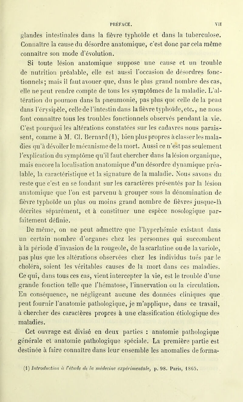 glandes intestinales dans la fièvre typhoïde et dans la tuberculose. Connaître la cause du désordre anatomique, c’est donc par cela même connaître son mode d'évolution. Si toute lésion anatomique suppose une cause et un trouble de nutrition préalable, elle est aussi l’occasion de désordres fonc- tionnels; mais il faut avouer que, dans le plus grand nombre des cas, elle ne peut rendre compte de tous les symptômes de la maladie. L’al- tération du poumon dans la pneumonie, pas plus que celle de la peau dans l’érysipèle, celle de l’intestin dans la fièvre typhoïde, etc., ne nous font connaître tous les troubles fonctionnels observés pendant la vie. C’est pourquoi les altérations constatées sur les cadavres nous parais- sent, comme à M. Cl. Bernard(l), bien plus propres à classer les mala- dies qu’à dévoiler le mécanisme de la mort. Aussi ce n’est pas seulement Y explication du symptôme qu’il faut chercher dans la lésion organique, mais encore la localisation anatomique d’un désordre dynamique préa- lable, la caractéristique et la signature de la maladie. Nous savons du reste que c’est en se fondant sur les caractères présentés par la lésion anatomique que l’on est parvenu à grouper sous la dénomination de fièvre typhoïde un plus ou moins grand nombre de fièvres jusque-là décrites séparément, et à constituer une espèce nosologique par- faitement définie. De même, on ne peut admettre que l’hyperhémie existant dans un certain nombre d’organes chez les personnes qui succombent à la période d’invasion de la rougeole, de la scarlatine ou de la variole, pas plus que les altérations observées chez les individus tués par le choléra, soient les véritables causes de la mort dans ces maladies. Ce qui, dans tous ces cas, vient intercepter la vie, est le trouble d’une grande fonction telle que l’hématose, l’innervation ou la circulation. En conséquence, ne négligeant aucune des données cliniques que peut fournir l’anatomie pathologique, je m’applique, dans ce travail, à chercher des caractères propres à une classification étiologique des maladies. Cet ouvrage est divisé en deux parties : anatomie pathologique générale et anatomie pathologique spéciale. La première partie est destinée à faire connaître dans leur ensemble les anomalies déforma* (1) Introduction à l'étude de la médecine expérimentale, p. 98. Paris, 1SG5.