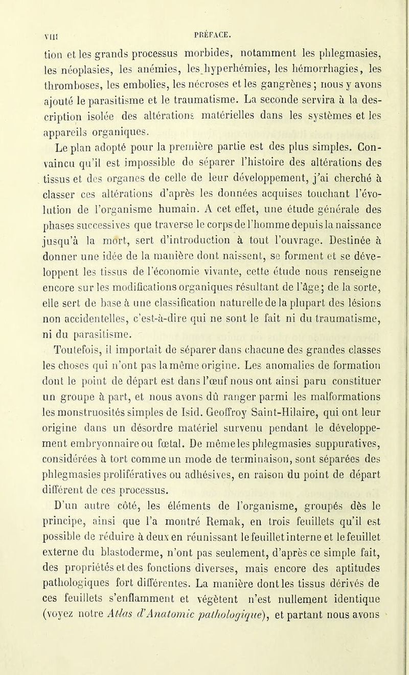 tion et les grands processus morbides, notamment les phlegmasies, les néoplasies, les anémies, les hyperhémies, les hémorrhagies, les thromboses, les embolies, les nécroses et les gangrènes; nous y avons ajouté le parasitisme et le traumatisme. La seconde servira à la des- cription isolée des altérations matérielles dans les systèmes et les appareils organiques. Le plan adopté pour la première partie est des plus simples. Con- vaincu qu’il est impossible do séparer l’histoire des altérations des tissus et des organes de celle de leur développement, j’ai cherché à classer ces altérations d’après les données acquises touchant l’évo- lution de l’organisme humain. A cet effet, une étude générale des phases successives que traverse le corps de l’homme depuis la naissance jusqu’à la mort, sert d’introduction à tout l’ouvrage. Destinée à donner une idée de la manière dont naissent, se forment et se déve- loppent les tissus de l’économie vivante, cette étude nous renseigne encore sur les modifications organiques résultant de l’âge ; de la sorte, elle sert de base à une classification naturelle de la plupart des lésions non accidentelles, c’est-à-dire qui ne sont le fait ni du traumatisme, ni du parasitisme. Toutefois, il importait do séparer dans chacune des grandes classes les choses qui n’ont pas lamême origine. Les anomalies de formation dont le point de départ est dans l’œuf nous ont ainsi paru constituer un groupe à part, et nous avons dû ranger parmi les malformations les monstruosités simples de Isid. Geoffroy Saint-Hilaire, qui ont leur origine dans un désordre matériel survenu pendant le développe- ment embryonnaire ou fœtal. De même les phlegmasies suppuratives, considérées à tort comme un mode de terminaison, sont séparées des phlegmasies prolifératives ou adhésives, en raison du point de départ différent de ces processus. D’un autre côté, les éléments de l’organisme, groupés dès le principe, ainsi que l’a montré Remak, en trois feuillets qu’il est possible de réduire à deux en réunissant le feuillet interne et le feuillet externe du blastoderme, n’ont pas seulement, d’après ce simple fait, des propriétés et des fonctions diverses, mais encore des aptitudes pathologiques fort différentes. La manière dont les tissus dérivés de ces feuillets s’enflamment et végètent n’est nullement identique (voyez notre Atlas cl'Anatomie pathologique), et partant nous avons