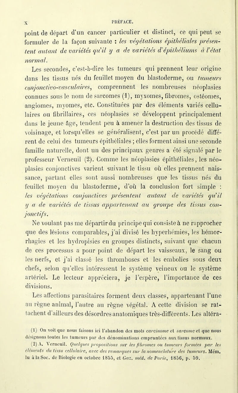 point de départ d’un cancer particulier et distinct, ce qui peut se formuler de la façon suivante : les végétations épithéliales présen- tent autant de variétés qu’il y a de variétés d'épithéliums à l’état normal. Les secondes^ c’est-à-dire les tumeurs qui prennent leur origine dans les tissus nés du feuillet moyen du blastoderme, ou tumeurs conjonctivo-vasculaires, comprennent les nombreuses néoplasies connues sous le nom de sarcomes (1), myxomes, fibromes, ostéomes, angiomes, myomes, etc. Constituées par des éléments variés cellu- laires ou fibrillaires, ces néoplasies se développent principalement dans le jeune âge, tendent peu à amener la destruction des tissus de voisinage, et lorsqu’elles se généralisent, c’est par un procédé diffé- rent de celui des tumeurs épithéliales ; elles forment ainsi une seconde famille naturelle, dont un des principaux genres a été signalé par le professeur Verneuil (2). Comme les néoplasies épithéliales, les néo- plasies conjonctives varient suivant le tissu où elles prennent nais- sance, partant elles sont aussi nombreuses que les tissus nés du feuillet moyen du blastoderme, d’où la conclusion fort simple : les végétations conjonctives présentent autant de variétés quil g a de variétés de tissus appartenant au groupe des tissus con- jonctifs. Ne voulant pas me départir du principe qui consiste à ne rapprocher que des lésions comparables, j’ai divisé les hyperhémies, les hémor- rhagies et les hydropisies en groupes distincts, suivant que chacun de ces processus a pour point de départ les vaisseaux, le sang ou les nerfs, et j’ai classé les thromboses et les embolies sous deux chefs, selon qu’elles intéressent le système veineux ou le système artériel. Le lecteur appréciera, je l’espère, l’importance de ces divisions. Les affections parasitaires forment deux classes, appartenant l’une au règne animal, l’autre au règne végétal. A cette division se rat- tachent d’ailleurs des désordres anatomiques très-différents. Les altéra- (1) On voit que nous faisons ici l’abandon des mots carcinome et sarcome et que nous désignons toutes les tumeurs par des dénominations empruntées aux tissus normaux. (2) A. Verneuil. Quelques propositions sur les fibromes ou tumeurs formées par les éléments du tissu cellulaire, avec des remarques sur la nomenclature des tumeurs. Mcm. lu à la Soc. de Biologie en octobre 1855, et Gaz. mêd. de Paris, 1856, p. 59.