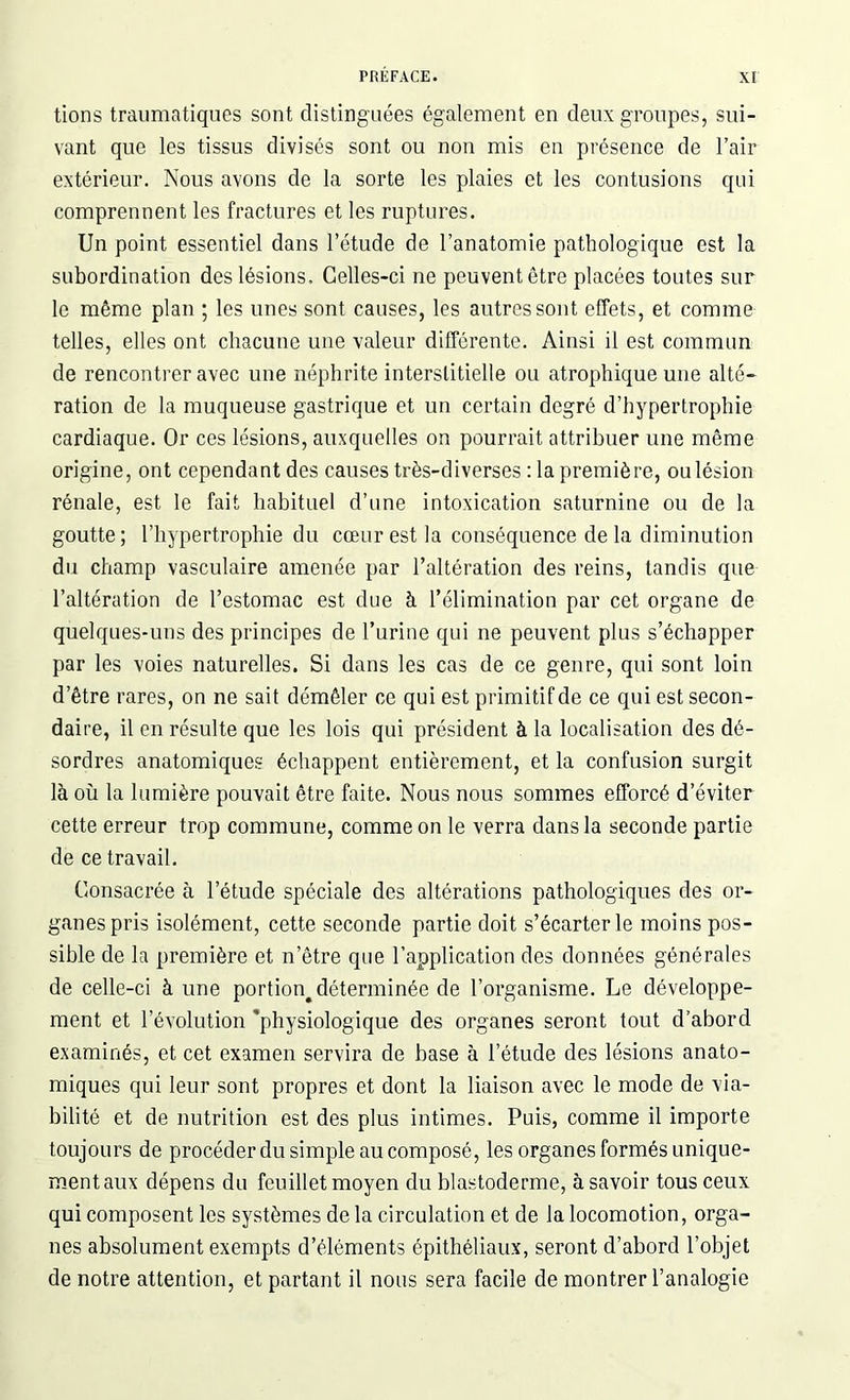 tions traumatiques sont distinguées également en deux groupes, sui- vant que les tissus divisés sont ou non mis en présence de l’air extérieur. Nous avons de la sorte les plaies et les contusions qui comprennent les fractures et les ruptures. Un point essentiel dans l’étude de l’anatomie pathologique est la subordination des lésions. Celles-ci ne peuvent être placées toutes sur le même plan ; les unes sont causes, les autres sont effets, et comme telles, elles ont chacune une valeur différente. Ainsi il est commun de rencontrer avec une néphrite interstitielle ou atrophique une alté- ration de la muqueuse gastrique et un certain degré d’hypertrophie cardiaque. Or ces lésions, auxquelles on pourrait attribuer une même origine, ont cependant des causes très-diverses : la première, ou lésion rénale, est le fait habituel d’une intoxication saturnine ou de la goutte; l’hypertrophie du cœur est la conséquence de la diminution du champ vasculaire amenée par l’altération des reins, tandis que l’altération de l’estomac est due à l’élimination par cet organe de quelques-uns des principes de l’urine qui ne peuvent plus s’échapper par les voies naturelles. Si dans les cas de ce genre, qui sont loin d’être rares, on ne sait démêler ce qui est primitif de ce qui est secon- daire, il en résulte que les lois qui président à la localisation des dé- sordres anatomiques échappent entièrement, et la confusion surgit là où la lumière pouvait être faite. Nous nous sommes efforcé d’éviter cette erreur trop commune, comme on le verra dans la seconde partie de ce travail. Consacrée à l’étude spéciale des altérations pathologiques des or- ganes pris isolément, cette seconde partie doit s’écarter le moins pos- sible de la première et n’être que l’application des données générales de celle-ci à une portion^ déterminée de l’organisme. Le développe- ment et l’évolution physiologique des organes seront tout d’abord examinés, et cet examen servira de base à l’étude des lésions anato- miques qui leur sont propres et dont la liaison avec le mode de via- bilité et de nutrition est des plus intimes. Puis, comme il importe toujours de procéder du simple au composé, les organes formés unique- ment aux dépens du feuillet moyen du blastoderme, à savoir tous ceux qui composent les systèmes de la circulation et de la locomotion, orga- nes absolument exempts d’éléments épithéliaux, seront d’abord l’objet de notre attention, et partant il nous sera facile de montrer l’analogie