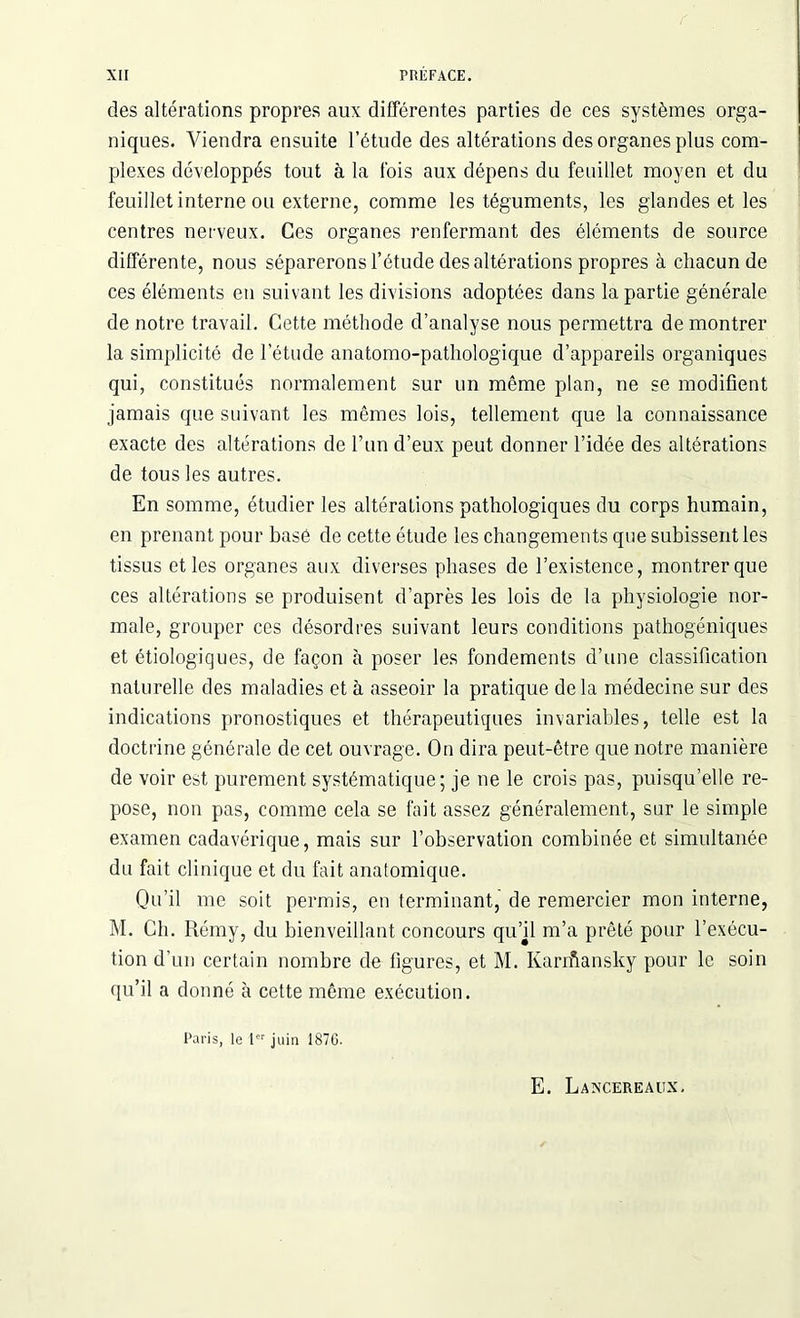 des altérations propres aux différentes parties de ces systèmes orga- niques. Viendra ensuite l’étude des altérations des organes plus com- plexes développés tout à la t'ois aux dépens du feuillet moyen et du feuillet interne ou externe, comme les téguments, les glandes et les centres nerveux. Ces organes renfermant des éléments de source différente, nous séparerons l’étude des altérations propres à chacun de ces éléments en suivant les divisions adoptées dans la partie générale de notre travail. Cette méthode d’analyse nous permettra de montrer la simplicité de l’étude anatomo-pathologique d’appareils organiques qui, constitués normalement sur un même plan, ne se modifient jamais que suivant les mêmes lois, tellement que la connaissance exacte des altérations de l’un d’eux peut donner l’idée des altérations de tous les autres. En somme, étudier les altérations pathologiques du corps humain, en prenant pour basé de cette étude les changements que subissent les tissus et les organes aux diverses phases de l’existence, montrer que ces altérations se produisent d’après les lois de la physiologie nor- male, grouper ces désordres suivant leurs conditions pathogéniques et étiologiques, de façon à poser les fondements d’une classification naturelle des maladies et à asseoir la pratique delà médecine sur des indications pronostiques et thérapeutiques invariables, telle est la doctrine générale de cet ouvrage. On dira peut-être que notre manière de voir est purement systématique; je ne le crois pas, puisqu’elle re- pose, non pas, comme cela se fait assez généralement, sur le simple examen cadavérique, mais sur l’observation combinée et simultanée du fait clinique et du fait anatomique. Qu’il me soit permis, en terminant, de remercier mon interne, M. Ch. Rémy, du bienveillant concours qu’jl m’a prêté pour l’exécu- tion d’un certain nombre de figures, et M. Karifiansky pour le soin qu’il a donné à cette même exécution. Paris, le 1er juin 1876. E. Laxcereaux.