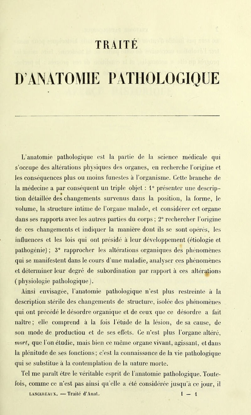 TRAITÉ D ANATOMIE PATHOLOGIQUE L’anatomie pathologique est la partie de la science médicale qui s’occupe des altérations physiques des organes, en recherche l’origine et les conséquences plus ou moins funestes à l’organisme. Cette branche de la médecine a par conséquent un triple objet : 1° présenter une descrip- lion détaillée des changements survenus dans la position, la forme, le volume, la structure intime de l’organe malade, et considérer cet organe dans ses rapports avec les autres parties du corps ; 2° rechercher l’origine de ces changements et indiquer la manière dont ils se sont opérés, les influences et les lois qui ont présidé à leur développement (étiologie et pathogénie) ; 3° rapprocher les altérations organiques des phénomènes qui se manifestent dans le cours d’une maladie, analyser ces phénomènes et déterminer leur degré de subordination par rapport à ces altérations (physiologie pathologique). Ainsi envisagée, l'anatomie pathologique n’est plus restreinte à la description stérile des changements de structure, isolée des phénomènes qui ont précédé le désordre organique et de ceux que ce désordre a fait naître; elie comprend à la fois l'étude de la lésion, de sa cause, de son mode de production et de ses effets. Ce n’est plus l’organe altéré, mort, que l'on étudie, mais bien ce même organe vivant, agissant, et dans la plénitude de ses fonctions; c’est la connaissance de la vie pathologique qui se substitue à la contemplation de la nature morte. Tel me paraît être le véritable esprit de l’anatomie pathologique. Toute- fois, comme ce n’est pas ainsi qu’elle a été considérée jusqu’à ce jour, il