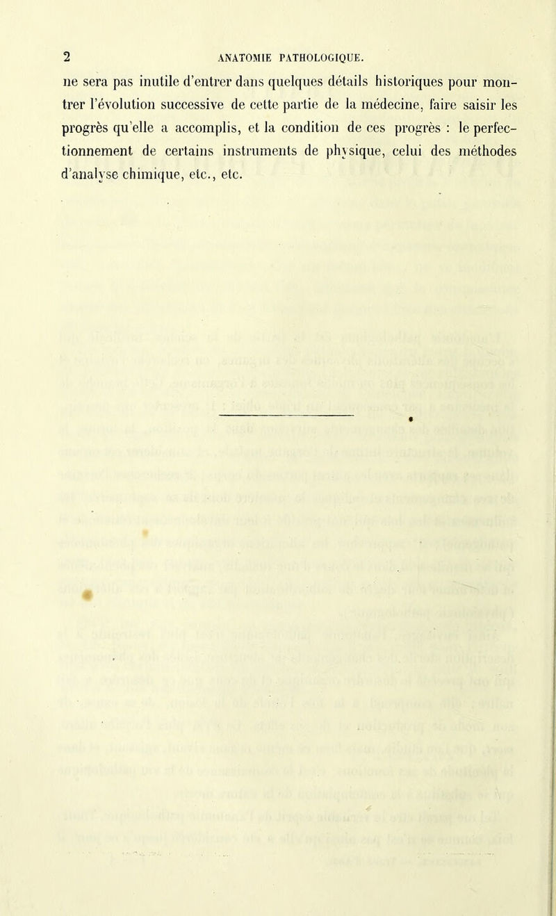 lie sera pas inutile d’entrer dans quelques détails historiques pour mon- trer l’évolution successive de cette partie de la médecine, faire saisir les progrès quelle a accomplis, et la condition de ces progrès : le perfec- tionnement de certains instruments de physique, celui des méthodes d’analyse chimique, etc., etc.