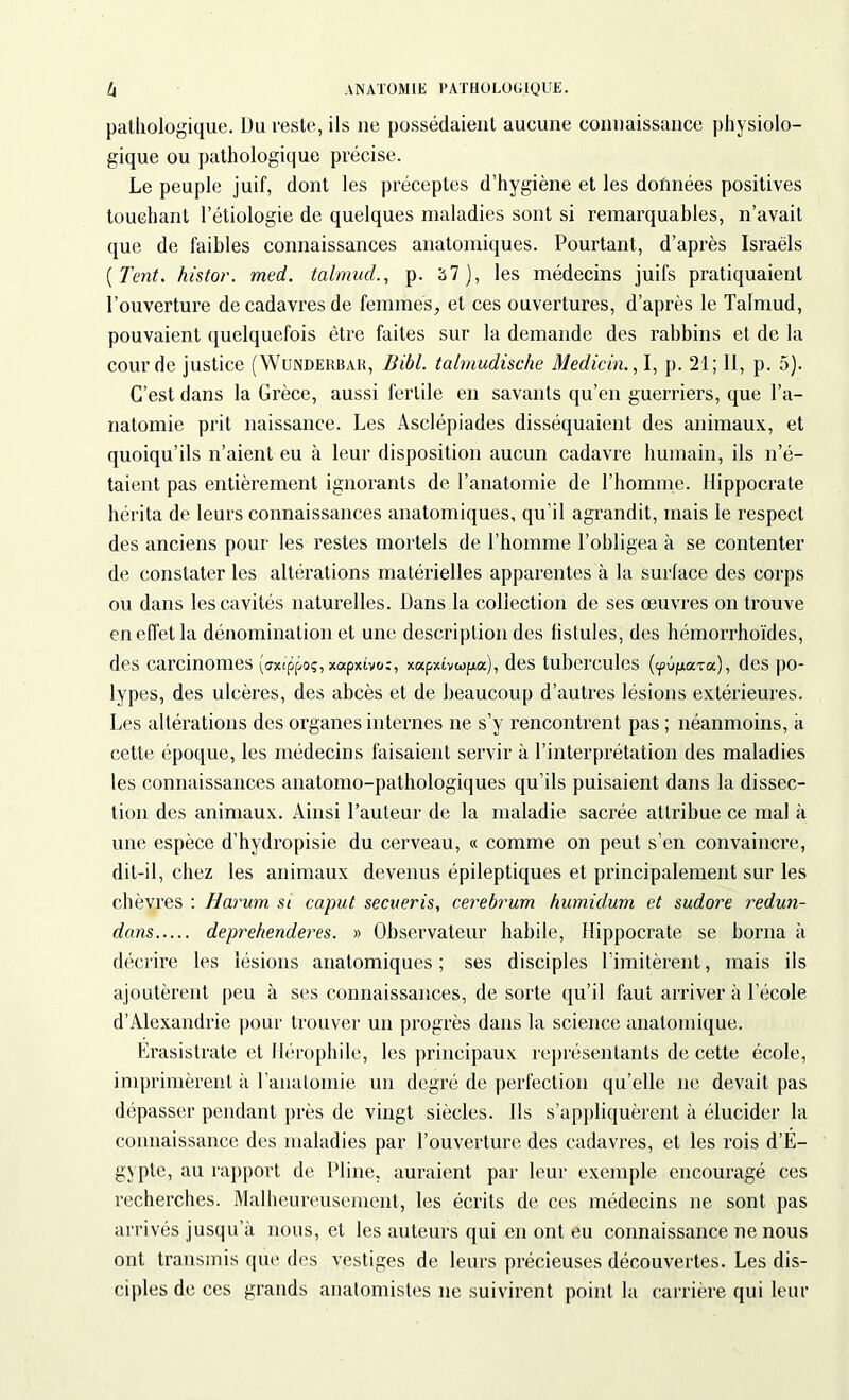 pathologique. Du reste, ils ne possédaient aucune connaissance physiolo- gique ou pathologique précise. Le peuple juif, dont les préceptes d’hygiène et les données positives touchant l’étiologie de quelques maladies sont si remarquables, n’avait que de faibles connaissances anatomiques. Pourtant, d’après Israëls (Tant. histor. med. talmud., p. 37), les médecins juifs pratiquaient l’ouverture de cadavres de femmes, et ces ouvertures, d’après le Talmud, pouvaient quelquefois être faites sur la demande des rabbins et de la cour de justice (Wunderbar, Bibl. talmudische Medicin., I, p. 21; II, p. 5). C’est dans la Grèce, aussi fertile en savants qu’en guerriers, que l’a- natomie prit naissance. Les Asclépiades disséquaient des animaux, et quoiqu’ils n’aient eu à leur disposition aucun cadavre humain, ils n’é- taient pas entièrement ignorants de l’anatomie de l’homme. Hippocrate hérita de leurs connaissances anatomiques, qu’il agrandit, mais le respect des anciens pour les restes mortels de l’homme l’obligea à se contenter de constater les altérations matérielles apparentes à la surface des corps ou dans les cavités naturelles. Dans la collection de ses œuvres on trouve en effet la dénomination et une description des fistules, des hémorrhoïdes, des carcinomes (cxippo;, xapxivo:, xapxîvwpa), des tubercules (<pûpiaTa), des po- lypes, des ulcères, des abcès et de beaucoup d’autres lésions extérieures. Les altérations des organes internes ne s’y rencontrent pas ; néanmoins, a cette époque, les médecins faisaient servir à l’interprétation des maladies les connaissances anatomo-pathologiques qu’ils puisaient dans la dissec- tion des animaux. Ainsi l’auteur de la maladie sacrée attribue ce mal à une espèce d’hydropisie du cerveau, « comme on peut s’en convaincre, dit-il, chez les animaux devenus épileptiques et principalement sur les chèvres : Harum si caput secveris, cerebrum humidum et sudore redun- dans deprehenderes. » Observateur habile, Hippocrate se borna à décrire les lésions anatomiques; ses disciples l’imitèrent, mais ils ajoutèrent peu à ses connaissances, de sorte qu’il faut arriver à l’école d’Alexandrie pour trouver un progrès dans la science anatomique. Erasistrate et Hérophile, les principaux représentants de cette école, imprimèrent à l'anatomie un degré de perfection qu’elle ne devait pas dépasser pendant près de vingt siècles. Ils s’appliquèrent à élucider la connaissance des maladies par l’ouverture des cadavres, et les rois d’É- gypte, au rapport de Pline, auraient par leur exemple encouragé ces recherches. Malheureusement, les écrits de ces médecins ne sont pas arrivés jusqu’à nous, et les auteurs qui en ont eu connaissance ne nous ont transmis que des vestiges de leurs précieuses découvertes. Les dis- ciples de ces grands anatomistes ne suivirent point la carrière qui leur