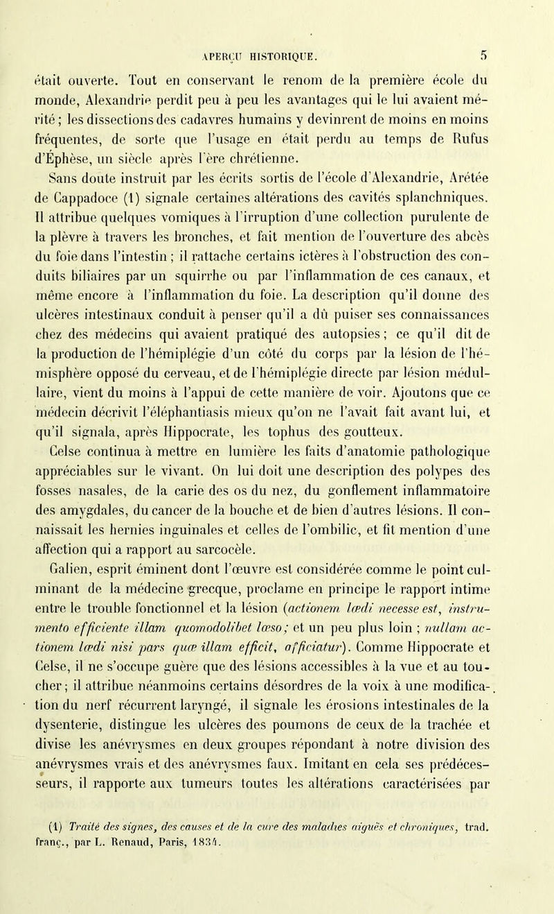 était ouverte. Tout en conservant le renom de la première école du monde, Alexandrie perdit peu à peu les avantages qui le lui avaient mé- rité; les dissections dos cadavres humains y devinrent de moins en moins fréquentes, de sorte que l’usage en était perdu au temps de Rufus d’Éphèse, un siècle après 1ère chrétienne. Sans doute instruit par les écrits sortis de l’école d’Alexandrie, Arétée de Cappadoce (1) signale certaines altérations des cavités splanchniques. Il attribue quelques vomiques à l’irruption d’une collection purulente de la plèvre à travers les bronches, et fait mention de l’ouverture des abcès du foie dans l’intestin ; il rattache certains ictères à l’obstruction des con- duits biliaires par un squirrhe ou par l’inflammation de ces canaux, et même encore à l’inflammation du foie. La description qu’il donne des ulcères intestinaux conduit à penser qu’il a dû puiser ses connaissances chez des médecins qui avaient pratiqué des autopsies; ce qu’il dit de la production de l’hémiplégie d’un côté du corps par la lésion de l’hé- misphère opposé du cerveau, et de l'hémiplégie directe par lésion médul- laire, vient du moins à l’appui de cette manière de voir. Ajoutons que ce médecin décrivit l’éléphantiasis mieux qu’on ne l’avait fait avant lui, et qu’il signala, après Hippocrate, les tophus des goutteux. Celse continua à mettre en lumière les faits d’anatomie pathologique appréciables sur le vivant. On lui doit une description des polypes des fosses nasales, de la carie des os du nez, du gonflement inflammatoire des amygdales, du cancer de la bouche et de bien d’autres lésions. Il con- naissait les hernies inguinales et celles de l’ombilic, et fît mention d’une affection qui a rapport au sarcocèle. Galien, esprit éminent dont l’œuvre est considérée comme le point cul- minant de la médecine grecque, proclame en principe le rapport intime entre le trouble fonctionnel et la lésion (actionem lœdi necesseesf, instru- mente) efficiente illam quomodolibet lœso; et un peu plus loin ; nullarn ac- tionem lœdi nisi pars quœ illam effeit, nffeiatur). Comme Hippocrate et Gelse, il ne s’occupe guère que des lésions accessibles à la vue et au tou- cher; il attribue néanmoins certains désordres de la voix à une modifica- tion du nerf récurrent laryngé, il signale les érosions intestinales de la dysenterie, distingue les ulcères des poumons de ceux de la trachée et divise les anévrysmes en deux groupes répondant à notre division des anévrysmes vrais et des anévrysmes faux. Imitant en cela ses prédéces- seurs, il rapporte aux tumeurs toutes les altérations caractérisées par (1) Traité des signes, des causes et de la cure des maladies aiguës et chroniques, trad. franc., par L. Renaud, Paris, 1833.