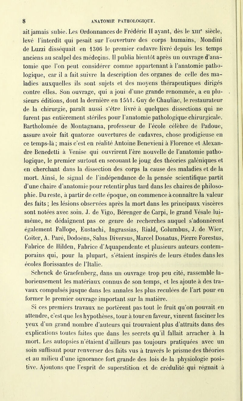 ait jamais subie. Les Ordonnances de Frédéric II ayant, dès le XIIIe siècle, levé l’interdit qui pesait sur l’ouverture des corps humains, Mondini de Luzzi disséquait en 1306 le premier cadavre livré depuis les temps anciens au scalpel des médeçins. Il publia bientôt après un ouvrage d’ana- tomie que l’on peut considérer comme appartenant à l’anatomie patho- logique, car il a fait suivre la description des organes de celle des ma- ladies auxquelles ils sont sujets et des moyens thérapeutiques dirigés contre elles. Son ouvrage, qui a joui d’une grande renommée, a eu plu- sieurs éditions, dont la dernière en 1541. Guy de Chauliac, le restaurateur de la chirurgie, paraît aussi s’être livré à quelques dissections qui ne furent pas entièrement stériles pour l’anatomie pathologique chirurgicale. Bartholomée de Montagnana, professeur de l’école célèbre de Padoue, assure avoir fait quatorze ouvertures de cadavres, chose prodigieuse en ce temps-là ; mais c’est en réalité Antoine Benevieni à Florence et Alexan- dre Benedetti à Venise qui ouvrirent l’ère nouvelle de l’anatomie patho- logique, le premier surtout en secouant le joug des théories galéniques et en cherchant dans la dissection des corps la cause des maladies et de la mort. Ainsi, le signal de l’indépendance de la pensée scientifique partit d’une chaire d’anatomie pour retentir plus tard dans les chaires de philoso- phie. Du reste, à partir de cette époque, on commence à connaître la valeur des faits ; les lésions observées après la mort dans les principaux viscères sont notées avec soin. J. de Vigo, Bérenger de Carpi, le grand Vésale lui- même, ne dédaignent pas ce genre de recherches auquel s’adonnèrent également Fallope, Eustachi, Ingrassias, Riald, Columhus, J. de Wier, Coiter, A. Paré, Dodoëns, Salus Diversus, Marcel Donatus, Pierre Forestus, Fabrice de Hilden, Fabrice d’Aquapendente et plusieurs auteurs contem- porains qui, pour la plupart, s’étaient inspirés de leurs études dans les écoles florissantes de l’Italie. Schenck de Graefenberg, dans un ouvrage trop peu cité, rassemble la- borieusement les matériaux connus de son temps, et les ajoute à des tra- vaux compulsés jusque dans les annales les plus reculées de l’art pour en former le premier ouvrage important sur la matière. Si ces premiers travaux ne portèrent pas tout le fruit qu’on pouvait en attendre, c’est que les hypothèses, tour à tour en faveur, vinrent fasciner les yeux d’un grand nombre d’auteurs qui trouvaient plus d’attraits dans des explications toutes faites que dans les secrets qu'il fallait arracher à la mort. Les autopsies n’étaient d’ailleurs pas toujours pratiquées avec un soin suffisant pour renverser des faits vus à travers le prisme des théories et au milieu d’une ignorance fort grande des lois de la physiologie posi- tive. Ajoutons que l’esprit de superstition et de crédulité qui régnait à