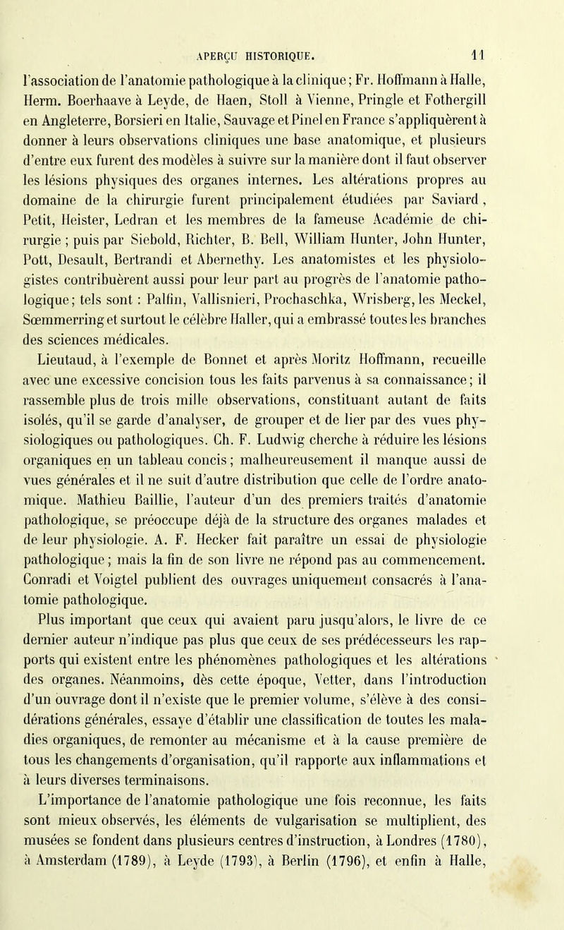 l’association de l’anatomie pathologique à la cl inique ; Fr. Hoffmann à Halle, Herm. Boerhaave à Leyde, de Haen, Stoll à Vienne, Pringle et Fothergill en Angleterre, Borsieri en Italie, Sauvage et Pinel en France s’appliquèrent à donner à leurs observations cliniques une base anatomique, et plusieurs d’entre eux furent des modèles à suivre sur la manière dont il faut observer les lésions physiques des organes internes. Les altérations propres au domaine de la chirurgie furent principalement étudiées par Saviard, Petit, Heister, Ledran et les membres de la fameuse Académie de chi- rurgie ; puis par Siebold, Richter, B. Bell, William Hunter, John Hunter, Pott, Desault, Bertrandi et Abernethy. Les anatomistes et les physiolo- gistes contribuèrent aussi pour leur part au progrès de l’anatomie patho- logique; tels sont : Pallin, Vallisnieri, Prochaschka, Wrisberg, les Meckel, Sœmmerring et surtout le célèbre Haller, qui a embrassé toutes les branches des sciences médicales. Lieutaud, à l’exemple de Bonnet et après Moritz Hoffmann, recueille avec une excessive concision tous les faits parvenus à sa connaissance; il rassemble plus de trois mille observations, constituant autant de faits isolés, qu’il se garde d’analyser, de grouper et de lier par des vues phy- siologiques ou pathologiques. Ch. F. Ludwig cherche à réduire les lésions organiques en un tableau concis ; malheureusement il manque aussi de vues générales et il ne suit d’autre distribution que celle de l’ordre anato- mique. Mathieu Baillie, l’auteur d’un des premiers traités d’anatomie pathologique, se préoccupe déjà de la structure des organes malades et de leur physiologie. A. F. Hecker fait paraître un essai de physiologie pathologique ; mais la fin de son livre ne répond pas au commencement. Conradi et Voigtel publient des ouvrages uniquement consacrés à l’ana- tomie pathologique. Plus important que ceux qui avaient paru jusqu’alors, le livre de ce dernier auteur n’indique pas plus que ceux de ses prédécesseurs les rap- ports qui existent entre les phénomènes pathologiques et les altérations des organes. Néanmoins, dès cette époque, Vetter, dans l’introduction d’un ouvrage dont il n’existe que le premier volume, s’élève à des consi- dérations générales, essaye d’établir une classification de toutes les mala- dies organiques, de remonter au mécanisme et à la cause première de tous les changements d’organisation, qu’il rapporte aux inflammations el à leurs diverses terminaisons. L’importance de l’anatomie pathologique une fois reconnue, les faits sont mieux observés, les éléments de vulgarisation se multiplient, des musées se fondent dans plusieurs centres d’instruction, à Londres (1780), à Amsterdam (1789), à Leyde (1793), à Berlin (1796), et enfin à Halle,