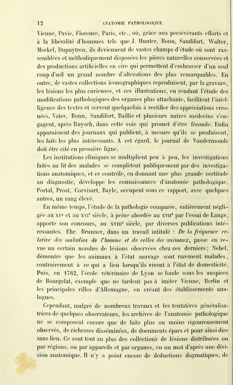 Vienne, Pavie, Florence, Paris, etc., où, grâce aux persévérants ell'orts et à la libéralité d’hommes tels que J. Hunter, Bonn, Sandif'ort, Walter, Meckel, Dupuytren, ils deviennent de vastes champs d’étude où sont ras- semblées et méthodiquement disposées les pièces naturelles conservées et des productions artificielles en cire qui permettent d’embrasser d’un seul coup d’œil un grand nombre d’altérations des plus remarquables. En outre, dévastés collections iconographiques reproduisent, par la gravure, les lésions les plus curieuses, et ces illustrations, en rendant l’étude des modifications pathologiques des organes plus attachante, facilitent l’intel- ligence des textes et servent quelquefois à rectifier des appréciations erro- nées. Vater, Bonn, Sandifort, Baillie et plusieurs autres médecins s’en- gagent, après Ruvsch, dans cette voie qui promet d’être féconde. Enfin apparaissent des journaux qui publient, à mesure qu’ils se produisent, les faits les plus intéressants. À cet égard, le journal de Vandermonde doit être cité en première ligne. Les institutions cliniques se multiplient peu à peu, les investigations faites au lit des malades se complètent publiquement par des investiga- tions anatomiques, et ce contrôle, en donnant une plus grande certitude au diagnostic, développe les connaissances d’anatomie pathologique. Portai, Prost, Corvisart, Bayle, occupent sous ce rapport, avec quelques autres, un rang éleAœ. En même temps, l’étude de la pathologie comparée, entièrement négli- gée au xve et au xvi* siècle, à peine abordée au xvn' par l’essai de Lange, apporte son concours, au xvme siècle, par diverses publications inté- ressantes. Ehr. Brunner, dans un traA'ail intitulé : De la fréquence re- lative des maladies de l'homme et de celles des animaux, passe en re- vue un certain nombre de lésions observées chez ces derniers ; Nebel, démontre que les animaux à l’état sauvage sont rarement malades, contrairement à ce qui a lieu lorsqu’ils vivent à l’état de domesticité. Puis, en 1762, l’école vétérinaire de Lyon se fonde sous les auspices de Bourgelat, exemple que ne tardent pas à imiter Vienne, Berlin et les principales villes d’Allemagne, en créant des établissements ana- logues. Cependant, malgré de nombreux travaux et les tentatives généralisa- trices de quelques observateurs, les archives de l’anatomie pathologique ne se composent encore que de faits plus ou moins rigoureusement observés, de richesses disséminées, de documents épars et pour ainsi dire sans lien. Ce sont tout au plus des collections de lésions distribuées ou par régions, ou par appareils et par organes, en un mot d’après une divi- sion anatomique. 11 n’y a point encore de déductions dogmatiques, de