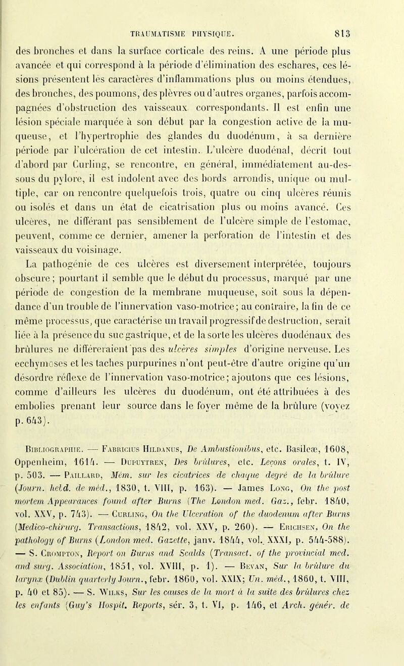 des bronches et dans la surface corticale des reins. A une période plus avancée et qui correspond à la période d’élimination des eschares, ces lé- sions présentent les caractères d’inflammations plus ou moins étendues, des bronches, des poumons, des plèvres ou d’autres organes, parfois accom- pagnées d’obstruction des vaisseaux correspondants. Il est enfin une lésion spéciale marquée à son début par la congestion active de la mu- queuse, et l'hypertrophie des glandes du duodénum, à sa dernière période par l'ulcération de cet intestin. L’ulcère duodénal, décrit tout d’abord par Curling, se rencontre, en général, immédiatement au-des- sous du pylore, il est indolent avec des bords arrondis, unique ou mul- tiple, car on rencontre quelquefois trois, quatre ou cinq ulcères réunis ou isolés et dans un état de cicatrisation plus ou moins avancé. Ces ulcères, ne différant pas sensiblement de l’ulcère simple de l’estomac, peuvent, comme ce dernier, amener la perforation de l’intestin et des vaisseaux du voisinage. La pathogénie de ces ulcères est diversement interprétée, toujours obscure; pourtant il semble que le début du processus, marqué par une période de congestion de la membrane muqueuse, soit sous la dépen- dance d’un trouble de l’innervation vaso-motrice; au contraire, la fin de ce même processus, que caractérise un travail progressif de destruction, serait liée à la présence du suc gastrique, et de la sorte les ulcères duodénaux des brûlures ne différeraient pas des ulcères simples d’origine nerveuse. Les ecchymoses et les taches purpurines n’ont peut-être d’autre origine qu’un désordre réflexe de l’innervation vaso-motrice; ajoutons que ces lésions, comme d’ailleurs les ulcères du duodénum, ont été attribuées à des embolies prenant leur source dans le foyer même de la brûlure (voyez p. 643). Bibliographie. — Fabhicius Hildanus, De Ambustionibus, etc. Basilcæ, 1608, Oppenlieim, 1614. — Dupuytren, Des brûlures, etc. Leçons orales, t. IV, p. 503. — Paillard, Mèm. sur les cicatrices de chaque degré de la brûlure (Journ. held. de méd., 1830, t. VIII, p. 163). — James Long, On the post mortem Appeurances fourni after Burns (The London med. Gaz., febr. 1840, vol. XXV, p. 743). —- Curling, On the Ulcération of the duodénum after Burns (Medico-chirurg. Transactions, 1842, vol. XXV, p. 260). — Erichsen, On the pathology of Burns (London med. Gazette, janv. 1844, vol. XXXI, p. 544-588). — S. Crompton, Report on Burns and Scalds (Transact. of the provincial med. and surg. Association, 1851, vol. XV11I, p. 1). — Bevan, Sur la brûlure du larynx (Dublin quarterly Journ., febr. 18G0, vol. XXIX; Un. méd., 1860, t. VIII, p. 40 et 85). — S. Wilks, Sur les causes de la mort à la suite des brûlures chez les enfants (Guy’s llospit. Reports, sér. 3, t. Vf, p. 146, et Arch. gêner, de
