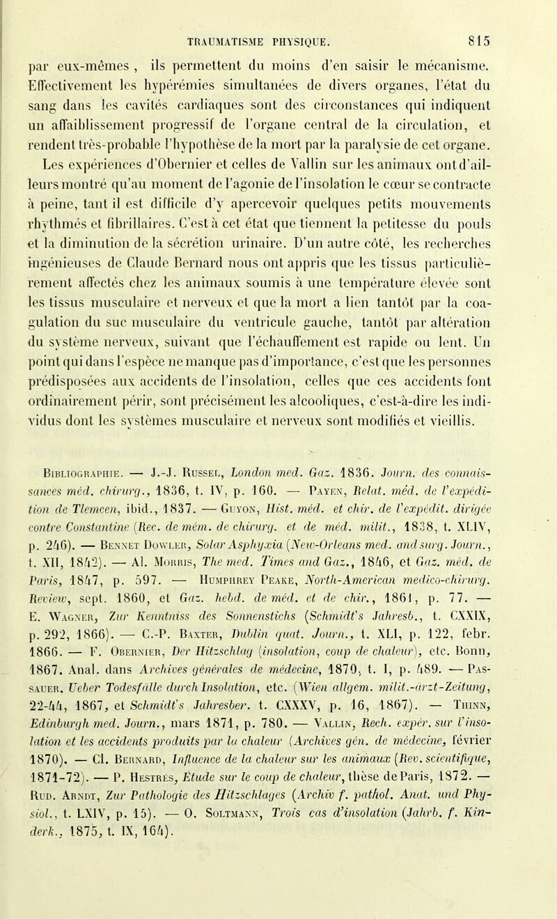 par eux-mêmes , ils permettent du moins d’en saisir le mécanisme. Effectivement les hyperémies simultanées de divers organes, l’état du sang dans les cavités cardiaques sont des circonstances qui indiquent un affaiblissement progressif de l’organe central de la circulation, et rendent très-probable l'hypothèse de la mort par la paralysie de cet organe. Les expériences d’Obernier et celles de Vallin sur les animaux ontd’ail- leurs montré qu’au moment de l’agonie de l’insolation le cœur se contracte à peine, tant il est difficile d’y apercevoir quelques petits mouvements rhythmés et fibrillaires. C’est à cet état que tiennent la petitesse du pouls et la diminution de la sécrétion urinaire. D’un autre côté, les recherches ingénieuses de Claude Bernard nous ont appris que les tissus particuliè- rement affectés chez les animaux soumis à une température élevée sont les tissus musculaire et nerveux et que la mort a lien tantôt par la coa- gulation du suc musculaire du ventricule gauche, tantôt par altération du système nerveux, suivant que réchauffement est rapide ou lent. Un point qui dans l’espèce ne manque pas d’importance, c’est que les personnes prédisposées aux accidents de l’insolation, celles que ces accidents font ordinairement périr, sont précisément les alcooliques, c’est-à-dire les indi- vidus dont les systèmes musculaire et nerveux sont modifiés et vieillis. Bibliographie. — J.-J. Russel, London med. Gaz. 1836. Journ. des connais- sances mcd. chirurg., 1836, t. IV, p. 160. — Payen, Belat. méd. de l'expédi- tion de Tlemcen, ibid., 1837. — Guyon, Hist. méd. et clùr. de l'expédit. dirigée contre Constantine (Rec. de mém. de chirurg. et de méd. milit., 1838, t. XL1V, p. 246). — Ben net Dowler, Solar Asphyxia [New-Orleans med. and sur g. Journ., t. XII, 1842). — Al. Morris, The mcd. Times and Gaz., 1846, et Gaz. méd. de Paris, 1847, p. 597. — Humpiirey Peake, Nortit-American medico-chirurg. Review, sept. 1860, et Gaz. hebd. de méd. et de chir., 1861, p. 77. — E. Wagner, Zur Kenntniss des Sonnenstichs [Schmidt's Jahresb., t. CXXIX, p. 292, 1866). — C.-P. Baxter, Dublin quat. Journ., t. XL1, p. 122, febr. 1866. — F. Obernier, Dur Hitzschlag (insolation, coup de chaleur), etc. Bonn, 1867. Anal, dans Archives générales de médecine, 1870, t. I, p. 489. —Pas- sauer. Ueber Todesftille durchInsolation, etc. [Wien allgém. milit.-ürzt-Zeitung, 22-44, 1867, et Schmidt's Jahresber. t. CXXXV, p. 16, 1867). — Thinn, Edinburgh med. Journ., mars 1871, p. 780. — Vallin, Rech. expér. sur l'inso- lation et les accidents produits par lu chaleur (Archives gén. de médecine, février 1870). — Cl. Bernard, Influence de la chaleur sur les animaux [Rev. scientifique, 1871—72). — P. Hestrés, Etude sur le coup de chaleur, thèse deParis, 1872. — Rud. Arndt, Zur Pathologie des Hitzschlages [Archiv f. pathol. Anat. und Phy- siol., t. LXIV, p. 15). -—O. Soltmann, Trois cas d’insolation [Jahrb. f. Kin- derk., 1875, t. IX, 164).