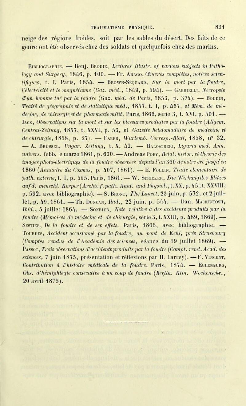 neige des régions froides, soit par les sables du désert. Des faits de ce genre ont été observés chez des soldats et quelquefois chez des marins. Bibliographie. — Benj. Brodie, Lectures illustr. of vcirious subjects in Patho- logy and Surgery, 1846, p. 100. — Fr. Arago, Œuvres complètes, notices scien- tifiques, t. I. Paris, 1854. — Brown-Séquard, Sur la mort par la foudre, l’électricité et le magnétisme (Gaz. mcd., 1849, p. 594). — Gabrielli, Nécropsie d'un homme tué par la foudre (Gaz. mcd. de Paris, 1853, p. 374). — Boudin, Traité de géographie et de statistique méd., 1857, t. I, p. 467, et Mém. de mé- decine, de chirurgie et de pharmacie milit. Paris, 1866, série 3, t. XVI, p. 501. — Jack, Observations sur la mort et sur les blessures produites par la foudre (Allgem. Central-Zeitung, 1857, t. XXVI, p. 53, et Gazette hebdomadaire de médecine et de chirurgie, 1858, p. 27). -—Faber, Wurtemb. Corresp.-Blatt, 1858, n° 32. — A. Brüssel, Ungar. Zeitung, t. X, 42. — Balostreri, Liguria med. Ann. univers, febb. e marzo 1861, p. 630. — Andréas Poey, Relut, histor. et théorie des images photo-électriques de la foudre observées depuis l'an 360 de notre ère jusqu en 1860 (Annuaire du Cosmos, p. 407, 1861). — E. Follin, Traité élémentaire de path. externe, t. I, p. 545. Paris, 1861. — W. Stricker, Die Wirkungdes Blitzes aufd. menschl. Korper (Archiv f.patli. Anat. und Physiol., t.XX, p. 45 ; t. XXVIII, p. 592, avec bibliographie). —S. Bront, The Lancet, 23 juin, p. 572, et 2 juil- let, p. 49,1861. —Th. Duncan, Ibid., 22 juin, p. 544. — Dan. Macktntosii, Ibid., 5 juillet 1864. — Sonrier, Note relative éi des accidents produits par la foudre (Mémoires de médecine et de chirurgie, série 3, t.XXllI, p. 489,1869). —• Sestier, De la foudre et de ses effets. Paris, 1866, avec bibliographie. — Tourdes, Accident occasionné par la foudre, au pont de Kehl, prés Strasbourg (Comptes rendus de l'Académie des sciences, séance du 19 juillet 1869). — Passot, Trois observations d’accidents produits par la foudre (Compt. rend. Acad, des sciences, 7 juin 1875, présentation et réflexions par II. Larrey).—F. Vincent, Contribidion à l’histoire médicale de la foudre. Paris, 1874. — Eulenburg, Obs. d’hémiphlégie consécutive à un coup de foudre (Berlin. Klin. Wochenschr., 20 avril 1875).