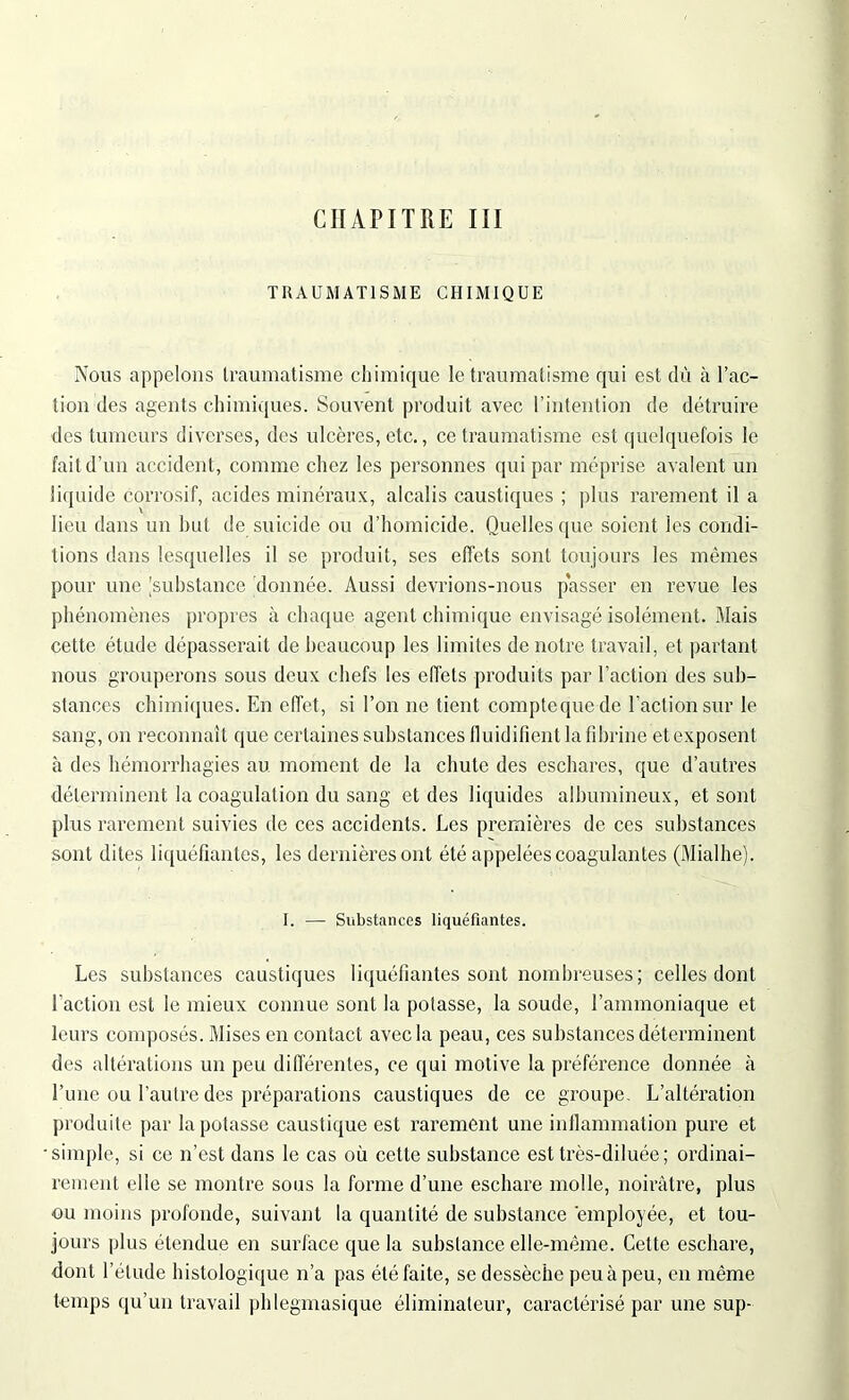 CHAPITRE III TRAUMATISME CHIMIQUE Nous appelons traumatisme chimique le traumatisme qui est dû à l’ac- tion des agents chimiques. Souvent produit avec l’intention de détruire des tumeurs diverses, des ulcères, etc., ce traumatisme est quelquefois le fait d’un accident, comme chez les personnes qui par méprise avalent un liquide corrosif, acides minéraux, alcalis caustiques ; plus rarement il a lieu dans un but de suicide ou d’homicide. Quelles ([ue soient les condi- tions dans lesquelles il se produit, ses effets sont toujours les mêmes pour une [substance donnée. Aussi devrions-nous passer en revue les phénomènes propres à chaque agent chimique envisagé isolément. Mais cette étude dépasserait de beaucoup les limites de notre travail, et partant nous grouperons sous deux chefs les effets produits par l’action des sub- stances chimiques. En effet, si l’on ne tient comptcquede l’action sur le sang, on reconnaît que certaines substances fluidifient la fibrine et exposent à des hémorrhagies au moment de la chute des eschares, que d’autres déterminent la coagulation du sang et des liquides albumineux, et sont plus rarement suivies de ces accidents. Les premières de ces substances sont dites liquéfiantes, les dernières ont été appelées coagulantes (Mialhe). I. — Substances liquéfiantes. Les substances caustiques liquéfiantes sont nombreuses ; celles dont l'action est le mieux connue sont la potasse, la soude, l’ammoniaque et leurs composés. Mises en contact avec la peau, ces substances déterminent des altérations un peu différentes, ce qui motive la préférence donnée à l’une ou l’autre des préparations caustiques de ce groupe. L’altération produite par la potasse caustique est rarement une inflammation pure et •simple, si ce n’est dans le cas où cette substance est très-diluée; ordinai- rement elle se montre sous la forme d’une eschare molle, noirâtre, plus ou moins profonde, suivant la quantité de substance employée, et tou- jours plus étendue en surface que la substance elle-même. Cette eschare, dont l’étude histologique n’a pas été faite, se dessèche peu à peu, en même temps qu’un travail phlegmasique éliminateur, caractérisé par une sup-