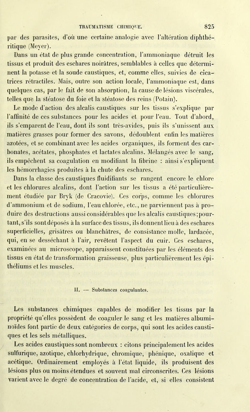 par des parasites, d’où une certaine analogie avec l’altération diphthé- ritique (Meyer). Dans un état de plus grande concentration, l’ammoniaque détruit les tissus et produit des eschares noirâtres, semblables à celles que détermi- nent la potasse et la soude caustiques, et, comme elles, suivies de cica- trices rétractiles. Mais, outre son action locale, l’ammoniaque est, dans quelques cas, par le fait de son absorption, la cause de lésions viscérales, telles que la stéatose du foie et la stéatose des reins (Potain). Le mode d’action des alcalis caustiques sur les tissus s’explique par l’affinité de ces substances pour les acides et pour l’eau. Tout d’abord, ils s’emparent de l’eau, dont ils sont très-avides, puis ils s’unissent aux matières grasses pour former des savons, dédoublent enfin les matières azotées, et se combinant avec les acides organiques, ils forment des car- bonates, acétates, phosphates et lactates alcalins. Mélangés avec le sang, ils empêchent sa coagulation en modifiant la fibrine : ainsi s’expliquent les hémorrhagies produites à la chute des eschares. Dans la classe des caustiques fluidifiants se rangent encore le chlore et les chlorures alcalins, dont l’action sur les tissus a été particulière- ment étudiée par Bryk (de Cracovie). Ces corps, comme les chlorures d’ammonium et de sodium, l’eau chlorée, etc., ne parviennent pas à pro- duire des destructions aussi considérables que les alcalis caustiques;pour- tant, s’ils sont déposés à la surface des tissus, ils donnent lieu à des eschares superficielles, grisâtres ou blanchâtres, de consistance molle, lardacée, qui, en se desséchant à l’air, revêtent l’aspect du cuir. Ces eschares, examinées au microscope, apparaissent constituées par les éléments des tissus en état de transformation graisseuse, plus particulièrement les épi- théliums et les muscles. II. — Substances coagulantes. Les substances chimiques capables de modifier les tissus par la propriété qu’elles possèdent de coaguler le sang et les matières albumi- noïdes font partie de deux catégories de corps, qui sont les acides causti- ques et les sels métalliques. Les acides caustiques sont nombreux : citons principalement les acides sulfurique, azotique, chlorhydrique, chromique, phénique, oxalique et acétique. Ordinairement employés à l’état liquide, ils produisent des lésions plus ou moins étendues et souvent mal circonscrites. Ces lésions varient avec le degré de concentration de l’acide, et, si elles consistent