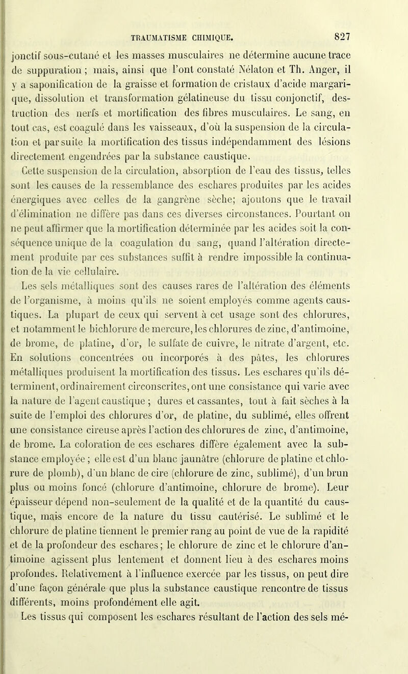 jonctif sous-cutané et les masses musculaires 11e détermine aucune trace de suppuration ; mais, ainsi que l’ont constaté Nélaton et Th. Anger, il y a saponification de la graisse et formation de cristaux d’acide margari- que, dissolution et transformation gélatineuse du tissu conjonctif, des- truction des nerfs et mortification des fibres musculaires. Le sang, en tout cas, est coagulé dans les vaisseaux, d’où la suspension de la circula- tion et par suite la mortification des tissus indépendamment des lésions directement engendrées par la substance caustique. Cette suspension de la circulation, absorption de l’eau des tissus, telles sont les causes de la ressemblance des eschares produites par les acides énergiques avec celles de la gangrène sèche; ajoutons que le travail d’élimination 11e diffère pas dans ces diverses circonstances. Pourtant 011 ne peut affirmer que la mortification déterminée par les acides soit la con- séquence unique de la coagulation du sang, quand l’altération directe- ment produite par ces substances suffit à rendre impossible la continua- tion de la vie cellulaire. Les sels métalliques sont des causes rares de l’altération des éléments de l’organisme, à moins qu’ils ne soient employés comme agents caus- tiques. La plupart de ceux qui servent à cet usage sont des chlorures, et notamment le bichlorure de mercure, les chlorures de zinc, d’antimoine, de brome, de platine, d’or, le sulfate de cuivre, le nitrate d’argent, etc. En solutions concentrées ou incorporés à des pâtes, les chlorures métalliques produisent la mortification des tissus. Les eschares qu’ils dé- terminent, ordinairement circonscrites, ont une consistance qui varie avec la nature de l’agent caustique ; dures et cassantes, tout à fait sèches à la suite de l’emploi des chlorures d’or, de platine, du sublimé, elles offrent une consistance cireuse après l’action des chlorures de zinc, d’antimoine, de brome. La coloration de ces eschares diffère également avec la sub- stance employée ; elle est d’un blanc jaunâtre (chlorure de platine et chlo- rure de plomb), d'un blanc de cire (chlorure de zinc, sublimé), d’un brun plus ou moins foncé (chlorure d’antimoine, chlorure de brome). Leur épaisseur dépend non-seulement de la qualité et de la quantité du caus- tique, mais encore de la nature du tissu cautérisé. Le sublimé et le chlorure de platine tiennent le premier rang au point de vue de la rapidité et de la profondeur des eschares ; le chlorure de zinc et le chlorure d’an- timoine agissent plus lentement et donnent lieu à des eschares moins profondes. Relativement à l’influence exercée par les tissus, on peut dire d’une façon générale que plus la substance caustique rencontre de tissus différents, moins profondément elle agit. Les tissus qui composent les eschares résultant de l’action des sels mé-