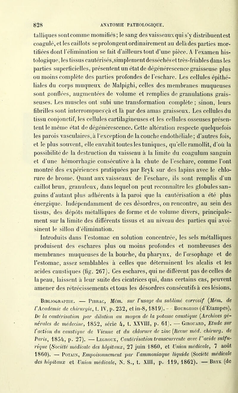 talliques sont comme momifiés ; le sang des vaisseaux qui s’y distribuent est coagulé, et les caillots se prolongent ordinairement au delà des parties mor- tifiées dont l’élimination se fait d’ailleurs tout d’une pièce. A l’examen his- tologique, les t issus cautérisés,simplement desséchés et très-friables dans les parties superficielles, présentent un état de dégénérescence graisseuse plus ou moins complète des parties profondes de l’eschare. Les cellules épithé- liales du corps muqueux de Malpighi, celles des membranes muqueuses sont gonflées, augmentées de volume et remplies de granulations grais- seuses. Les muscles ont subi une transformation complète ; sinon, leurs fibrilles sont interrompues'çà et là par des amas graisseux. Les cellules du tissu conjonctif, les cellules cartilagineuses et les cellules osseuses présen- tent le même état de dégénérescence. Cette altération respecte quelquefois les parois vasculaires, à l’exception de la couche endothéliale; d’autres fois, et le plus souvent, elle envahit toutes les tuniques, quelle ramollit, d’où la possibilité de la destruction du vaisseau à la limite du coagulum sanguin et d’une hémorrhagie consécutive à la chute de l’eschare, comme l’ont montré des expériences pratiquées par Bryk sur des lapins avec le chlo- rure de brome. Quant aux vaisseaux de l’eschare, ils sont remplis d’un caillot brun, granuleux, dans lequel on peut reconnaître les globules san- guins d’autant plus adhérents à la paroi que la cautérisation a été plus énergique. Indépendamment de ces désordres, on rencontre, au sein des tissus, des dépôts métalliques de forme et de volume divers, principale- ment sur la limite des différents tissus et au niveau des parties qui avoi- sinent le sillon d’élimination. Introduits dans l’estomac en solution concentrée, les sels métalliques produisent des eschares plus ou moins profondes et nombreuses des membranes muqueuses de la bouche, du pharynx, de l’œsophage et de l’estomac, assez semblables à celles que déterminent les alcalis et les acides caustiques (fîg. 267). Ces eschares, qui ne diffèrent pas de celles de la peau, laissent à leur suite des cicatrices qui, dans certains cas, peuvent amener des rétrécissements et tous les désordres consécutifs à ces lésions. Bibliographie. — Pibrac, Mém. sur l'usage du sublimé corrosif (Mém. de l'Académie de chirurgie, t. IV, p. 232, et in-8,1819). -- - Bourgeois (d’Élampes), De la cautérisation par dilution au moyen de la potasse caustique (Archives gé- nérales de médecine, 1852, série h, t. XXVIII, p. 61). — Girouard, Etude sur l'action du caustique de Vienne et du chlorure de zinc (Revue méd. chirurg. de Paris, 185d, p. 27). —Legroux, Cautérisation transcurrente avec lacide suifu- rique (Société médicale des hôpitaux, 27 juin 1860, et Union médicale, 7 août 1860). — Potain, Empoisonnement par l'ammoniaque liquide (Société médicale des hôpitaux et Union médicale, N. S., t. XIII, p. 119, 1862). — Bryk (de