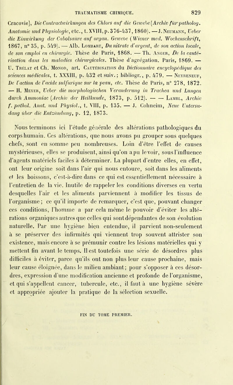 Cracovie), Die Contradwirkungen des Chlors auf die Gewehe [Archiv furpatholog. Anatomie and Physiologie, etc., t. XVIII, p. 376-Zi37, 1860). —J. Neumann, Ueber die Einwirhung der Cabolsaüre auf organ. Gciveue (Wiener med. Wochenschrift, 1867, n° 35, p. 569). — Alb. Lombart, Dunitrate d'argent, de son action locale, de son emploi en chirurgie. Thèse de Paris, 1868. — Th. Anger, De la cauté- risation dans les maladies chirurgicales. Thèse d’agrégation. Paris, 1869. — U. Trélat et Ch. Monod, art. Cautérisation du Dictionnaire encyclopédique des sciences médicales, t. XXXIII, p. 632 et suiv.; bibliogr., p. 679. — Neyreneuf, De faction de l'acide sulfurique sur la peau, etc. Thèse de Paris, n° 278, 1872. — H. Meyer, Ueber die morphologisclien Veranderung in Trachea und Lüngen durch Ammoniac (Archiv der Heilkunde, 1873, p. 512). Lambl, Archiv f. pathol. Anat. und Physiol., t. VIII, p. 135. — J. Cohneim, N eue Untersu- dang über die Entzùndung, p. 12, 1873. Nous terminons ici l’étude générale des altérations pathologiques du corps humain. Ces altérations, que nous avons pu grouper sous quelques chefs, sont en somme peu nombreuses. Loin d’être l’effet de causes mystérieuses, elles se produisent, ainsi qu’on a pu levoir, sous l’influence d’agents matériels faciles à déterminer. La plupart d’entre elles, en effet, ont leur origine soit dans l’air qui nous entoure, soit dans les aliments et les boissons, c’est-à-dire dans ce qui est essentiellement nécessaire à l’entretien de la vie. Inutile de rappeler les conditions diverses en vertu desquelles l’air et les aliments parviennent à modifier les tissus de l’organisme ; ce qu’il importe de remarquer, c’est que, pouvant changer ces conditions, l’homme a par cela même le pouvoir d’éviter les alté- rations organiques autres que celles qui sont dépendantes de son évolution naturelle. Par une hygiène bien entendue, il parvient non-seulement à se préserver des infirmités qui viennent trop souvent attrister son existence, mais encore à se prémunir contre les lésions matérielles qui y mettent fin avant le temps. Il est toutefois une série de désordres plus difficiles à éviter, parce qu’ils ont non plus leur cause prochaine, mais leur cause éloignée, dans le milieu ambiant; pour s’opposer à ces désor- dres, expression d'une modification ancienne et profonde de l’organisme, et qui s’appellent cancer, tubercule, etc., il faut à une hygiène sévère et appropriée ajouter la pratique de la sélection sexuelle. FIN DU TOME PREMIER.