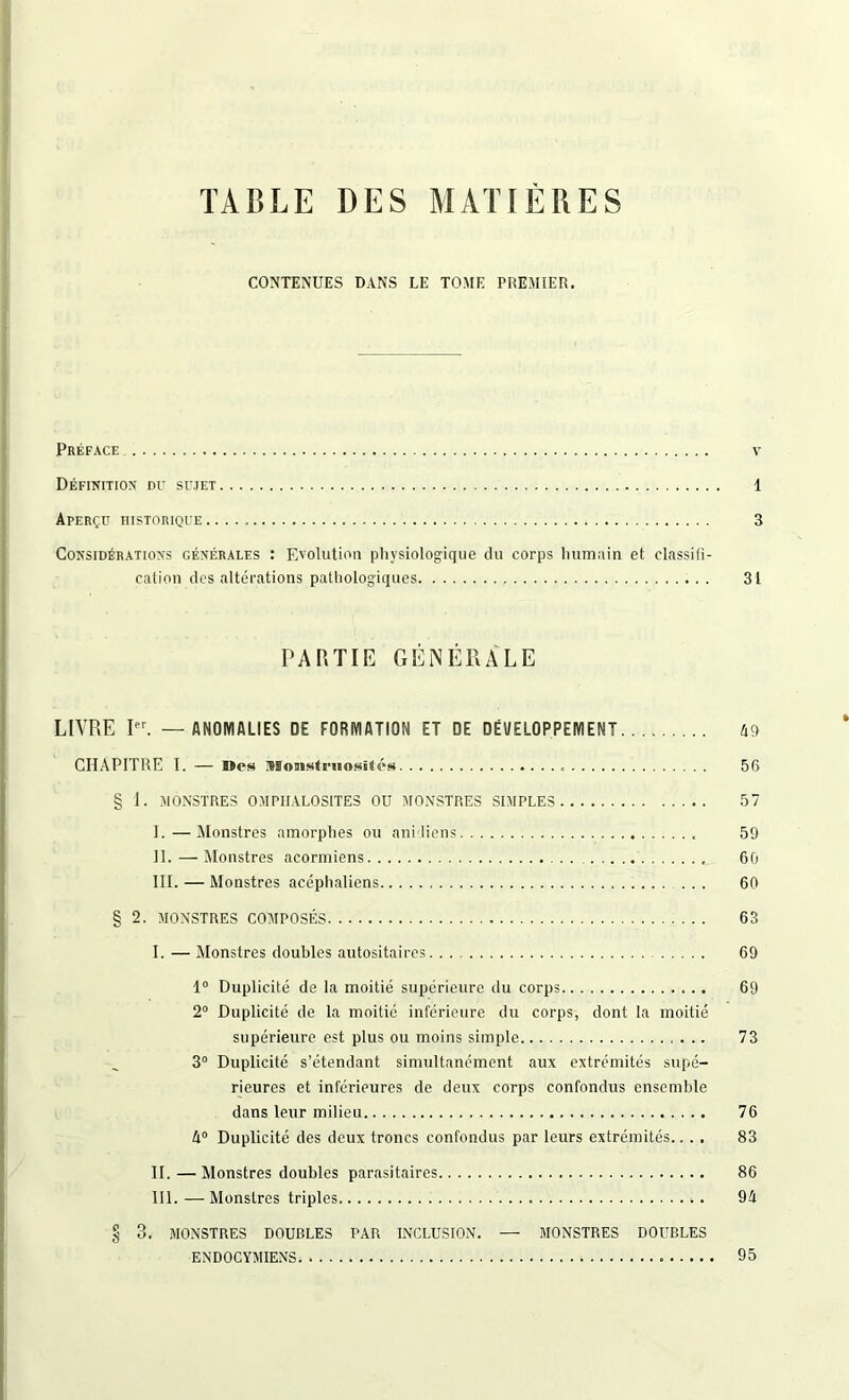 CONTENUES DANS LE TOME PREMIER. Préface v Définition du sujet 1 Aperçu historique 3 Considérations générales : Evolution physiologique du corps humain et classifi- cation des altérations pathologiques 31 PARTIE GÉNÉRALE LIVRE Ier. — ANOMALIES DE FORMATION ET DE DÉVELOPPEMENT 49 CHAPITRE I. — B»es Monstruosités 56 § 1. MONSTRES OMPIIALOSITES OU MONSTRES SIMPLES 57 I. —Monstres amorphes ou ani liens 59 II. — Monstres acormiens 60 III. — Monstres acéphaliens ... 60 § 2. MONSTRES COMPOSÉS 63 I. — Monstres doubles autositaires 69 1° Duplicité de la moitié supérieure du corps 69 2° Duplicité de la moitié inférieure du corps, dont la moitié supérieure est plus ou moins simple 73 3° Duplicité s’étendant simultanément aux extrémités supé- rieures et inférieures de deux corps confondus ensemble dans leur milieu 76 A0 Duplicité des deux troncs confondus par leurs extrémités.... 83 II. —Monstres doubles parasitaires 86 III. — Monstres triples *. 94 § 3. MONSTRES DOUBLES TAR INCLUSION. — MONSTRES DOUBLES ENDOCYMIENS 95