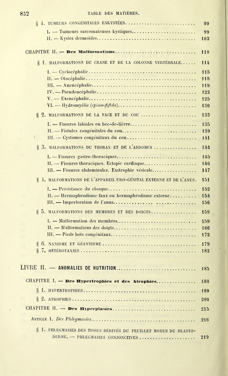 § 4. TUMEURS CONGÉNITALES ENKYSTÉES 99 I. — Tumeurs sarcomateuses kystiques 99 II. — Kystes dermoides 103 CHAPITRE II. — Mes Malformations 110 § 1. MALFORMATIONS DU CRANE ET DE LA COLONNE VERTÉBRALE 114 I. — Cvclocéphalie 115 II. — Otocéphalie .•.. 118 III. — Anencéphalie 119 IV. — Pseudencéphalie 123 V. — Exencéphalie 125 VI. — Hydromyélie (spina-fiflda) 130 § 2. MALFORMATIONS DE LA FACE ET DU COU 133 I. — Fissures labiales ou bec-de-lièvre 135 II. — Fistules congénitales du cou 139 ' 111. — Cystomes congénitaux du cou 141 § 3. MALFORMATIONS DU THORAX ET DE L’ABDOMEN 144 I. —Fissures gastro-thoraciques 145 II. — Fissures thoraciques. Ectopie cardiaque 146 III. — Fissures abdominales. Exstrophie vésicale 147 § 4. MALFORMATIONS DE L’APPAREIL URO-GÉNITAL EXTERNE ET DE L’ANUS. 151 I. — Persistance du cloaque 152 II. — Hermaphrodisme faux ou hermaphrodisme externe 154 III. — Imperforation de l’anus 156 § 5. MALFORMATIONS DES MEMBRES ET DES DOIGTS 159 I. — Malformation des membres 159 II. — Malformations des doigts 166 III. — Pieds bots congénitaux 172 § 6. NANISME ET GÉANTISME , 179 § 7. HÈTÉROTAXIES 182 LIVRE II. — ANOMALIES DE NUTRITION 185 CHAPITRE I. — Mes Hypertrophies et clés Atrophies 188 § 1. HYPERTROPHIES 189 § 2. ATROPHIES 200 CHAPITRE II. — Mes Myperplasics 215 Article 1. Des Plilegmasies « 216 § 1. PHLEGMASIES DES TISSUS DÉRIVÉS DU FEUILLET MOYEN DU BLASTO- DERME. — PHLEGMASIES CONJONCTIVES 219
