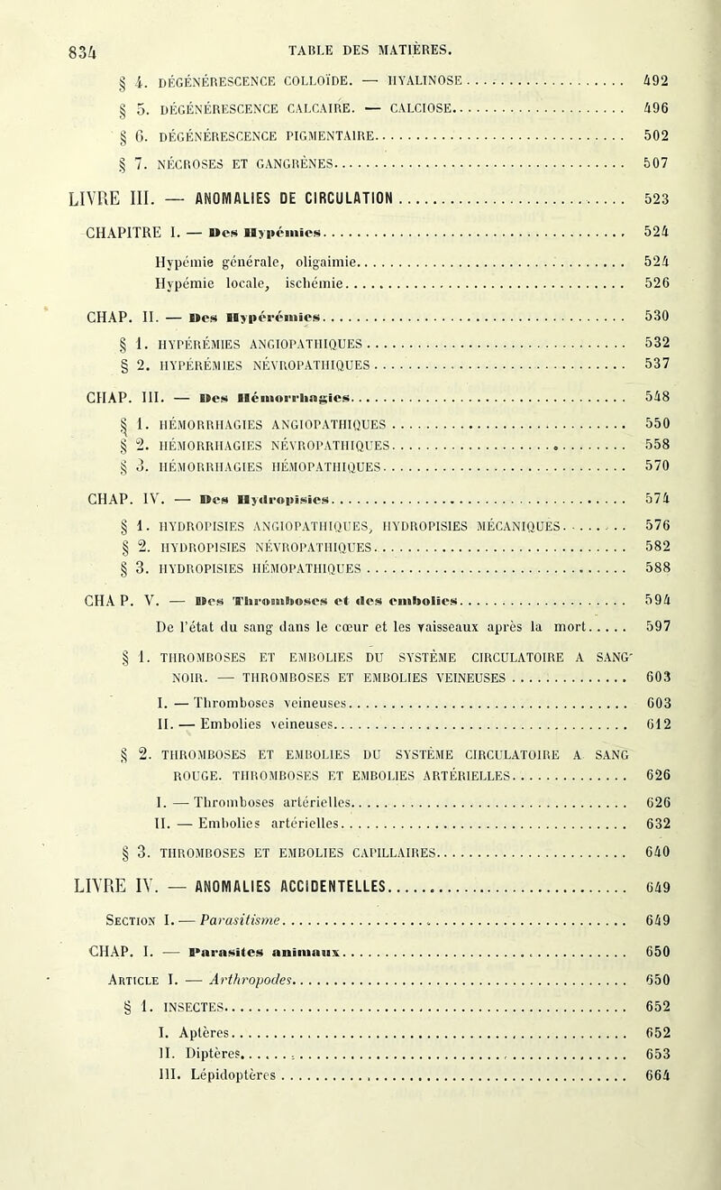 § 4. DÉGÉNÉRESCENCE COLLOÏDE. — IIYALINOSE 492 § 5. DÉGÉNÉRESCENCE CALCAIRE. — CALCIOSE 496 § 6. DÉGÉNÉRESCENCE PIGMENTAIRE 502 § 7. NÉCROSES ET GANGRÈNES 507 LIVRE III. — ANOMALIES DE CIRCULATION 523 CHAPITRE I. — Mes Hypémies 524 Hypémie générale, oligaimie 524 Hypémie locale, ischémie 526 CHAP. II. — Mes Hyperémies 530 § 1. HYPÉRÉMIES ANGIOPATHIQUES 532 § 2. HYPÉRÉMIES NÉVROPATHIQUES 537 CHAP. III. — Mes Blémorrliiaîïîcs 548 | 1. HÉMORRHAGIES ANGIOPATIIIQUES 550 § 2. HÉMORRHAGIES NÉVROPATHIQUES 558 § 3. HÉMORRHAGIES HÉMOPATHIQUES 570 CHAP. IV. — Mes Hjdropisies 574 § 1. I1YDROPISIES ANGIOPATIIIQUES, IIYDROPISIES MÉCANIQUES 576 § 2. IIYDROPISIES NÉVROPATHIQUES.. 582 § 3. IIYDROPISIES HÉMOPATHIQUES 588 CHA P. V. — BBes 'H'His-oBtiBeoses et des ennSnolïes 594 De l’état du sang dans le cœur et les vaisseaux après la mort 597 § 1. THROMBOSES ET EMBOLIES DU SYSTÈME CIRCULATOIRE A SANG- NOIR. —• THROMBOSES ET EMBOLIES VEINEUSES 603 I. —Thromboses veineuses 603 II. — Embolies veineuses 612 § 2. THROMBOSES ET EMBOLIES DU SYSTÈME CIRCULATOIRE A SANG ROUGE. THROMBOSES ET EMBOLIES ARTÉRIELLES 626 I. —Thromboses artérielles 626 II. —Embolies artérielles 632 § 3. THROMBOSES ET EMBOLIES CAPILLAIRES 640 LIVRE IV. — ANOMALIES ACCIDENTELLES 649 Section I. — Parasitisme 649 CHAP. I. — Parasiles nnimaanx 650 Article I. — Arthropodes 650 § 1. INSECTES 652 I. Aptères 652 II. Diptères 653 III. Lépidoptères 664