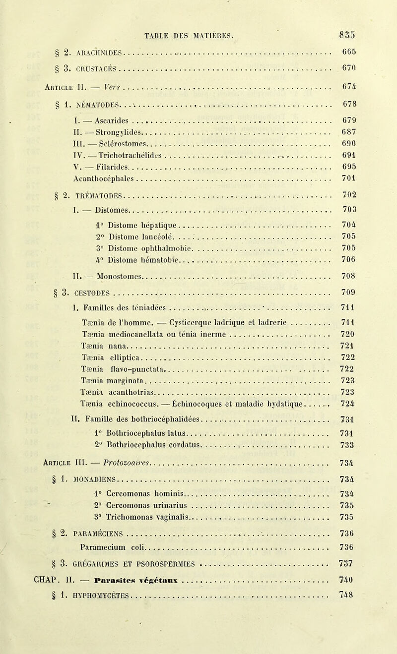 § 2. ARACHNIDES 665 § 3. CRUSTACÉS 670 Article II. — Fers 67A § 1. NÉMATODES. . 678 I. — Ascarides 679 II. —Strongylides 687 III. — Sclérostomes 690 IV. —Trichotracliélides 691 V. — Filarides. 695 Acantbocéphales 701 § 2. TRÉMATODES 702 I. — Distonies 703 1 Distome hépatique 704 2° Distonie lancéolé. 705 3° Distonie ophthalmobie 705 4° Distome hématobie 706 II. — Monostomes 708 § 3. CESTODES 709 I. Familles des téniadées • 711 Tænia de l’homme. — Cysticerque ladrique et ladrerie 711 Tænia mediocanellata ou ténia inerme 720 Tænia nana 721 Tænia elliptica 722 Tænia Ilavo-punclata 722 Tænia marginata 723 Tænia acanthotrias 723 Tænia echinococcus. — Échinocoques et maladie hydatique 724 II. Famille des bothriocéphalidées 731 1° Botliriocephalus latus 731 2° Bothriocephalus cordatus 733 Article III. — Protozoaires 734 § 1. MONADIENS 734 1° Gercomonas hominis 734 2° Gercomonas urinarius 735 3° Trichomonas vaginalis 735 § 2. PARAMÉCIENS 736 Paramecium coli 736 § 3. GRÉGARIMES ET PSOROSPERMIES 737 CHAP. II. -— Parasites végétaux 740 § 1. HYPHOMYCÈTES 748