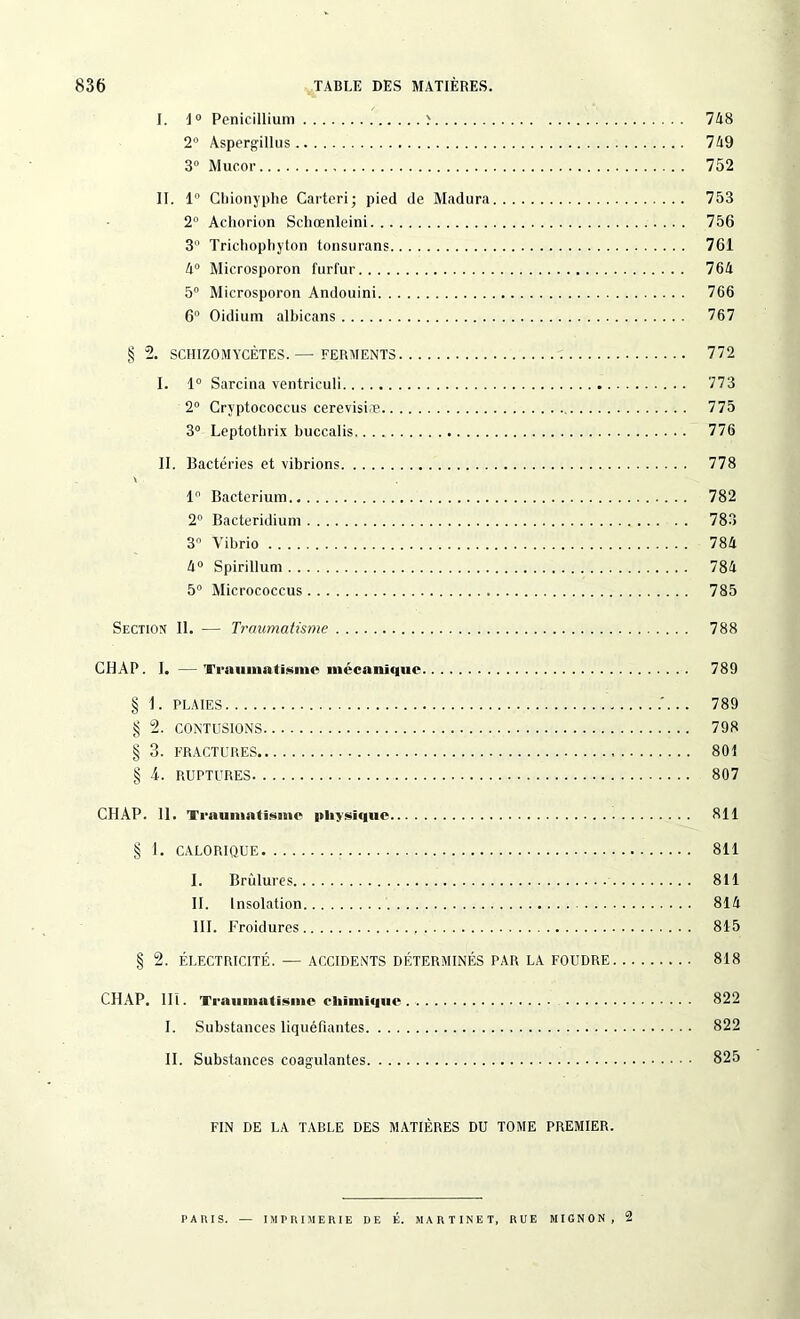 I. 1° Pénicillium > 748 2° Aspergillus 749 3° Mucor 752 II. 1° Cbionyphe Carteri; pied de Madura 753 2 Achorion Schœnleini . ... 756 3° Trichophyton tonsurans 761 4° Microsporon furfur 764 5° Microsporon Andouini 766 6° Oidium albicans 767 § 2. SCHIZOMYCÈTES.—-FERMENTS 772 I. 1° Sarcina ventriculi 773 2° Cryptococcus cerevisiæ 775 3° Leptothrix buccalis 776 II. Bactéries et vibrions 778 1 Bacterium 782 2° Bacteridium 783 3° A’ibrio 784 4° Spirillum 784 5° Micrococcus 785 Section II. — Traumatisme 788 CHAP. I. — Traumatisme mécanique 789 § 1. PLAIES .'.. . 789 § 2. CONTUSIONS 798 § 3. FRACTURES 801 § 4. RUPTURES 807 CHAP. 11. Traumatisme physique 811 § 1. CALORIQUE 811 I. Brûlures 811 II. Insolation 814 III. Froidures 815 § 2. ÉLECTRICITÉ. — ACCIDENTS DÉTERMINÉS PAR LA FOUDRE 818 CHAP. III. Traumatisme chimique 822 I. Substances liquéfiantes 822 II. Substances coagulantes 825 FIN DE LA TABLE DES MATIÈRES DU TOME PREMIER. PA IU S. — IMPRIMERIE DE É. MARTINET, RUE MIGNON, 2
