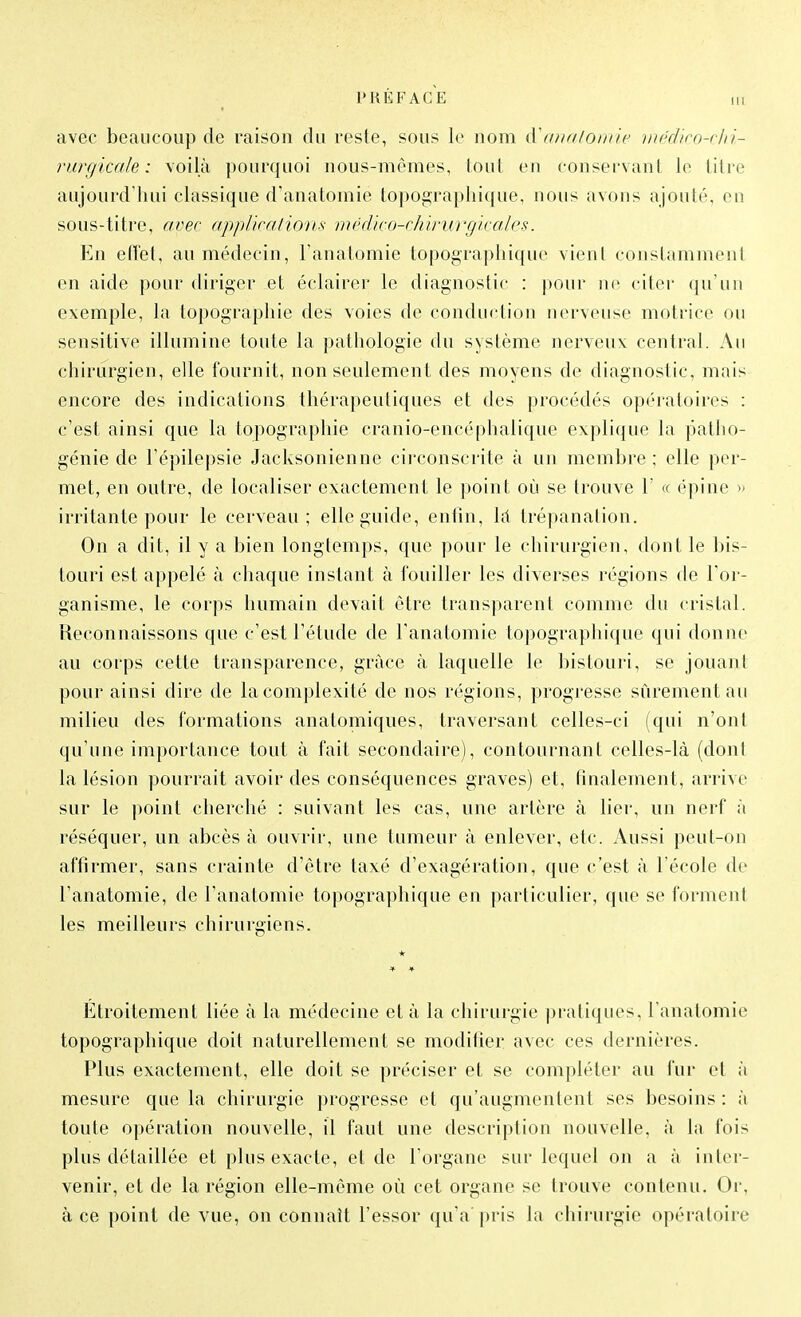 lit avec beaucoup de raison du reste, sous le nom iVanaloinie inëdiro-chi- rurgicale : voilà pourquoi nous-mêmes, tout en conservant le litre aujourd'hui classique d'anatomie topographique, nous avons ajouté, en sous-titre, avec applications mcdico-chiriir-glrales. En etîet, au médecin, Tanatomie topographique vient constamment en aide pour diriger et éclairer le diagnostic : pour no citer qu'un exemple, la topographie des voies de conduction nerveuse motrice ou sensitive illumine toute la pathologie du système nerveux central. Au chirurgien, elle fournit, non seulement des moyens de diagnostic, mais encore des indications thérapeutiques et des procédés opératoires : c'est ainsi que la topographie cranio-encéphalique explique la patho- génie de l'épilepsie Jacksonienne circonscrite à un membre ; elle per- met, en outre, de localiser exactement le point où se trouve F « épine y irritante pour le cerveau; elle guide, enfin, \A trépanation. On a dit, il y a bien longtemps, que pour le chirurgien, dont le bis- touri est appelé à chaque instant à fouiller les diverses régions de l'or- ganisme, le corps humain devait être transparent comme du cristal. Reconnaissons que c'est l'étude de l'anatomie topographique qui donne au corps cette transparence, grâce à laquelle le bistouri, se jouant pour ainsi dire de la complexité de nos régions, progresse sûrement au milieu des formations anatomiques, traversant celles-ci (qui n'ont qu'une importance tout à fait secondaire), contournant celles-là (dont la lésion pourrait avoir des conséquences graves) et, finalement, arrive sur le point cherché : suivant les cas, une artère à lier, un nerf à réséquer, un abcès à ouvrir, une tumeur à enlever, etc. Aussi peut-on affirmer, sans crainte d'être taxé d'exagération, que c'est à l'école de l'anatomie, de l'anatomie topographique en particulier, que se forment les meilleurs chirurgiens. * Etroitement liée à la médecine et à la chirurgie pratiques, l'anatomie topographique doit naturellement se modifier avec ces dernières. Plus exactement, elle doit se préciser et se compléter au fur et à mesure que la chirurgie progresse et qu'augmentent ses besoins : à toute opération nouvelle, il faut une description nouvelle, à la fois plus détaillée et plus exacte, et de l'organe sur lequel on a à inter- venir, et de la région elle-même où cet organe se trouve contenu. Or, à ce point de vue, on connaît l'essor qu'a pris la chirurgie opératoire