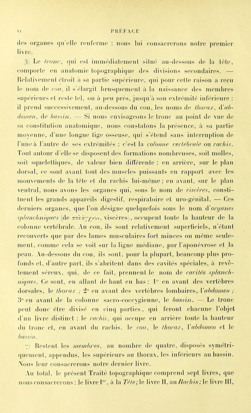 des organes qu'elle renlerme : nous lui consacrerons notre premier livre. (B) Le Ironc, qui est immédiatement situé au-dessous de la tête, comporte en anatomie topographique des divisions secondaires. — Relativement étroit à sa partie supérieure, qui pour cette raison a reçu le nom de cou, il s'élargit brusquement à la naissance des membres supérieurs et reste lel, ou à |)eu près, jusqu'à son extrémité inférieure : il prend successivement, au-dessous du cou, les noms de thorax^ à'ah- doitien^ de has.sui. — Si nous envisageons le tronc au point de vue de sa constitution anatomique, nous constatons la présence, à sa partie moyenne, d'une longue tige osseuse, qui s'étend sans interruption de l'une à l'antre de ses extrémités : c'est la colonne vertébrale ou rachis. Tout autour d'elle se disposent des formations nombreuses, soit molles, soit squelettiques, de valeur bien ditlerente : en arrière, sur le plan dorsal, ce sont avant tout des muscles puissants en rapport avec les mouvements de la tète et du rachis lui-même ; en avant, sur le plan ventral, nous avons les organes qui, sous le nom de riscêre-s, consti- tuent les grands appareils digestif, respiratoire et uro-génital. — Ces derniers organes, que l'on désigne quelquefois sous le nom d'organes splanchniques (de irJry.-'jyy^^ viscères), occupent toute la hauteur de la colonne vertébrale. Au cou, ils sont relativement superficiels, n'étant recouverts que ])ar des lames musculaires fort minces ou môme seule- ment, comme cela se voit sur la ligne médiane, par l'aponévrose et la peau. Au-dessous du cou, ils sont, pour la i»lupart, beaucoup plus pro- fonds et, d'autre part, ils s'abritent dans des cavités spéciales, à revê- tement séreux, qui, de ce fait, prennent le nom de cavités splancli- niques. Ce sont, en allant de haut en bas: 1° en avant des vertèbres dorsales, le tliorar ,• :2'^ en avant des vertèbres lombaires, l'abdomen ; ?)° en avant de la colonne sacro-coccygienne, le bassin. — Le tronc peut donc être divisé en cinq parties, qui feront chacune l'objet d'un livre distinct : le rachis, qui occupe en arrière toute la hauteur du tronc et, en avant du rachis. le cou, le thorax, Vabdomen et le bassin. y) Restent les membres, au nombre de quatre, disposés symétri- quement, appendus, les supérieurs au thorax, les inférieurs au bassin. Nous leur consacrerons notre dernier livre. Au total, le présent Traité topographique comprend sept livres, que nous consacrerons : le livre l''', à la T('te;\e livre II, axiliachis; le livre HI,