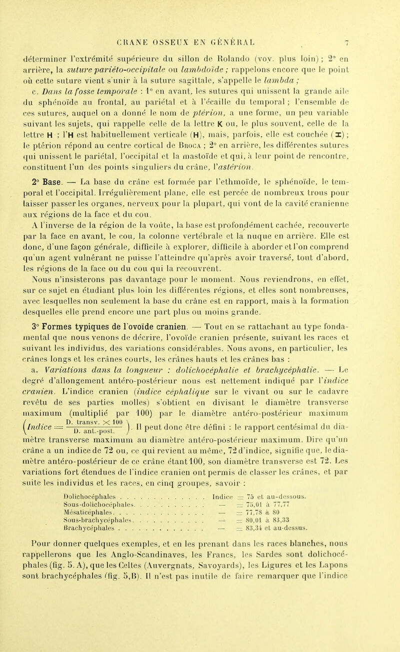 déterminer l'extrémité supérieure du sillon de Ilolando (voy. plus loin) ; 2 en arrière, la suture pariéto-occipitale ou lambdo'ide ; rappelons encore que le point où cette suture vient s'unir à la suture sagittale, s'appelle le lambda ; c. Dans la fosse temporale : 1° en avant, les sutures qui unissent la grande aile du sphénoïde au frontal, au pariétal et à l'écailIe du temporal : l'ensemble de ces sutures, auquel on a donné le nom de ptérion, a une forme, un peu variable suivant les sujets, qui rappelle celle de la lettre K ou, le plus souvent, celle de la lettre H ; l'H est habituellement verticale fH), mais, j^arfois, elle est couchée il); le ptérion répond au centre cortical de Broga ; 2° en arrière, les différentes sutures qui unissent le pariétal, l'occipital et la mastoïde et qui, à leur point de rencontre, constituent l'un des points singuliers du crdne, Vastérion. 2° Base. — La base du crâne est formée par l'ethmoïde, le sphénoïde, le tem- poral et l'occipital. Irrégulièrement plane, elle est percée de nombreux trous pour laisser jjasser les organes, nerveux pour la plujDart, qui vont de la cavité crânienne aux l'égions de la face et du cou. A l'inverse de la région de la voûte, la base est profondément cachée, recouverte par la face en avant, le cou, la colonne vertébrale et la nuque en arrière. Elle est donc, d'une façon générale, difficile à explorer, difficile à aborder et l'on comprend qu'un agent vulnérant ne puisse l'atteindre qu'après avoir traversé, tout d'abord, les régions de la face ou du cou qui la recouvrent. Nous n'insisterons pas davantage pour le moment. Nous reviendrons, en effet, sur ce sujet en étudiant plus loin les différentes régions, et elles sont nombreuses, avec lesquelles non seulement la base du crâne est en rapport, mais à la formation desquelles elle prend encore une part plus ou moins grande. 3° Formes typiques de l ovoïde crânien. — Tout en se rattachant au type fonda- mental que nous venons de décrire, l'ovoïde crânien présente, suivant les races et suivant les individus, des variations considérables. Nous avons, en particulier, les crânes longs et les crânes courts, les crânes hauts et les crânes bas : a. Variations dans la longueur : dolichocéphalie et brachycéphalie. — Le degré d'allongement antéro-postérieur nous est nettement indiqué par Vindice crânien. L'indice crânien [indice céphalique sur le vivant ou sur le cadavre revêtu de ses parties molles) s'obtient en divisant le diamètre transverse maximum (multiplié par iOO) par le diamètre antéro-postérieur maximum {^indice — ^^^^^^^ .^J^^^ )• I' peut donc être défini : le rapport centésimal du dia- mètre transverse maximum au diamètre antéro-postérieur maximum. Dire qu'un crâne a un indice de 72 ou, ce qui revient au môme, 72 d'indice, signifie que, le dia- mètre antéro-postérieur de ce crâne étant 100, son diamètre transverse est 72. Les variations fort étendues de l'indice crânien ont permis de classer les crânes, et par suite les individus et les races, en cinq groupes, savoir : Dolichofréphalcs Indice = 75 et au-dessous. Sûus-dolicliocéphales — = 7o,01 à 7,77 Mosalicéphales — =: 77.78 à 80 Sous-bracliycéphalcs — — 80,01 à 83,33 Brachj'céphales — — 83,34 cl au-dessus. Pour donner quelques exemples, et en les prenant dans les races blanches, nous rappellei'ons que les Anglo-Scandinaves, les Francs, les Sardes sont dolichocé- phales (fig. S. A), que les Celtes (Auvergnats, Savoyards), les Ligures et les Lapons sont brachycéphales (fig. 5,B). Il n'est pas inutile de faire remarquer que l'indice