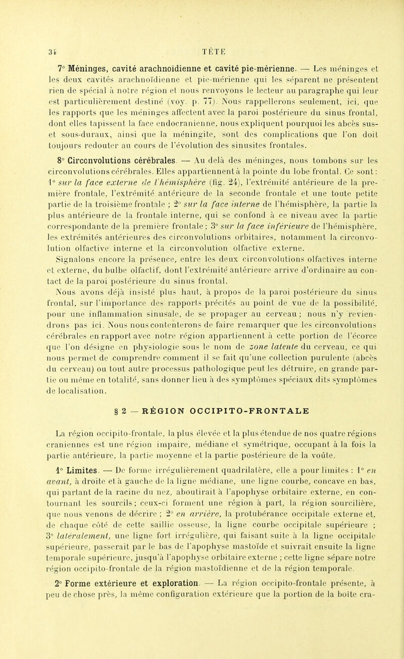 7° Méninges, cavité arachnoïdienne et cavité pie-mérienne. — Les méninges et les deux cavités arachnoïdienne et pie-méi'ienne qui les séparent ne présentent rien de spécial à notre région et nous renvoyons le lecteur au paragraphe qui leur est particulièrement destiné (voy. p. 77). Nous rappellerons seulement, ici. que les rapports que les méninges affectent avec la paroi postérieure du sinus frontal, dont elles tapissent la face endocranienne, nous expliquent pourquoi les abcès sus- et sous-duraux, ainsi que la méningite, sont des complications que l'on doit toujours redouter au cours de l'évolution des sinusites frontales. 8° Circonvolutions cérébrales. — Au delà des méninges, nous tombons sur les circonvolutions cérébrales. Elles appartiennent à la pointe du lobe frontal. Ce sont: sur la face externe de lhémisphère (iig. 24), l'extrémité antérieure de la pre- mière frontale, l'extrémité antérieure de la seconde frontale et une toute petite partie de la troisième frontale ; 2'-' sur la face interne de l'hémisphère, la partie la plus antérieure de la frontale interne, qui se confond à ce niveau avec la partie correspondante de la première frontale; 3° sur la face inférieure de l'hémisphère, les extrémités antérieures des circonvolutions orbitaires, notamment la circonvo- hition olfactive interne et la circonvolution olfactive externe. Signalons encore la présence, entre les deux circonvolutions olfactives interne et externe, du bulbe olfactif, dont l'extrémité antérieure arrive d'ordinaire au con- tact de la paroi postérieure du sinus frontal. Nous avons déjà insisté plus haut, à propos de la paroi postérieure du sinus frontal, sur l'imporlance des rapports précités au point de vue de la possibilité, pour une inflammation sinusale, de se propager au cerveau ; nous n'y revien- drons pas ici. Nous nous contenterons de faire remarquer que les circonvolutions cérébrales en l'apport avec notre région appartiennent à cette portion de l'écorce que l'on désigne en physiologie sous le nom de zone latente du cerveau, ce qui nous permet de comprendre comment il se fait qu'une collection purulente (abcès du cerveau) ou tout autre processus pathologique peut les détruire, en grande par- tie ou même en totalité, sans donner lieu à des symptômes spéciaux dits symptômes de localisation. § 2 — RÉGION OCCIPITO-FRONTALE La région occipito-frontale, la plus élevée et la plus étendue de nos quatre régions crâniennes est une région impaire, médiane et symétrique, occupant à la fois la partie antérieure, la partie moyenne et la partie postérieure de la voûte. 1° Limites. — De forme irrégulièrement quadrilatère, elle a pour limites : V en avant, à droite et à gauche de la ligne médiane, une ligne courbe, concave en bas, qui partant de la racine du nez, aboutirait à l'apophyse orbitaire externe, en con- tournant les sourcils; ceux-ci forment une région à part, la région sourcilière, que nous venons de décrire ; 2 en arrière, la protubérance occipitale externe et, de chaque côté de cette saillie osseuse, la ligne courbe occipitale supérieure ; 3° latéralement, une ligne fort irrégulière, qui faisant suite à la ligne occipitale supérieure, passerait par le bas de l'apophyse mastoïde et suivrait ensuite la ligne temporale supérieure, jusqu'à l'apophyse orbitaire externe ; cette ligne sépare notre région occipito-frontale de la rt'gion mastoïdienne et de la région temporale. 2° Forme extérieure et exploration. — La région occipito-frontale présente, à peu de chose près, la même configuration extérieure que la portion de la boite cra-