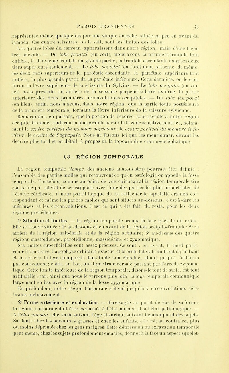 représentée même quelquefois par une simple encoche, située en peu en avant du lambda. Os quatre scissures, on le sait, sont les limites des lobes. Les quatre lobes du cerveau apparaissent dans notre région, mais d'une façon très inégale. — Du lobe frontal (en vert), nous avons la première frontale tout entière, la deuxième frontale en grande partie, la frontale ascendante dans ses deux tiers supérieurs seulement. — Le lobe pariétal (en rose) nous présente, de même, les deux tiers supérieurs de la pariétale ascendante, la pariétale supérieure tout entière, la plus grande partie de la pariétale inférieure. Cette dernière, on le sait, forme la lèvre supérieure de la scissure du Sylvius. — Le lobe occipital (en vio- let) nous présente, en arrière de la scissure perpendiculaire externe, la partie antérieure des deux premières circonvolutions occipitales. — Du lobe temporal (en bleu), enfin, nous n'avons, dans notre région, que la partie toute postérieure de la première temporale, formant la lèvre inférieure de la scissure sylvienne. Remarquons, en passant, que la portion de l'écorce sous-jacente à notre région occipito-frontale, renferme la plus gi-ande partie de la zone sensitivo-motrice, notam- ment le centre cortical du membre supérieur, le centre /cortical du membre infé- rieur, le centre de l'agraphie. Nous ne faisons ici que les mentionner, devant les décrire plus tard et en détail, à propos de la topographie cranio-encéphalique. §3 —RÉGION TEMPORALE La région temporale {tempe des anciens anatomistes) pourrai! être définie : l'ensemble des parties molles qui recouvrent ce qu'en ostéologie on appelle la fosse temporale. Toutefois, comme au point de vue chirurgical la l'égion temporale tire son principal intérêt de ses rapports avec l'une des jjarties les plus importantes de l'écorce cérébrale, il nous parait logique de lui rattacher le squelette crânien coi- respondant et même les parties molles qui sont situées au-dessous, c'est-à-dire les méninges et les circonvolutions. C est ce qui a été fait, du reste, pour les deux régions précédentes. 1 Situation et limites. — La région temporale occupe la face latérale du crâne. Elle se trouve située : 1 au-dessous et en avant de la région occipito-frontale; 2°en arrière de la région palpébrale et de la région orbitaire; 3° au-dessus des quatre régions mastoïdienne, parotidienne, massétérine et zygomatique. Ses limites superficielles sont assez précises. Ce sont : en avant, le bord posté- rieur du malaire, l'apophyse orbitaire externe et la crête latérale du frontal ; en haut et en arrière, la ligne temporale dans toute son étendue, allant jusqu'à l'astérion par conséquent; enfin, en bas, une ligne transversale passant par l'arcade zygoma- tique. Cette limite inférieure de la région temporale, disons-le tout de suite, est tout artificielle ; car, ainsi que nous le verrons plus loin, la loge tempoi'ale communique largement en bas avec la région de la fosse zygomatique. En profondeur, notre région temporale s'étend jusqu'aux circonvolutions céré- brales inclusivement. 2 Forme extérieure et exploration. — Envisagée au point de vue de sa forme, la région temporale doit être examinée à l'état normal et à l'état pathologique. — A Vétat normal, elle varie suivant l'âge et surtout suivant l'emlionpoint des sujets. Saillante chez les personnes grasses et chez les enfants, elle est, au contraire, plus ou moins déprimée chez les gens maigres. Cette dépression ou excavation temporale peut même, chez les sujets profondément émaciés, donner à la face un aspect squelet-