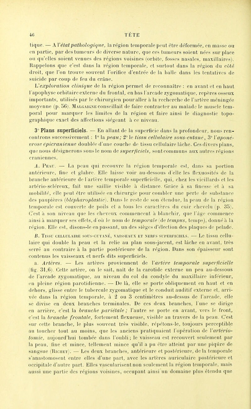 tique. — A Vélat pathologique, la région temporale peut être déformée, en masse ou en partie, par des tumeurs de diverse nature, que ces tumeurs soient nées sur place ou qu'elles soient venues des régions voisines (orbite, fosses nasales, maxillaires). Rappelons que c'est dans la région temporale, et surtout dans la région du côté droit, que l'on trouve souvent l'orifice d'entrée de la balle dans les tentatives de suicide par coup de feu du crâne. Vexploration clinique de la région permet de reconnaître : en avant et en haut l'apophyse orbitaire externe du frontal, en bas l'arcade zygomatique. repères osseux importants, utilisés par le chirurgien pour aller à la recherche de l'artère méningée moyenne (p. 56). M.algaign'e conseillait de faire contracter au malade le muscle tem- poral pour marquer les limites de la région et faire ainsi le diagnostic topo- graphique exact des affections siégeant à ce niveau. 3  Plans superficiels. — En allant de la superficie dans la profondeur, nous ren- controns successivement : 1 la peau; 2° le tissu cellulaire sous-cutané, 3 Vaponé- vrose épicranienne doublée d'une couche de tissu cellulaire lâche. Ces divers plans, que nous désignerons sous le nom ù& superficiels, sont communs aux autres régions crâniennes. A. Peau. — La peau qui recouvre la région temporale est, dans sa portion antérieure, fine et glabre. Elle laisse voir au-dessous d'elle les flexuosités de la branche antérieure de l'artère temporale superficielle, qui, chez les vieillards et les artério-scléreux, fait une saillie visible à distance. Grâce à sa finesse et à sa mobilité, elle peut être utilisée en chirurgie pour combler une perte de substance des paupières (blépharoplaslie). Dans le reste de son étendue, la peau de la région temporale est couverte de poils et a tous les caractères du cuir chevelu (p. 35). C'est à son niveau que les cheveux commencent à blanchir, que l'âge commence ainsi à inarquer ses effets, d'oii le nom de temporale (de tempus, temps), donné à la région. Elle est, disons-le en passant, un des sièges d'élection des plaques de pelade. B. Tissu cellulaire sous-cutané, vaisseaux et nerfs superficiels. — Le tissu cellu- laire qui double la peau et la relie au plan sous-jacent, est lâche en avant, très serré au contraire à la partie postérieure de la région. Dans son épaisseur sont contenus les vaisseaux et nerfs dits superficiels. a. Artères. — Les artères proviennent de Vartêre temporale superficielle (fig. 31,6). Cette artère, on le sait, naît de la carotide externe un peu au-dessous de l'arcade zygomatique, au niveau du col du condyle du maxillaire inférieur, en pleine région parotidienne. —■ De là, elle se porte obliquement en haut et en dehors, glisse entre le tubercule zygomatique et le conduit auditif externe et. arri- vée dans la région temporale, à 2 ou 3 centimètres au-dessus de l'arcade, elle se divise en deux branches terminales. De ces deux branches, l'une se dirige en arrière, c'est la branche pariétale ; l'autre se porte en avant, vers le front, c'est la branche frontale, fortement flexueuse, visible au travers de la peau. C'est sur cette branche, le plus souvent très visible, répétons-le, toujours perceptible au toucher tout au moins, que les anciens pratiquaient l'opération de Vartério- tomie, aujourd'hui tombée dans l'oubli ; le vaisseau est recouvert seulement par la peau, fine et mince, tellement mince qu'il a pu être atteint par une piqûre de sangsue (Richet). — Les deux branches, antérieure et postérieure, de la temporale s'anastomosent entre elles d'une part, avec les artères auriculaire postérieure et occipitale d'autre part. Elles vascularisent non seulement la région temporale, mais aussi une partie des régions voisines, occupant ainsi un domaine plus étendu que