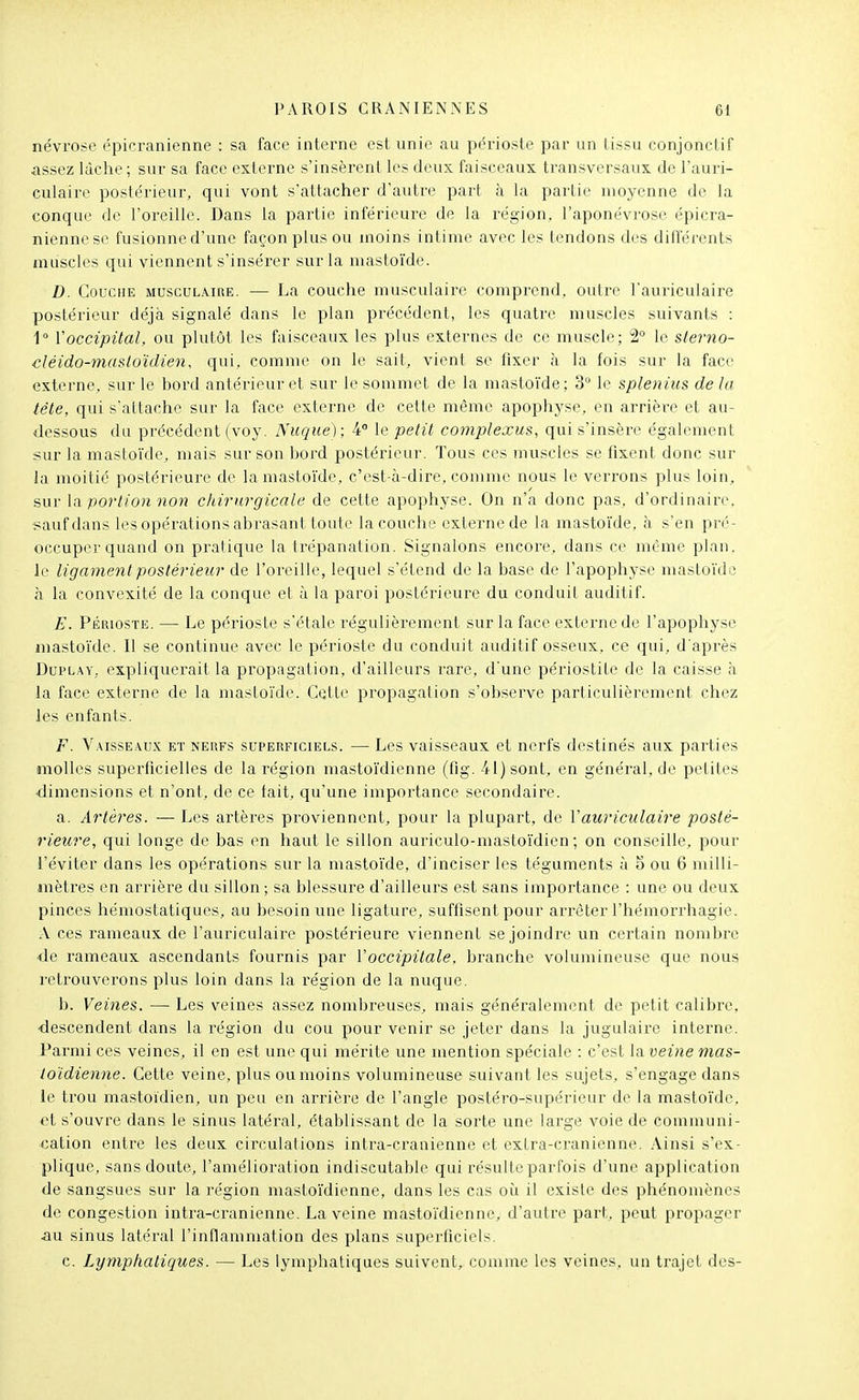 névrose épicranienne : sa face interne est unie au périoste par un tissu conjonctif assez lâche; sur sa face externe s'insèrent les deux faisceaux transversaux de l'auri- culaire postérieur, qui vont s'attacher d'auti'e part à la parlie moyenne de la conque de l'oreille. Dans la partie inférieure de la région, l'aponévrose épicra- nienne se fusionne d'une façon plus ou moins intime avec les tendons des différents muscles qui viennent s'insérer sur la mastoïde. D. Couche musculaire. — La couche musculaire comprend, outre l'auriculaire postérieur déjà signalé dans le plan précédent, les quatre muscles suivants : 1 Voccipital, ou plutôt les faisceaux les plus externes de ce muscle; 2° le sterno- cléido-masloïdien, qui, comme on le sait, vient se fixer à la fois sur la face externe, sur le bord antérieur et sur le sommet de la niasto'ide; 3° le splenius de la tête, qui s'altache sur la face externe de cette même apophyse, en arrière et au- dessous du précédent (voy. Nuque); 4 le petit complexus, qui s'insère également sur la mastoïde, mais sur son bord postérieur. Tous ces muscles se fixent donc sur la moitié postérieure do la mastoïde, c'est-à-dire, comme nous le verrons plus loin, sur la portion non chirurgicale de cette apophyse. On n'a donc pas, d'ordinaire. f;aufdans les opérations abrasant toute la couche externe de la mastoïde, à s'en pi'é- occuper quand on pratique la trépanation. Signalons encore, dans ce même plan, le ligament postérieur de l'oreille, lequel s'étend de la base de l'apophyse masloïdo à la convexité de la conque et à la paroi postérieure du conduit auditif. E. Périoste. — Le périoste s'étale régulièrement sur la face externe de l'apophyse mastoïde. Il se continue avec le périoste du conduit auditif osseux, ce qui, d'après DuPLAY, expliquerait la propagation, d'ailleurs rare, d'une périostite de la caisse à la face externe de la mastoïde. Cette propagation s'observe particulièrement chez les enfants. F. Vaisseaux et neufs superficiels. — Les vaisseaux et nerfs destinés aux parties molles superficielles de la région masto'ïdienne (flg. 41) sont, en général, de petites dimensions et n'ont, de ce lait, qu'une importance secondaire. a. Artères. — Les artères proviennent, pour la plupart, de Y auriculaire posté- rieure, qui longe de bas en haut le sillon auriculo-masto'ïdien ; on conseille, pour l'éviter dans les opérations sur la mastoi'de, d'inciser les téguments à 5 ou 6 milli- mètres en arrière du sillon; sa blessure d'ailleurs est sans importance : une ou deux pinces hémostatiques, au besoin une ligature, suffisent pour arrêter l'hémorrhagie. A ces rameaux de l'auriculaire postérieure viennent se joindre un certain nombre de rameaux ascendants fournis par l'occipitale, branche volumineuse que nous retrouverons plus loin dans la région de la nuque. b. Veines. — Les veines assez nombreuses, mais généralement de petit calibre, descendent dans la région du cou pour venir se jeter dans la jugulaire interne. Parmi ces veines, il en est une qui mérite une mention spéciale : c'est laveine mas- toïdienne. Cette veine, plus ou moins volumineuse suivant les sujets, s'engage dans le trou mastoïdien, un peu en arrière de l'angle postéro-supérieur de la masto'ïde. et s'ouvre dans le sinus latéral, établissant de la sorte une large voie de communi- cation entre les deux circulations inti-a-cranienne et exLra-cranienne. Ainsi s'ex- plique, sans doute, l'amélioration indiscutable qui résulte parfois d'une application de sangsues sur la région masto'ïdienne, dans les cas où il existe des phénomènes de congestion intra-cranienne. La veine mastoïdienne, d'autre part, peut propager âu sinus latéral l'inflammation des plans superficiels. c. Lymphatiques. — Les lymphatiques suivent, comme les veines, un trajet des-