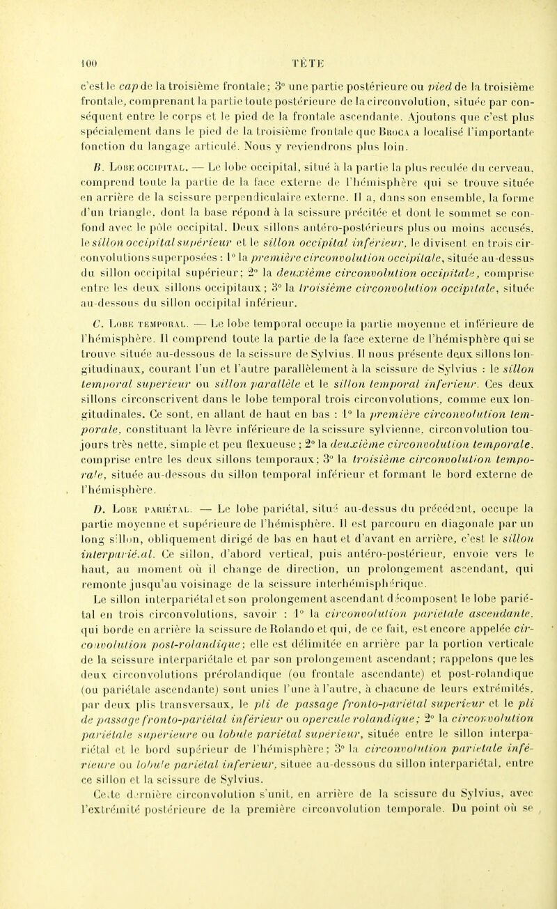 c'est le cap de la troisième frontale; 3 une partie postérieure ou pied de la troisième frontale, comprenant la partie toute postérieure de la circonvolution, située par con- séquent entre le corps et le pied de la frontale ascendante. Ajoutons que c'est plus spécialement dans le pied de la troisième f)'ontale que Buoc.v a localisé l'importante fonction du langage articulé. Nous y reviendrons plus loin. B. Loue occiprrAL, — Le lobe occipital, situé à la partie la plus reculée du cerveau, comprend toute la partie de la face externe de riiémisplière qui se trouve située en arrière de la scissure perpendiculaire externe. (1 a, dans son ensemble, la forme d'un triangle, dont la base répond à la scissure précitée et dont le sommet se con- fond avec le pôle occipital. Deux sillons antéro-postérieurs plus ou moins accusés, \e sillon occipital sufiérieur et le sillon occipital inférieur, le divisent en trois cir- convolutions superposées : 1° la première circonvolution occipilale, située au-dessus du sillon occipital supérieur; 2 la deuxième circonvolution occipitale, comprise entre les deux sillons occipitaux; 3° la troisième circonvolution occipitale, située au-dessous du sillon occipital inférieur. C. Lobe tempor.^l. ■— Le lobe temporal occupe la partie moyenne et inférieure de l'hémisphère. Il comprend toute la partie de la face externe de l'hémisphère qui se trouve située au-dessous de la scissure de Sylvius. Il nous présente deux sillons lon- gitudinaux, courant l'un et l'autre parallèlement à la scissure de Sylvius : le sillon temporal supérieur ou sillon jiarallèle et le sillon temporal inférieur. Ces deux sillons circonscrivent dans le lobe temporal trois circonvolutions, comme eux lon- gitudinales. Ce sont, en allant de haut en bas : 1 la première circonvolution tem- porale, constituant la lèvre inférieure de la scissure sylvienne, circonvolution tou- jours très nette, simple et peu flexueuse ; 2° la deuxième circonvolution temporale. comprise entre les deux sillons temporaux; 3 la troisième circonvolution tempo- rale, située au-dessous du sillon temporal inférieur et formant le bord externe de l'hémisphère. D. LoiiE i>.\tuÉT.\L. — Le lobe pariétal, situé au-dessus du précédsnt, occupe la partie moyenne et supérieure de l'hémisphère. Il est parcouru en diagonale par un long sillun, obliquement dirigé de bas en haut et d'avant en arrière, c'est le sillon interpiu iéMl. Ce sillon, d'abord vertical, puis antéro-postérieur, envoie vers le haut, au moment oii il change de direction, un prolongement ascendant, qui remonte jusqu'au voisinage de la scissure interhémisphérique. Le sillon interpariétal et son prolongement ascendant décomposent le lobe parié- tal en trois circonvolutions, savoir : 1° la circonvoluiion pariétale ascendante. (jui borde en arrière la scissure de Rolando et qui, de ce fait, est encore appelée cii-- convolulion post-rolandique; elle est délimitée en arrière par la portion verticale de la scissure interpariétale et par son prolongement ascendant; rappelons que les deux circonvolutions prérolandique (ou frontale ascendante) et post-rolandique (ou pariétale ascendante) sont unies l'une à l'autre, à chacune de leurs extrémités, par deux plis transversaux, le pli de passage fronlo-)iariélal supérieur et le pli de passage fronlo-pariétal inférieur ou opercule rolandique; 2° la circonvolution pariétale supérieure ou lobule pariétal supérieur, située entre le sillon interpa- riétal et le bord supérieur de l'hémisphère; 3 la circonvolution pariétale infé- rieure ou lobule pariétal inférieur, située au-dessous du sillon interpariétal, entre ce sillon et la scissure de Sylvius. Ce.,te dernière circonvolution s'unit, en arrière de la scissure du Sylvius, avec l'extrémité postérieure de la première circonvolution temporale. Du point où se