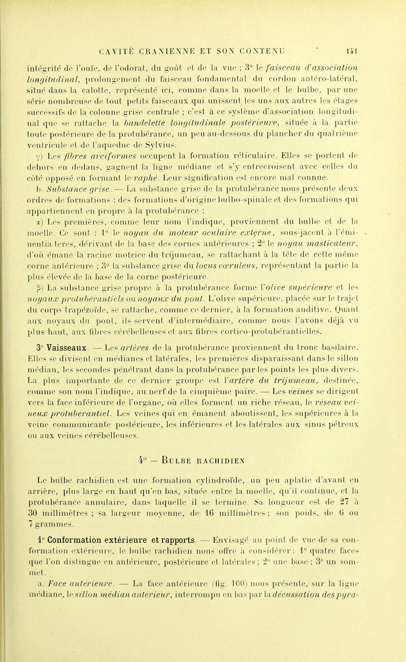 intégrilé de l'ouïe, de l'odorat, du goût et do la vue ; 3° le faisceau d'association longitudinal, prolongement du faisceau fondamental du cordon antcro-latéral, situé dans la calotte, représenté ici, comme dans la moelle et le bulbe, par une série nombreuse de tout petits faisceaux qui unissent les uns aux autres les étages successifs de la colonne grise centrale ; c'est à ce système d'association longitudi- nal que se rattache la bandelette longitudinale postérieure, située à la partie toute postérieure de la protubérance, un peu au-dessous du plancher du quatrième ventricule et de l'aqueduc de Sylvius. y) Les fihres arciformes occupent la formation réticulaire. Elles se portent de dehors en dedans, gagnent la ligne médiane et s'y entrecroisent avec celles du coté opposé en formant le raphé. Leur signification est encore mal connue. h. Substance grise. — La substance grise de la pi'olubérance nous présente deux ordres de formations : des formations d'origine bulbo-spinale et des formations qui appartiennent en propre à la protubérance : a) Les premières, comme leur nom l'indique, proviennent du bulbe et de la moelle. Ce sont : 1° le noyau du moteur oculaire externe, sous-jacent à l'émi- nentiateres, dérivant de la base des cornes antérieures ; 2 le noyau masticateur, d'oii émane la racine inotrice du trijumeau, se rattacliant à la tête de cette même corne antérieure ; 3° la substance grise Aw locus cœruleus, repi'ésentant la partie la plus élevée de la base de la corne postérieure. ji) La substance grise propre à la protubérance forme Volioe supérieure et les noyaux prolubérantiels ou noyaux du ponl. L'olive supérieure, placée sur le traj(>t du corps trapézoïde, se rattache, comme ce dernier, à la formation auditive. Quant aux noyaux du pont, ils servent d'intermédiaire, comme nous l'avons déjà vu plus haut, aux filjres cérébelleuses et aux fibres cortico-protubérantielles. 3 Vaisseaux. — Les artères de la protubérance proviennent du tronc basilaire. Elles se divisent en médianes et latérales, les premières disparaissant dans le sillon médian, les secondes pénétrant dans la protubérance parles points les plus divers. La plus importante de ce dernier groupe est Vartère du trijumeau, destinée, comme son nom l'indique, au nerf de la cinquième paire. — Les veines se dirigent vei's la face inférieure de l'organe, où elles forment un riche réseau, le réseau vei- neux protubéra7\tiel. Les veines qui en émanent aboutissent, les supérieures à la veine communicante postérieure, les inférieures et les latérales aux sinus pétreux ou aux veines cérébelleuses. 4° — Bulbe rachidien Le bulbe rachidien est une formation cylindroïde, un peu aplatie d'avant en arrière, plus large en haut qu'en bas, située entre la moelle, qu'il continue, et la protubérance annulaire, dans laquelle il se termine. Sa longueur est de 27 à 30 millimètres ; sa largeur moyenne, de 16 millimètres ; son poids, de G ou 7 grammes. 1° Conformation extérieure et rapports. — Envisagé au point de vue de sa con- foi'uialion exlérieui(\ le bulbe rarhidien nous oliVe h considérer: i° quatre faces que Ton distingue en antérieure, postérieure et latérales; 2° une base ; 3° un som- a. Face antérieure. — La face antérieure (fig. 100) nous présente, sur la ligne médiane, hi sillon médian antérieur, interrompu en bas par la décussation despyra-