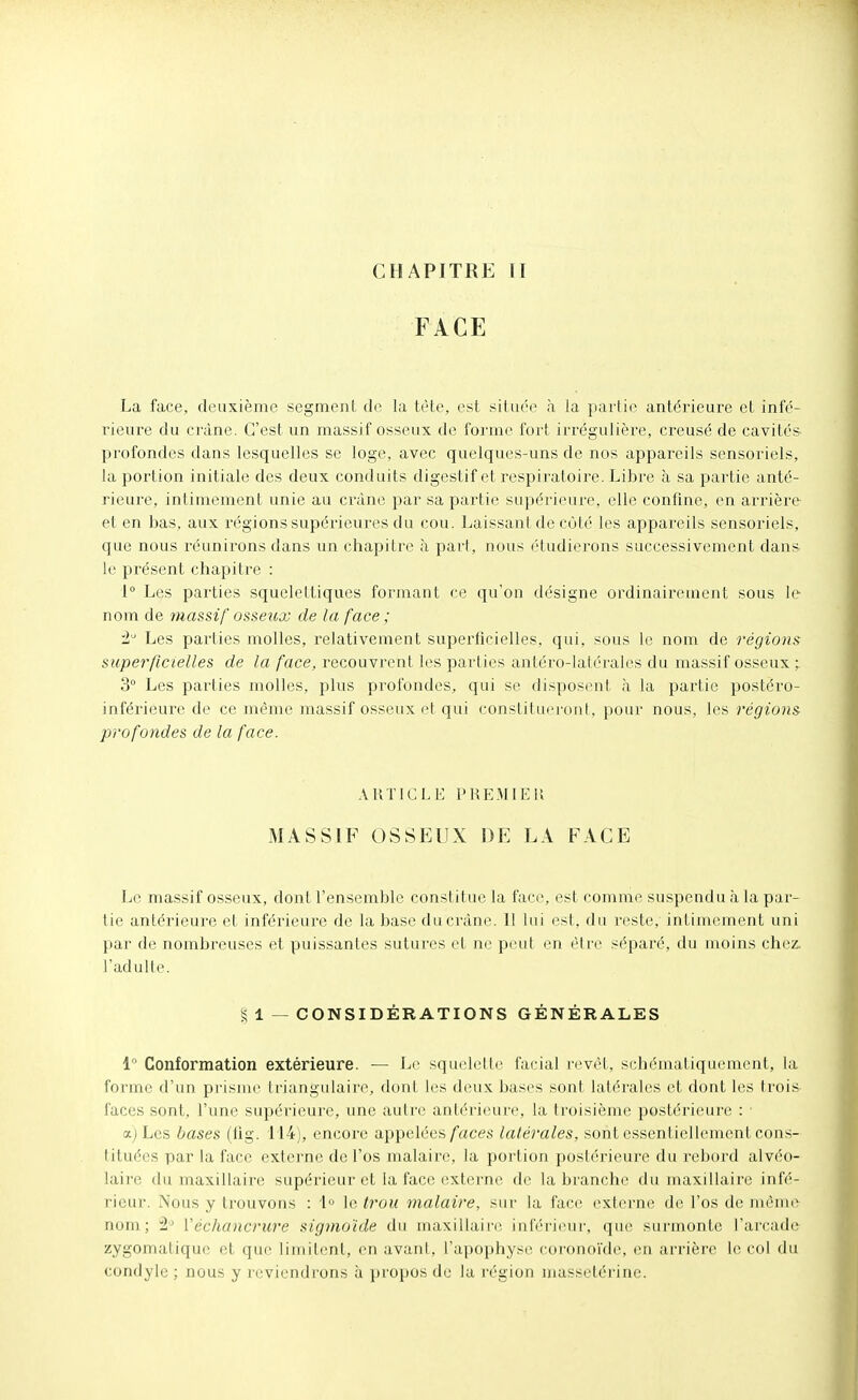 CHAPITRE 11 FACE La face, deuxième segment de la tète, est située à la pai li(^ antérieure et infé- rieure du crâne. C'est un massif osseux de forme fort irrégulière, creusé de cavités profondes dans lesquelles se loge, avec quelques-uns de nos appareils sensoriels, la portion initiale des deux conduits digestif et respiratoire. Libre à sa partie anté- rieure, intimement unie au crâne par sa partie supérieure, elle confine, en arrière et en bas, aux régions supérieures du cou. Laissant de côté les appareils sensoriels, que nous réunirons dans un chapitre à pari, nous étudierons successivement dans le présent chapitre : 1° Les parties squeleltiques formant ce qu'on désigne ordinairement sous le- nom de massif osseux de la face ; Les parties molles, relativement superficielles, qui, sous le nom de régions superficielles de la face, recouvrent les parties antéro-latérales du massif osseux ; 3° Les parties molles, plus profondes, qui se disposent à la partie postéro- inférieure de ce même massif osseux et qui constituei'ont, pour nous, les régions profondes de la face. ARTICLE PREMII^ll 3IASS1F OSSEUX DE LA FACE Le massif osseux, dont l'ensemble constitue la face, est comme suspendu à la par- tie antérieure et inférieure de la base du crâne. 11 lui esl, du reste, intimement uni par de nombreuses et puissantes sutures et ne peut en être séparé, du moins chez, l'adulte. § 1 — CONSIDÉRATIONS GÉNÉRALES 1 Conformation extérieure. — Le squelette facial revêt, schématiquement, la forme d'un prisme triangulaire, dont les deux bases sont latérales et dont les trois faces sont, l'une supérieure, une autre antérieure, la troisième postérieure : ajLcs hases (fig. 114), encoi'e appelées/aces latérales, sont essenliellement cons- tituées par la face externe de l'os malaire, la portion postérieure du rebord alvéo- laire du maxillaii'e supérieur et la face extei'nc de la branche du maxillaire infé- rieur. Nous y trouvons : '1» le trou malaire, sur la face externe de l'os de même nom; ÎL Véchancrure sigmuïde du maxiliain^ inféri(Mir, qu(> surmonte l'arcade zygomalique et que limitent, en avani, l'apophyse coronoïde, en arrière le col du condylc ; nous y reviendrons à propos de la région massetérine.