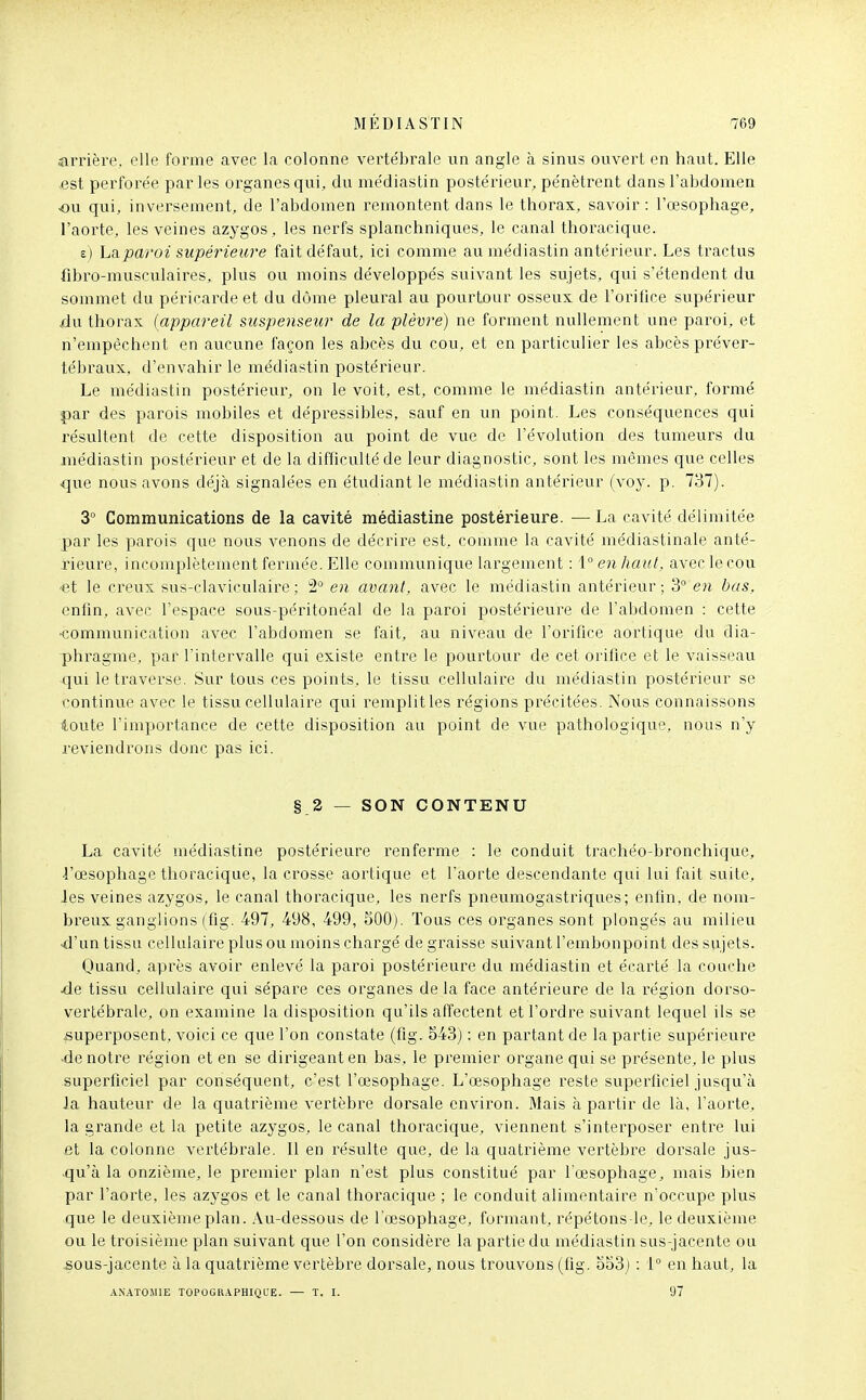 arrière, elle forme avec la colonne vertébrale un angle à sinus ouvert en haut. Elle ^est perforée par les organes qui, du médiastin postérieur, pénètrent dans l'abdomen ■on qui, inversement, de l'abdomen remontent dans le thorax, savoir : l'œsophage, l'aorte, les veines azygos, les nerfs splanchniques, le canal thoracique. e) Lai,paroi supérieure fait défaut, ici comme au médiastin antérieur. Les tractus fibro-musculaires, plus ou moins développés suivant les sujets, qui s'étendent du sommet du péricarde et du dôme pleural au pourtour osseux de l'orifice supérieur jdu thorax {appareil suspemeur de la plèvre) ne forment nullement une paroi, et n'empêchent en aucune façon les abcès du cou, et en particulier les abcès préver- tébraux, d'envahir le médiastin postérieur. Le médiastin postérieur, on le voit, est, comme le médiastin antérieur, formé par des parois mobiles et dépressibles, sauf en un point. Les conséquences qui résultent de cette disposition au point de vue de l'évolution des tumeurs du médiastin postérieur et de la difficulté de leur diagnostic, sont les mêmes que celles que nous avons déjà signalées en étudiant le médiastin antérieur (voj-. p. 737). 3° Communications de la cavité médiastine postérieure. —La cavité délimitée par les parois que nous venons de décrire est, comme la cavité médiastinale anté- rieure, incomplètement fermée. Elle commu.nique largement : 1° en haut, avec le cou -et le creux sus-claviculaire; 2° en avant, avec le médiastin antérieur; 3° en bas, enfin, avec l'espace sous-péritonéal de la paroi postérieure de l'abdomen : cette -communication avec l'abdomen se fait, au niveau de l'orifice aortique du dia- phi-agme, par l'intervalle qui existe entre le pourtour de cet orifice et le vaisseau qui le traverse. Sur tous ces points, le tissu cellulaire du médiastin postérieur se continue avec le tissu cellulaire qui remplitles régions précitées. Nous connaissons toute l'importance de cette disposition au point de vue pathologique, nous n'y reviendrons donc pas ici. § 2 — SON CONTENU La cavité médiastine postérieure renferme : le conduit trachéo-bronchique, i'œsophage thoracique, la crosse aortique et l'aorte descendante qui lui fait suite, Jes veines azygos, le canal thoracique, les nerfs pneumogastriques; entin, de nom- breux ganglions (fig. 497, 498, 499, 500). Tous ces organes sont plongés au milieu ■d'un tissu cellulaire plus ou moins chargé de graisse suivant l'embonpoint des svijets. Quand, après avoir enlevé la paroi postérieure du médiastin et écarté la couche de tissu cellulaire qui sépare ces organes de la face antérieure de la région dorso- vertébrale, on examine la disposition qu'ils affectent et l'ordre suivant lequel ils se jsupei'posent, voici ce que l'on constate (fig. 843) : en partant de la partie supérieure ■de notre région et en se dirigeant en bas, le premier organe qui se présente, le plus superficiel par conséquent, c'est l'œsophage. L'œsophage reste supeiTiciel jusqu'à Ja hauteur de la quatrième vertèbre dorsale environ. Mais à partir de là, l'aorte, la grande et la petite azygos, le canal thoracique, viennent s'interposer entre lui et la colonne vertébrale. 11 en résulte que, de la quatrième vertèbre dorsale jus- qu'à la onzième, le premier plan n'est plus constitué par l'œsophage, mais bien par l'aorte, les azygos et le canal thoracique ; le conduit alimentaire n'occupe plus que le deuxième plan. Au-dessous de l'œsophage, formant, répétons-le, le deuxième ou le troisième plan suivant que l'on considère la partie du médiastin sus-jacente ou .sous-jacente à la quatrième vertèbre dorsale, nous trouvons (fig. oo3j : 1° en haut, la ANATOWIE TOPOGR.^PHIQL'E. — T. I. 97