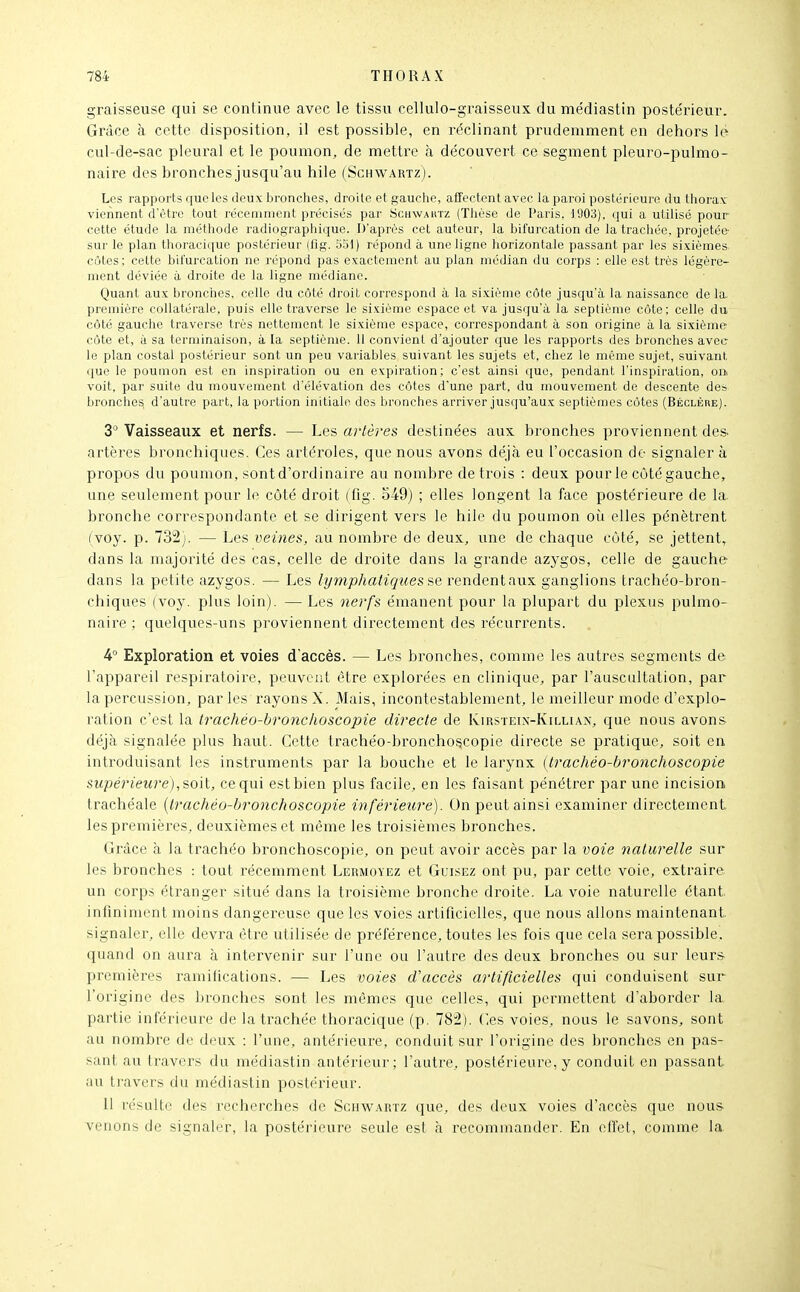 graisseuse qui se continue avec le tissu cellulo-graisseux du médiastin poste'rieur. Grâce à cette disposition, il est possible, en réclinant prudemment en dehors lé cul-de-sac pleural et le poumon, de mettre à découvert ce segment pleuro-pulmo- naire des bronches jusqu'au hile (Schwautz). Les rapports que les deux bronches, droite et gauche, affectent avec la paroi postérieure du thorax viennent d'être tout récemment précisés par Schwautz (Thèse de Paris. 1903), qui a utilisé pour cette étude la méthode radiographique. D'après cet auteur, la bifurcation de la trachée, projetée- sur le plan thoracique postérieur (flg. 5ol) répond à une ligne horizontale passant par les sixièmes côtes; cette bifurcation ne répond pas exactement au plan médian du corps : elle est très légère- ment déviée à droite de la ligne médiane. Quant aux bronches, celle du côté droit correspond à la sixième côte jusqu'à la naissance de la. première collatérale, puis elle traverse le sixième espace et va jusqu'à la septième côte; celle du côté gauche traverse très nettement le sixième espace, correspondant à son origine à la sixième- cùte et, il sa terminaison, à la septième. 11 convient d'ajouter que les rapports des bronches avec le plan costal postérieur sont un peu variables suivant les sujets et, chez le même sujet, suivant que le poumon est en inspiration ou en expiration; c'est ainsi que, pendant l'inspiration, oni voit, par suite du mouvement d'élévation des côtes d'une part, du mouvement de descente des bronches d'autre part, la portion initiale des bronches arriver jusqu'aux septièmes côtes (Béclère). 3*^ Vaisseaux et nerfs. — Les artères destinées aux. bronches proviennent des. artères bronchiques. Ces artéroles, que nous avons déjà eu l'occasion de signaler à propos du poumon, sont d'ordinaire au nombre de trois : deux pour le côté gauche, une seulement pour le côté droit (fig. 549) ; elles longent la face postérieure de la. bronche correspondante et se dirigent vers le hile du poumon oit elles pénètrent (voy. p. 732). — Les veines, au nombre de deux, une de chaque côté, se jettent^ dans la majorité des cas, celle de droite dans la grande azygos, celle de gauche dans la petite azygos. — Les lymphatiques se rendentaux ganglions trachéo-bron- chiques (voy. plus loin). — Les nerfs émanent pour la plupart du plexus pulmo- naire ; quelques-uns proviennent directement des récurrents. 4° Exploration et voies d'accès. — Les bronches, comme les autres segments de l'appareil respiratoire, peuveiil être explorées en clinique, par l'auscultation, par la percussion, par les rayons X. Mais, incontestablement, le meilleur mode d'explo- ration c'est la trachéo-bronchoscopie directe de Kirsteix-Killiax, que nous avons déjà signalée plus haut. Cette trachéo-bronchoscopie directe se pratique, soit en introduisant les instruments par la bouche et le larynx (trachéo-bronchoscopie supérieure), soil, ce qui est bien plus facile, en les faisant pénétrer par une incision trachéale [trachéo-bronchoscopie inférieure). On peut ainsi examiner directement les premières, deuxièmes et même les troisièmes bronches. Grâce à la trachéo bronchoscopie, on peut avoir accès par la voie naturelle sur les bronches : tout récemment Lermoyez et Guisez ont pu, par cette voie, extraire un corps étranger situé dans la troisième bronche droite. La voie naturelle étant, infiniment moins dangereuse que les voies artificielles, que nous allons maintenant signaler, elle devra être utilisée de préférence, toutes les fois que cela sera possible, quand on aura à intervenir sur l'une ou l'autre des deux bronches ou sur leurs- premières ramifications. — Les voies d'accès artificielles qui conduisent sur l'origine des bronches sont les mêmes que celles, qui permettent d'aborder la partie inférieure de la trachée thoracique (p. 782). (les voies, nous le savons, sont au nombre de deux : l'une, antérieure, conduit sur l'origine des bronches en pas- sant au travers du médiastin antérieur; l'autre, postérieure, y conduit en passant au travers du médiastin postérieur. Il résulte des recherches de Schwartz que, des deux voies d'accès que nous venons de signaler, la postérieure seule est à recommander. En effet, comme la