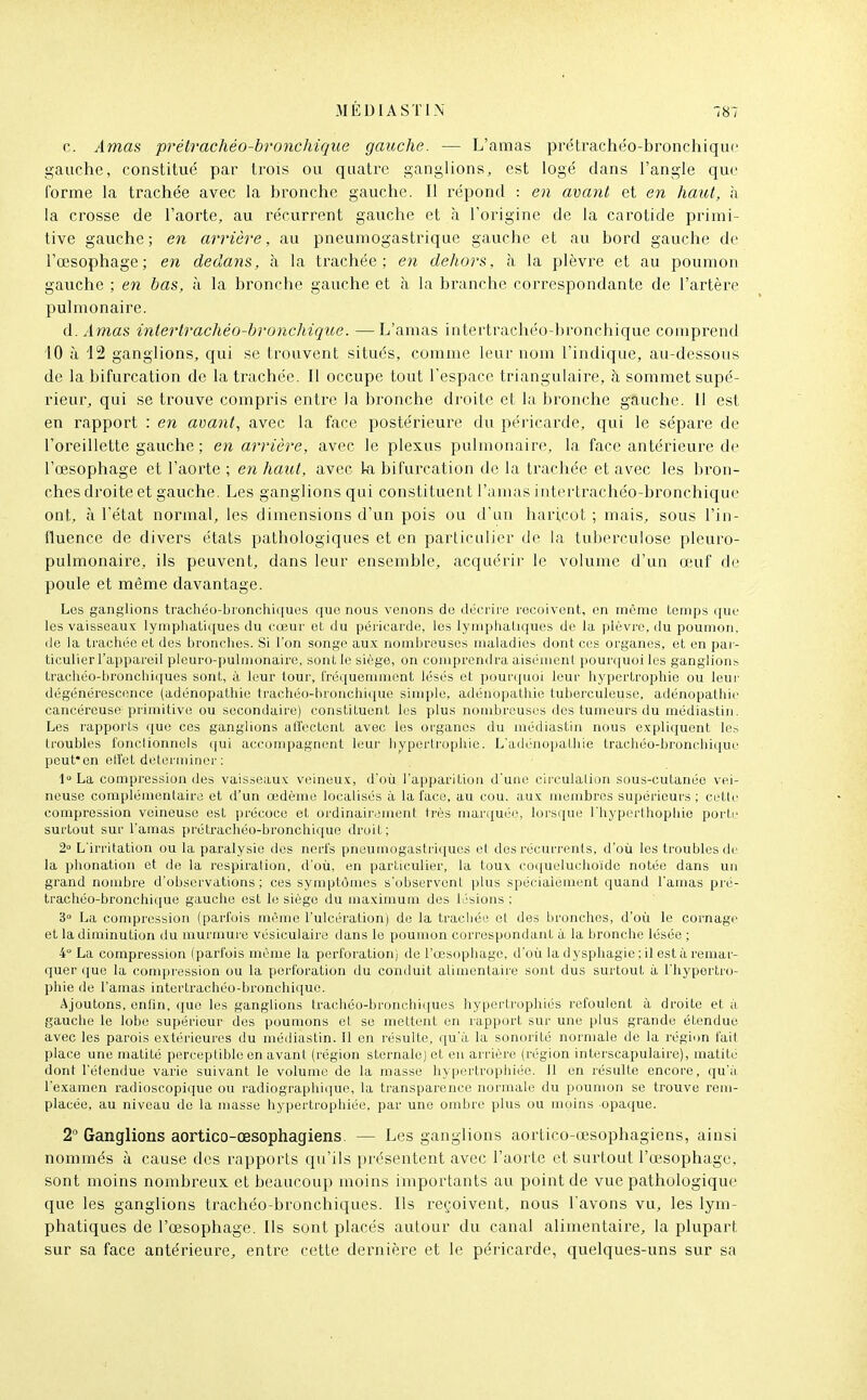 c. Amas prétrachéo-bronchique gauche. — L'amas prétrachéo-bronchiquc gauche, constitué par trois ou quatre ganglions, est logé dans l'angle que forme la trachée avec la bronche gauche. Il répond : en avant et en haut, n la crosse de l'aorte, au récurrent gauche et à l'origine de la carotide primi- tive gauche; en arrière, au pneumogastrique gauche et au bord gauche de l'œsophage; en dedans, à la trachée; en dehors, à la plèvre et au poumon gauche ; en bas, à la bronche gauche et à la branche correspondante de l'artère pulmonaire. A. Amas intertrachéo-bronchique. —L'amas intertrachéo-bronchique comprend 10 à 12 ganglions, qui se trouvent situés, comme leur nom l'indique, au-dessous de la bifurcation de la trachée. Il occupe tout l'espace triangulaire, à sommet supé- rieur, qui se trouve compris entre la bronche droite et la bronche gauche. Il est en rapport : en avant, avec la face postérieure du péricarde, qui le sépare de l'oreillette gauche ; en arrière, avec le plexus pulmonaire, la face antérieure de l'œsophage et l'aorte ; en haut, avec ki bifurcation de la trachée et avec les bron- ches droite et gauche. Les ganglions qui constituent l'amas intertrachéo-bronchique ont, à l'état normal, les dimensions d'un pois ou d'un haricot ; mais, sous l'in- fluence de divers états pathologiques et en particulier de la tuberculose pleuro- pulmonaire, ils peuvent, dans leur ensemble, acquérir le volume d'un œuf de poule et même davantage. Les ganglions trachéo-bionchiques que nous venons de déc rire reçoivent, en même temps que les vaisseaux lymphatiques du cœur et du péricarde, les lymphatiques de la plèvre, du poumon, (le la trachée et des bronches. Si l'on songe aux nombreuses maladies dont ces organes, et en paj- ticulier l'appareil plouro-pulmonaire, sont le siège, on comprendra aisément pourquoi les ganglions trachéo-bronchiques sont, à leur tour, fréquemment lésés et pourquoi leur hypertrophie ou leur dégénérescence (adénopathie trachéo-hronchique simple, adénopathie tuberculeuse, adénopathie cancéreuse primitive ou secondaire) constituent les plus nombreuses des tumeurs du médiastiii. Les l'apports que ces ganglions aU'octcnt avec les organes du médiastin nous cxplicjuent les troubles fonctionnels qui accompagnent limi- liypertrophie. L'adénu|)athie traciiéo-bronchique peut'en eiretdeterniinei': 1 La compression des vaisseaux veineux, doù l'apparition d'une circulalion sous-cutanée vei- neuse complémentaire et d'un œdème localisés à la face, au cou. aux membres supérieurs ; cette compression veineuse est précoce et ordinairement très marquée, lorsque l'hyperthophie porte surtout sur l'amas prétrachéo-bronchique droit; 2° L'irritation ou la paralysie des nerfs pneumogastriques et des récurrents, d'où les troubles de la phonation et de la respiration, d'où, en particulier, la toux coqueluchoïde notée dans un grand nombre d'observations; ces symptômes s'observent plus spécialement quand l'amas pré- trachéo-bronchique gauche est le siège du maximum des lésions: 3» La compression (parfois même l'ulcération) de la trachée et des bronches, d'où le cornage et la diminution du murmure vésiculaire dans le poumon correspondant à la bronche lésée ; 4° La compression (parfois même la perforation) de l'œsophage, d'où la dyspliagie ; il est à remar- quer que la compression ou la perforation du conduit alimentaire sont dus surtout à l'iiypertro- pliie de l'amas intertrachéo-bronchique. Ajoutons, enfin, ([ue les ganglions trachéo-bronchiques hypertrophiés refoulent à droite et à gauche le lobe supérieur des poumons et se mettent en rapport sur une plus grande étendue avec les parois extérieures du médiastin. Il en résulte, qu'à la sonorité normale de la région fait place une matité perceptible en avant (région sternale) et en arrière (région interscapulaire), matité dont l'étendue varie suivant le volume de la masse hypertrophiée. 11 en résulte encore, qu'à l'examen radioscopique ou radiographique, la transparence normale du poumon se trouve rem- placée, au niveau de la masse hypertrophiée, par une ombre plus ou moins opaque. 2° Ganglions aortico-œsophagiens. — Les ganglions aortico-œsophagiens, ainsi nommés à cause des rapports qu'ils présentent avec l'aorte et surtout l'œsophage, sont moins nombreux et beaucoup moins importants au point de vue pathologique que les ganglions trachéo-bronchiques. Ils reçoivent, nous l'avons vu, les lym- phatiques de l'œsophage. Ils sont placés autour du canal alimentaire, la plupart sur sa face antérieure, entre cette dernière et le péricarde, quelques-uns sur sa