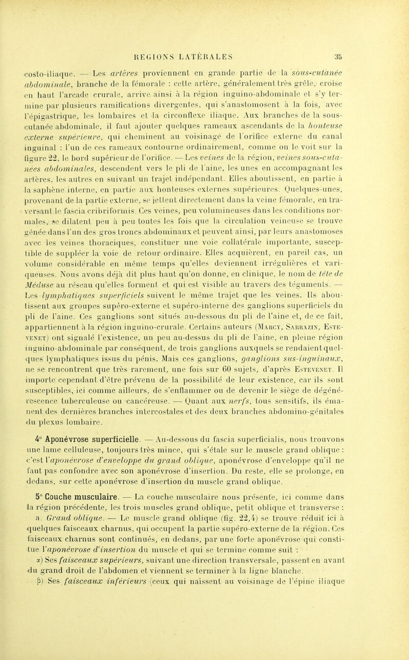 costo-iliaque. — Les artères proviennent en grande partie de la sous-cutanée abdominale, branche de la fémorale : cette artère, généralement très grêle, croise en haut l'arcade crurale, arrive ainsi à la région inguino-abdominale et s'y ter- mine par plusieurs ramifications divergentes, qui s'anastomosent à la fois, avec l'épigastrique, les lombaires et la circonflexe iliaque. xVux branches de la sous- cutanée abdominale, il faut ajouter quelques rameaux ascendants de la honteuse externe supérieure, qui cheminent au voisinage de l'orifice externe du canal inguinal : l'un de ces rameaux contourne ordinairement, comme on le voit sur la figure 22, le bord supérieur de l'orifice. — Les veines de la région, veines sous-cuta- nées abdominales, descendent vers le pli de l'aine, les unes en accompagnant les artères, les autres en suivant un trajet indépendant. Elles aboutissent, en partie à la saphène interne, en partie aux honteuses externes supérieures. Qiielques-unes, provenant de la partie externe, se iettent directement dans la veine fémorale, en tra- versant le fascia cribriforinis. Ces veines, peu volumineuses dans les conditions nor- males, se dilatent peu à peu toutes les fois que la circulation veineuse se trouve gênée dans l'un des gi^os troncs abdominaux et peuvent ainsi, par leurs anastomoses avec les veines thoraciques, constituer une voie collatérale importante, suscep- tible de suppléer la voie de retour ordinaire. Elles acquièrent, en pareil cas, un volume considérable en même temps qu'elles deviennent irrégulières et vari- queuses. Nous avons déjà dit plus haut qu'on donne, en clinique, le nom de tête de Méduse au réseau qu'elles forment et qui est visible au travers des téguments. — Les lymphatiques superficiels suivent le même trajet que les veines. Ils abou- tissent aux groupes supéro-externe et supéro-interne des ganglions superficiels du pli de l'aine. Ces ganglions sont situés au-dessous du pli de l'aine et, de ce fait, appartiennent à la région inguino-crurale. Certains auteurs (M.\rcy, Sarrazin, Este- vENETj ont signalé l'existence, un peu au-dessus du pli de l'aine, en pleine région inguino-abdominale par conséquent, de trois ganglions auxquels se rendaient quel- ques lymphatiques issus du pénis. Mais ces ganglions, ganglions sus-inguinaux, ne se rencontrent que très rarement, une fois sur 60 sujets, d'après Esteveneï. Il importe cependant d'être prévenu de la possibilité de leur existence, car ils sont susceptibles, ici comme ailleurs, de s'enflammer ou de devenir le siège de dégéné- rescence tuberculeuse ou cancéreuse. — Quant aux nerfs, tous sensitifs, ils éma- nent des dernières branches intercostales et des deux branches abdomino-génitales <lu plexus lombaire. 4° Aponévrose superficielle. — Au-dessous du fascia supcrficialis, nous trouvons une lame celluleuse, toujours très mince, qui s'étale sur le muscle grand oblique : c'est Vaponévrose d'enveloppe du grand obliqice, aponévrose d'enveloppe qu'il ne faut pas confondre avec son aponévrose d'insertion. Du reste, elle se prolonge, en dedans, sur cette aponévrose d'insertion du muscle grand oblique. 5° Couche musculaire. — La couche musculaire nous présente, ici comme dans la région précédente, les trois muscles grand oblique, petit oblique et transverse : a. Grand oblique. — Le muscle grand oblique (fig. 22,4) se trouve réduit ici à quelques faisceaux charnus, qui occupent la partie supéro-externe de la région. Ces faisceaux charnus sont continués, en dedans, par une forte aponévrose qui consti- tue Vaponévrose d'insertion du muscle et qui se termine comme suit : a) ^Qs faisceaux supérieurs, suivant une direction transversale, passent en avant du grand droit de l'abdomen et viennent se terminer à la ligne blanehe. Ses faisceaux inférieurs (ceux qui naissent au voisinage de l'épine iliaque