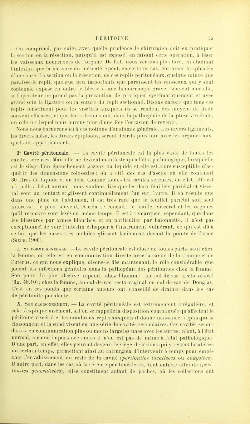 On comprend, par suite, avec quelle prudence le chirurgien doit en pratiquer la section ou la résection, puisqu'il est exposé, en faisant cette opération, à léser les vaisseaux nourriciers de l'organe. De fait, nous verrons plus tard, en étudiant l'intestin, que la blessure du mésentère peut, en certains cas, entraîner le sphacèle d'une anse. La section ou la résection, de ces replis péritonéaux, quelque mince que paraisse le repli, quelque peu importants que paraissent les vaisseaux qui y sont contenus, expose en outre le blessé à une hémorrhagie grave, souvent mortelle, si l'opérateur ne prend pas la précaution de pratiquer systématiquement et avec grand soin la ligature ou la suture du repli sectionné. Disons encore que tous ces replis constituent pour les viscères auxquels ils se rendent des moyens de fixité souvent efficaces, et que leurs lésions ont, dans la pathogénie de la ptôse viscérale, un rôle sur lequel nous aurons plus d'une fois l'occasion de revenir. Nous nous bornerons ici à ces notions d'anatomie générale. Les divers ligaments, les divers méso, les divers épiploons, seront décrits plus loin avec les organes aux- quels ils appartiennent. 3° Cavité péritonéale. — La cavité péritonéale est la plus vaste de toutes les cavités séreuses. Mais elle ne devient manifeste qu'à l'état pathologique, lorsqu'elle est le siège d'un épanchement gazeux ou liquide et elle est alors susceptible d'ac- quérir des dimensions colossales : on a cité des cas d'ascite où elle contenait 30 litres de liquide et au delà. Comme toutes les cavités séreuses, en effet, elle est virtuelle à l'état normal, nous voulons dire que les deux feuillets pariétal et viscé- ral sont au contact et glissent continuellement l'un sur l'autre. 11 en résulte que dans une plaie de l'abdomen, il est très rare que le feuillet pariétal soit seul intéressé : le plus souvent, et cela se conçoit, le feuillet viscéral et les organes qu'il recouvre sont lésés en même temps. Il est à remarquer, cependant, que dans les blessures par armes blanches, et en particulier par baïonnette, il n'est pas exceptionnel de voir l'intestin échapper à l'instrument vulnérant. ce qui est dû à ce fait que les anses très mobiles glissent facilement devant la pointe de l'arme (Sieur, 1900). A. S.i FORME GÉxÉR-\LE. —La cavité péritonéale est close de toutes parts, sauf chez la femme, où elle est en communication directe avec la cavité de la trompe et de l'utérus, ce qui nous explique, disons-le dès maintenant, le rôle considérable que jouent les infections génitales dans la pathogénie des péritonites chez la femme. Son point le plus déclive répond, chez l'homme, au cul-de-sac recto-vésical (tig. 48,10); chez la femme, au cul-de-sac recto-vaginal ou cul-de-sac de Douglas. C'est en ces points que certains auteurs ont conseillé de drainer dans les cas de péritonite purulente. B. Son cloisonnement. — La cavité péritonéale est extrêmement irrégulièz'e, et cela s'explique aisément, si l'on se rappelle la disposition compliquée qu'affectent le péritoine viscéral et les nombreux replis auxquels il donne naissance, replis qui la cloisonnent et la subdivisent en une série de cavités secondaires. Ces cavités secon- daires, en communication plus ou moins largeles unes avec les autres, n'ont, à l'état normal, aucune importance ; mais il n'en est pas de même à l'état pathologique. D'une part, en effet, elles peuvent devenir le siège de lésions qui y restent localisées un certain temps, permettant ainsi au chirurgien d'intervenir à temps pour empê- cher l'envahissement du reste de la cavité {péritonites localisées ou enkystées). D'autre part, dans les cas où la séreuse péritonéale est tout entière atteinte {péri- tonites généralisées), elles constituent autant de poches, où les collections ont