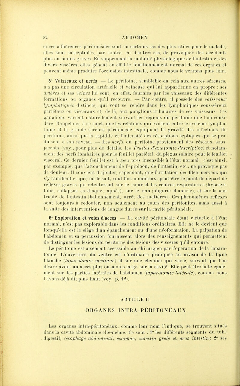 si ces adhérences péritonéales sont en certains cas des plus utiles pour le malade, elles sont susceptibles, par contre, en d'autres cas, de provoquer des accidents plus ou moins graves. En supprimant la mobilité physiologique de l'intestin et des divers viscères, elles gênent en effet le fonctionnement normal de ces organes et peuvent même produire l'occlusion intestinale, comme nous le verrons plus loin. 5 Vaisseaux et nerfs. — Le péritoine, semblable en cela aux autres séreuses, n'a pas une circulation artérielle et veineuse qui lui appartienne en propre : ses artèrea et ses veines lui sont, en effet, fournies par les vaisseaux des différentes formations ou organes qu'il recouvre. — Par contre, il possède des vaisseaux lymphatiques distincts, qui vont se rendre dans les lymphatiques sous-séreux pariétaux ou viscéraux et, de là, aux ganglions tributaires de ces vaisseaux. Ces ganglions varient naturellement suivant les régions du péritoine que l'on consi- dère. Rappelons, à ce sujet, que les relations qui existent entre le système lympha- tique et la grande séreuse péritonéale expliquent la gravité des infections du péritoine, ainsi que la rapidité et l'intensité des résorptions septiques qui se pro- duisent à son niveau. — Les nerfs du péritoine proviennent des réseaux sous- jacents (voy., pour plus de détails, les Traités d'anatomie descj'iptiue) et notam- ment des nerfs lombaires pour le feuillet pariétal, du plexus solaire pour le feuillet viscéral. Ce dernier feuillet est à peu près insensible à l'état normal : c'est ainsi, par exemple, que l'attovichemcnt de l'épiploon, de l'intestin, etc., ne provoque pas de douleur. Il convient d'ajouter, cependant, que l'iriitation des filets nerveux qui s'y ramifient et qui, on le sait, sont fort nombreux, peut être le point de départ de réflexes graves qui retentissent sur le cœur et les centres respiratoires (hyposys- tolie, collapsus cardiaque, apnée), sur le rein (oligurie et anurie), et sur la mo- tricité de l'intestin (ballonnement, arrêt des matières). Ces phénomènes réflexes sont toujours à redouter, non seulement au cours des péritonites, mais aussi à la suite des interventions de longue durée sur la cavité péritonéale. 6° Exploration et voies d'accès. — La cavité péritonéale étant virtuelle à l'état normal, n'est pas explorable dans les conditions ordinaires. Elle ne le devient que lorsqu'elle est le siège d'un épanchement ou d'une néoformation. La palpation de l'abdomen et sa percussion fournissent alors des renseignements qui permettent de distinguer les lésions du péritoine des lésions des viscères qu'il entoure. Le péritoine est aisément accessible au chirurgien par l'opération delà laparo- tomie. L'ouverture du ventre est d'ordinaire pratiquée au niveau de la ligne blanche (laparotomie médiane) et sur une étendue qui varie, suivant que l'on désire avoir un accès plus ou moins large sur la cavité. Elle peut être faite égale- ment sur les parties latérales de l'abdomen [laparotomie lalérale), comme nous l'avons déj(à dit plus haut (voy. p, i2j. ARTICLE II ORGANES INTRA-PÉRITONÉAUX Les organes intra-péritonéaux, comme leur nom l'indique, se trouvent situés dans la cavité abdominale elle-même. Ce sont : 1 les différents segments du tube digestif, œsophage abdominal, estomac, intestin grêle et gros intestin; 2° ses