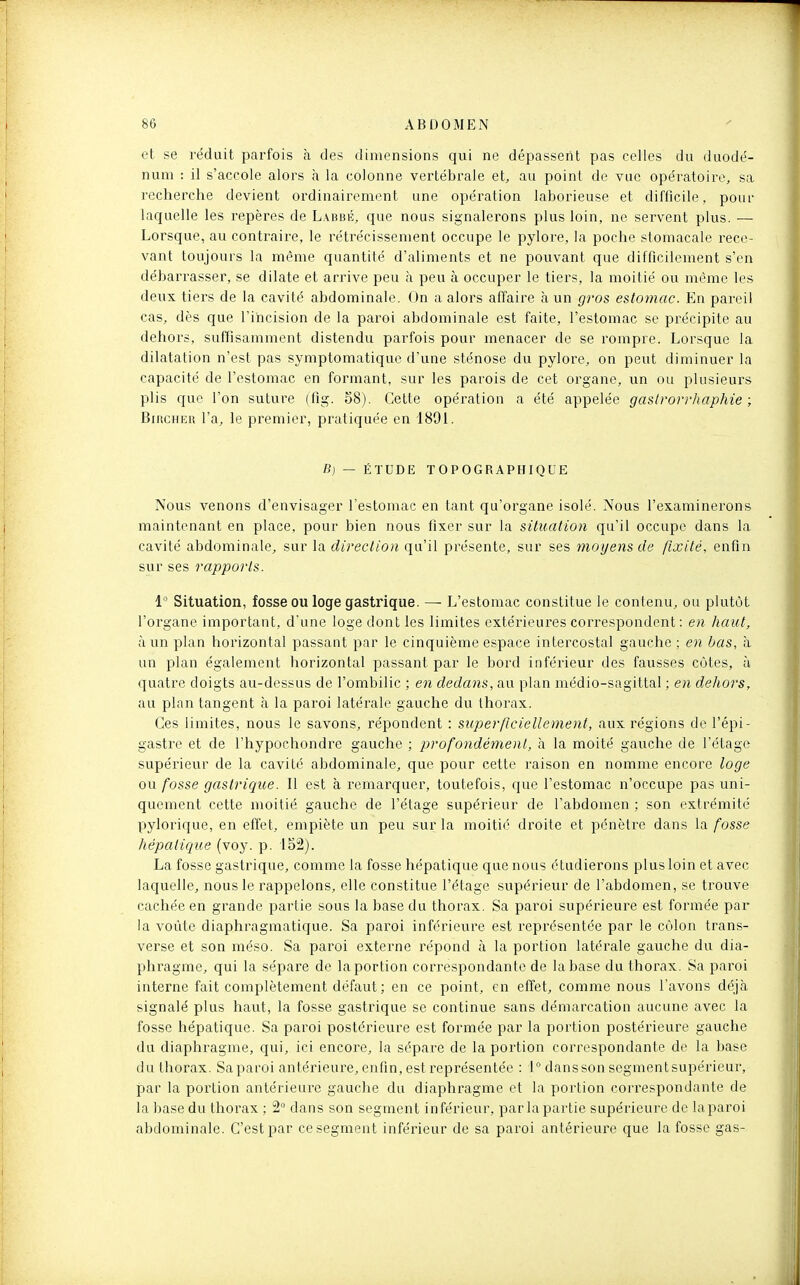 et se réduit parfois à des dimensions qui ne dépassent pas celles du duodé- num : il s'accole alors h la colonne vertébrale et, au point de vue opératoire, sa recherche devient ordinairement une opération laborieuse et difficile, pour lac|uelle les repères de Labbé, que nous signalerons plus loin, ne servent plus. — Lorsque, au contraire, le rétrécissement occupe le pylore, la poche stomacale rece- vant toujours la même quantité d'aliments et ne pouvant que difficilement s'en débai'rasser, se dilate et arrive peu à peu à occuper le tiers, la moitié ou même les deux tiers de la cavité abdominale. On a alors affaire à un gros estomac. En pareil cas, dès que l'incision de la paroi abdominale est faite, l'estomac se précipite au dehors, suffisamment distendu parfois pour menacer de se rompre. Lorsque la dilatation n'est pas symptomatique d'une sténose du pylore, on peut diminuer la capacité de l'estomac en formant, sur les parois de cet organe, un ou plusieurs plis que l'on suture (fig. 58). Cette opération a été appelée gaslrorrhaphie ; BiRCHER l'a, le premier, pratiquée en 1891. B) — ÉTUDE TOPOGRAPHIQUE Nous venons d'envisager l'estomac en tant qu'organe isolé. Nous l'examinerons maintenant en place, pour bien nous fixer sur la situation qu'il occupe dans la cavité abdominale, sur la direction qu'il présente, sur ses inoyens de fixité, enfin sur ses rapports. 1° Situation, fosse ou loge gastrique. —■ L'estomac constitue le contenu, ou plutôt l'organe important, d'une loge dont les limites extérieures correspondent : en haut, à un plan horizontal passant par le cinquième espace intercostal gauche ; en bas, a un plan également horizontal passant par le bord inférieur des fausses côtes, à quatre doigts au-dessus de l'ombilic ; en dedans, au pian médio-sagittal ; en dehors, au plan tangent à la paroi latérale gauche du thorax. Ces limites, nous le savons, répondent : superficiellement, aux régions de l'épi- gasti^e et de l'hypochondre gauche ; profondément, à la moité gauche de l'étage supérieur de la cavité abdominale, que pour cette raison en nomme encore loge ou fosse gastrique. Il est à remarquer, toutefois, que l'estomac n'occupe pas uni- quement cette moitié gauche de l'étage supérieur de l'abdomen ; son extrémité pylorique, en effet, empiète un peu sur la moitié droite et pénètre dans la fosse hépatique (voy. p. 152). La fosse gastrique, comme la fosse hépatique que nous étudierons plus loin et avec laquelle, nous le rappelons, elle constitue l'étage supérieur de l'abdomen, se trouve cachée en grande partie sous la base du thorax. Sa paroi supérieure est formée par la voûte diaphragmatique. Sa paroi inférieure est représentée par le côlon trans- verse et son méso. Sa paroi externe répond à la portion latérale gauche du dia- phragme, qui la sépare de la portion correspondante de la base du thorax. Sa paroi interne fait complètement défaut ; en ce point, en effet, comme nous l'avons déjà signalé plus haut, la fosse gastrique se continue sans démarcation aucune avec la fosse hépatique. Sa paroi postérieure est formée par la portion postérieure gauche du diaphragme, qui, ici encore, la sépare de la portion correspondante de la base du thorax. Sa paroi antérieure, enfin, est représentée : 1° dansson segmentsupérieur, par la portion antérieure gauche du diaphragme et la portion correspondante de la base du thorax ; 2 dans son segment inférieur, par la partie supérieure de la paroi abdominale. C'est par ce segment inférieur de sa paroi antérieure que la fosse gas-