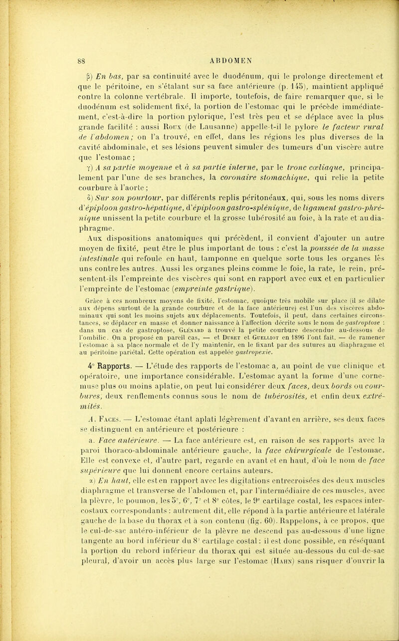 P) En bas, par sa continuité avec le duodénum, qui le prolonge dii^ectement et que le péritoine, en s'étalant sur sa face antérieure (p. 145), maintient appliqué contre la colonne vertébrale. Il importe, toutefois, de faire remarquer que, si le duodénum est solidement fixé, la portion de l'estomac qui le précède immédiate- ment, c'est-à-dire la portion pylorique, l'est très peu et se déplace avec la plus grande facilité : aussi Ronx (de Lausanne) appelle-t-il le pylore le facteur rural de l'abdomen ; on l'a trouvé, en effet, dans les régions les plus diverses de la cavité abdominale, et ses lésions peuvent simuler des tumeurs d'un viscère autre que l'estomac ; t) a sa partie moyenne et à sa partie interne, par le troyic cœliaque, principa- lement par l'une de ses branches, la coronaire stomachique, qui relie la petite courbure à l'aorte ; ?>) Sur son pourtour, par différents replis péritonéaux, qui, sous les noms divei's d'épiploon gastro-hépatique, d'épiploongastro-splénique, de ligament gastro-phré- nique unissent la petite courbure et la grosse tubérosité au foie, à la rate et au dia- phragme. Aux dispositions anatomiques qui précèdent, il convient d'ajouter un autre moyen de fixité, peut être le plus important de tous : c'est Xa. poussée de la masse intestinale qui refoule en haut, tamponne en quelque sorte tous les organes lés uns contrôles autres. Aussi les organes pleins comme le foie, la rate, le rein, pré- sentent-ils l'empreinte des viscères qui sont en rapport avec eux et en particulier l'empreinte de l'estomac {empreinte gastrique). Grâce à ces nombreux moyens de fixité, l'estomac, quoique très mobile sur place (il se dilate aux dépens surtout de la grande courbure et de la l'ace antérieure) est l'un des viscères abdo- minaux qui sont les moins sujets aux déplacements. Toutefois, il peut, dans certaines circons- tances, se déplacer en masse et donner naissance à l'affection décrite sous le nom de fjastroptose : dans un cas de gastroptose, Glknabd a trouvé la petite courbure descendue au-dessous de l'ombilic. On a proposé en pareil cas, — et Duiiet et Guelliot en 1896 l'ont fait. — de ramener l'estomac à sa place normale et do l'y maintenir, en le fixant par des sutures au diaphragme et au péritoine pariétal. Cette opération est appelée gastropexie. 4 Rapports. — L'étude des rapports de l'estomac a, au point de vue clinique et opératoire, une importance considérable. L'estomac ayant la forme d'une corne- muse plus ou moins aplatie, on peut lui considérer deux faces, deux bords ou cour- bures, deux renflements connus sous le nom de tubérosilés, et cnlin deux extré- mités. A. Faces. — L'estomac étant aplati légèrement d'avant en arrière, ses deux faces se distinguent en antérieure et postérieure : a. Face antérieure. — La face antérieure est, en raison de ses rapports avec la paroi thoraco-abdominale antérieure gauche, la face chirurgicale de l'estomac. Elle est convexe et, d'autre part, regarde en avant et en haut, d'où le nom de face supérieure que lui donnent encore certains auteurs. X) En haut, elle est en rapport avec les digitations entrecroisées des deux muscles diaphragme et transverse de l'abdomen et, par l'intermédiaire de ces muscles, avec la plèvre, le poumon, les o-, 6, 7' et 8 côtes, le 9'' cartilage costal, les espaces inter- costaux correspondants : autrement dit, elle répond à la partie antérieure et latérale gauche de la base du thorax et à son contenu (fig. 60). Rappelons, à ce propos, que le cul-de-sac antéro-inférieur de la plèvre ne descend pas au-dessous d'une ligne tangente au bord inférieur du 8' cartilage costal : il est donc possible, en réséquant la portion du rebord inférieur du thorax qui est située au-dessous du cul-de-sac pleuial, d'avoir un accès plus large sur l'estomac (IL\hn) sans risquer d'ouvrir la