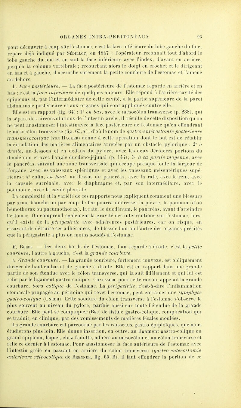 pour découvrir à coup sûr restomac, c'est la face intérieure du lobe gauche du foie, repère déjà indiqué par Sédillot, en 1847 : l'opérateur reconnaît tout d'abord le lobe gauche du foie et en suit la face inférieure avec l'index, d'avant en arrière, jusqu'à la colonne vertébrale ; recourbant alors le doigt en crochet et le dirigeant en bas et à gauche, il accroche sûrement la petite courbure de l'estomac et l'amène au dehors. b. Face postérieure. — La face postérieure de l'estomac regarde en arrière et en bas : c'est la face inférieure de quelques auteurs. Elle répond ù l'arrière-cavité des épiploons et, par l'intermédiaire de cette cavité, à la partie supérieure de la paroi abdominale postérieure et aux organes qui sont appliqués contre elle. Elle est en rapport (fig. 64) : i° en bas, avec le mésocôlon transverse (p. 238), qui la sépare des circonvolutions de l'intestin grêle ; il résulte de cette disposition qu'on ne peut anastomoser l'intestin avec la face postérieure de l'estomac qu'en effondrant le mésocôlon transverse (fig. 63,A) : d'où le nom de gaslro-entérostomie postérieure transmésocolique (von Hacker) donné à cette opération dont le but est de rétablir la circulation des matières alimentaires arrêtées par un obstacle pylorique ; 2° à droite, au-dessous et en dedans du pylore, avec les deux dernières portions du duodénum et avec l'angle duodéno-jéjunal (p. 144); 3° à sa partie moyenne, avec le pancréas, suivant une zone transversale qui occupe presque toute la largeur de l'organe, avec les vaisseaux spléniques et avec les vaisseaux mésentériques supé- rieurs ; 4° enfin, en haut, au-dessus du pancréas, avec la rate, avec le rein, avec la capsule surrénale, avec le diaphragme et, par son intermédiaire, avec le poumon et avec la cavité pleurale. La complexité et la variété de ces rapports nous expliquent comment une blessure par arme blanche ou par coup de feu jDOurra intéresser la plèvre, le poumon (d'où hémothoi'ax ou pneumothorax), la rate, le duodénum, le pancréas, avant d'atteindre l'estomac. Un comprend également la gravité des interventions sur l'estomac, lors- qu'il existe de la périgastrite avec adhérences postérieures, car on risque, en essayant de détruire ces adhérences, de blesser l'un ou Tautre des organes précités que la périgastrite a plus ou moins soudés à l'estomac. B. Bords. — Des deux bords de l'estomac, l'un regarde à droite, c'est \&petite courbure, l'autre à gauche, c'est la grande courbure. a. Grande courbure. — La grande courbure, fortement convexe, est obliquement dirigée de haut en bas et de gauche à droite. Elle est en rapport dans une grande partie de son étendue avec le côlon transverse, qui la suit fidèlement et qui lui est relié par le ligament gastro-colique : Chaussier, pour cette raison, appelait la grande courbure, bord colique de l'estomac. La périgastrite, c'est-à-dire l'inflammation stomacale propagée au péritoine qui revêt l'estomac, peut entraîner une symphyse gasiro-colique (Unruh). Cette soudure du côlon transverse à l'estomac s'observe le plus souvent au niveau du pylore, parfois aussi sur toute l'étendue de la grande courbure. Elle peut se compliquer (Bec) de fistule gastro-colique, complication qui se traduit, en clinique, par des vomissements de matières fécales moulées. La grande courbure est parcourue par les vaisseaux gastro-épiploïques, que nous étudierons plus loin. Elle donne insertion, en outre, au ligament gastro-colique ou grand épiploon, lequel, chez l'adulte, adhère au mésocôlon et au côlon transverse et relie ce dernier à l'estomac. Pour anastomoser la face antérieure de l'estomac avec l'intestin grêle en passant en arrière du côlon transverse {gastro-entérostomie antérieure rétrocolique de Brenner, fig. 6o, B), il faut effondrer la portion de ce