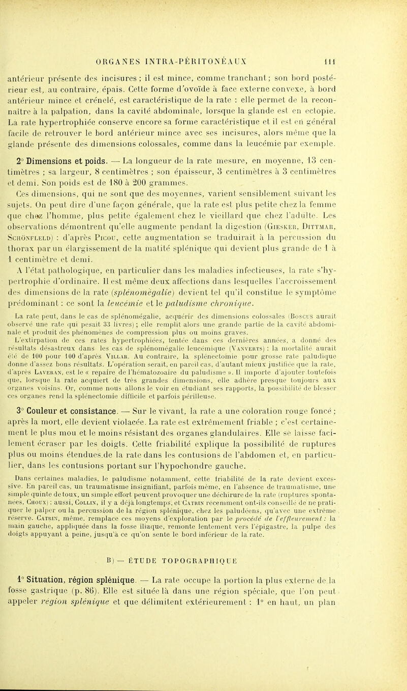 antérieur présente des incisures ; il est mince, comme tranchant; son bord posté- rieur est, au contraire, épais. Cette forme d'ovoïde à face externe convexe, à bord antérieur mince et crénelé, est caractéristique de la rate : elle permet de la recon- naître à la palpation, dans la cavité abdominale, lorsque la glande est en ectopie. La rate hypertrophiée conserve encore sa forme caractéristique et il est eti général facile de retrouver le bord antérieur mince avec ses incisures, alors même que la glande présente des dimensions colossales, comme dans la leucémie par exemple. 2' Dimensions et poids. — La longueur de la rate mesure, en moyenne, 13 cen- timètres ; sa largeur, 8 centimètres ; son épaisseur, 3 centimètres à 3 centimètres et demi. Son poids est de 180 à 200 grammes. Ces dimensions, qui ne sont que des moyennes, varient sensiblement suivant les sujets. On peut dix-e d'une façon générale, que la rate est plus petite chez la femme que chez l'homme, plus petite également chez le vieillard que chez l'adulte. Les observations démontrent qu'elle augmente pendant la digestion (Giesicer, Dittmar, Schônfleld) : d'après Picou, cette augmentation se traduirait à la percussion du thorax par un élargissement de la matité splénique qui devient plus grande de 1 à 1 centimètre et demi. A l'état pathologique, en particulier dans les maladies infectieuses, la rate s'hy- pertrophie d'ordinaire. 11 est même deux affections dans lesquelles l'accroissement des dimensions de la rate (splénoniëgalie) devient tel qu'il constitue le symptôme prédominant : ce sont la leucémie et \e paludisme chronique. La rate peut, dans le cas de splénomégalie, acquérir des dimensions colossales iBoscus aurait observé une rate qui pesait 33 livres) ; elle remplit alors une grande partie de la cavité abdomi- nale et produit des phénomènes de compression plus ou moins graves. L'extirpation de ces rates hypertrophiées, tentée dans ces dernières années, a donné des résultats désastreux dans les cas de splénomégalie leucémique (Vanvekts) : la mortalité aurait élé de 100 pour 100 d'après Villar. Au contraire, la splénectomie pour grosse rate paludique donne d'assez bons résultats. L'opération serait, en pareil cas, d'autant mieux justihée que la rate, d'après Laveran, est le « repaire de l'hématozoaire du paludisme ». Il importe d'ajouter toutefois que, lorsque la rate acquiert de très grandes dimensions, elle adhère presque toujours aux organes voisins. Or, comme nous allons le voir en étudiant ses rapports, la possibilité de blesser ces organes rend la splénectomie difficile et parfois périlleuse. 3° Couleur et consistance. — Sur le vivant, la rate a une coloration rouge foncé ; après la mort, elle devient violacée. La rate est extrêmement friable ; c'est certaine- ment le plus mou et le moins résistant des organes glandulaires. Elle se laisse faci- lement écraser par les doigts. Cette friabilité explique la possibilité de ruptures plus ou moins étendues.de la rate dans les contusions de l'abdomen et, en particu- lier, dans les contusions portant sur l'hypochondre gauche. Dans certaines maladies, le paludisme notamment, cette friabilité de la rate devient exces- sive. En pareil cas, un traumatisme insignifiant, parfois même, en l'absence de traumatisme, une simple quinte de toux, un simple elîort peuvent provoquer une déchirure de la rate (ruptures sponta- nées. Choux) : aussi, Collin, il y a déjà longtemps, et Gatrin récemment ont-ils conseillé de ne prati- quer le palper ou la percussion de la région splénique, chez les paludéens, qu'avec une extrême réserve. CAir.iN, même, remplace ces moyens d'exploration par le procédé de l'effleurement : la main gauche, appliquée dans la fosse iliaque, remonte lentement vers l'épigastre, la pulpe des doigts appuyant à peine, jusqu'à ce qu'on sente le bord inférieur de la rate. B)— ÉTUDE ÏOPOGRAPHIQUE 1° Situation, région splénique. — La rate occupe la portion la plus externe de la fosse gastrique (p. 86). Elle est située là dans une région spéciale, que l'on peut appeler région splénique et que délimitent extérieurement : 1° en haut, un plan